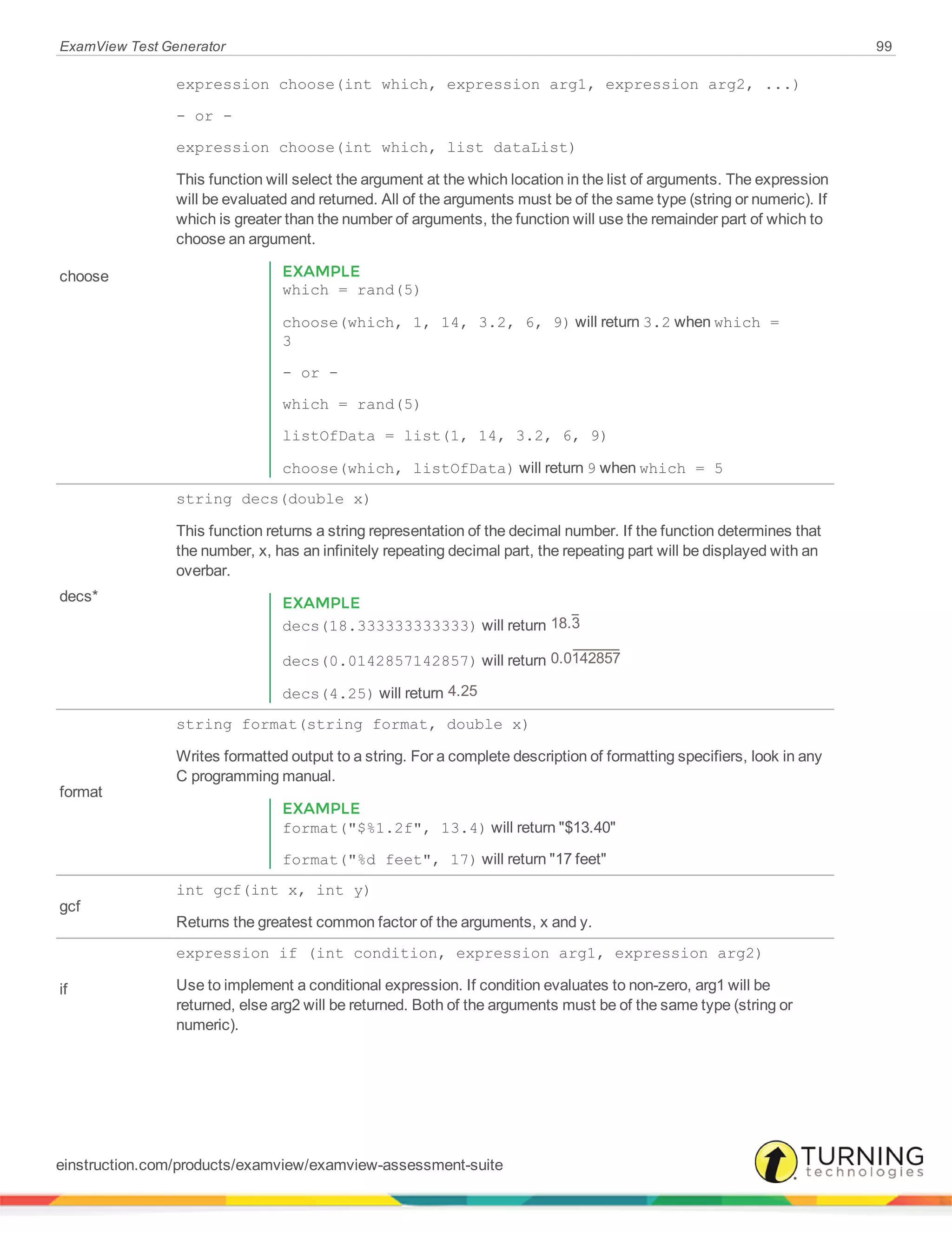 ExamView Test Generator 99
choose
expression choose(int which, expression arg1, expression arg2, ...)
- or -
expression choose(int which, list dataList)
This function will select the argument at the which location in the list of arguments. The expression
will be evaluated and returned. All of the arguments must be of the same type (string or numeric). If
which is greater than the number of arguments, the function will use the remainder part of which to
choose an argument.
EXAMPLE
which = rand(5)
choose(which, 1, 14, 3.2, 6, 9) will return 3.2 when which =
3
- or -
which = rand(5)
listOfData = list(1, 14, 3.2, 6, 9)
choose(which, listOfData) will return 9 when which = 5
decs*
string decs(double x)
This function returns a string representation of the decimal number. If the function determines that
the number, x, has an infinitely repeating decimal part, the repeating part will be displayed with an
overbar.
EXAMPLE
decs(18.333333333333) will return 18.3
decs(0.0142857142857) will return 0.0142857
decs(4.25) will return 4.25
format
string format(string format, double x)
Writes formatted output to a string. For a complete description of formatting specifiers, look in any
C programming manual.
EXAMPLE
format("$%1.2f", 13.4) will return "$13.40"
format("%d feet", 17) will return "17 feet"
gcf
int gcf(int x, int y)
Returns the greatest common factor of the arguments, x and y.
if
expression if (int condition, expression arg1, expression arg2)
Use to implement a conditional expression. If condition evaluates to non-zero, arg1 will be
returned, else arg2 will be returned. Both of the arguments must be of the same type (string or
numeric).
einstruction.com/products/examview/examview-assessment-suite
 