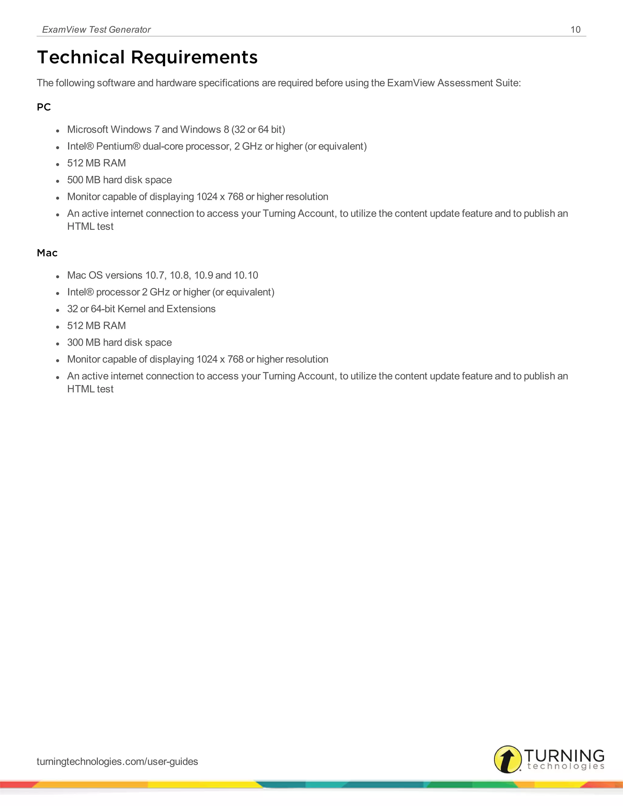 ExamView Test Generator 10
Technical Requirements
The following software and hardware specifications are required before using the ExamView Assessment Suite:
PC
l Microsoft Windows 7 and Windows 8 (32 or 64 bit)
l Intel® Pentium® dual-core processor, 2 GHz or higher (or equivalent)
l 512 MB RAM
l 500 MB hard disk space
l Monitor capable of displaying 1024 x 768 or higher resolution
l An active internet connection to access your Turning Account, to utilize the content update feature and to publish an
HTML test
Mac
l Mac OS versions 10.7, 10.8, 10.9 and 10.10
l Intel® processor 2 GHz or higher (or equivalent)
l 32 or 64-bit Kernel and Extensions
l 512 MB RAM
l 300 MB hard disk space
l Monitor capable of displaying 1024 x 768 or higher resolution
l An active internet connection to access your Turning Account, to utilize the content update feature and to publish an
HTML test
turningtechnologies.com/user-guides
 