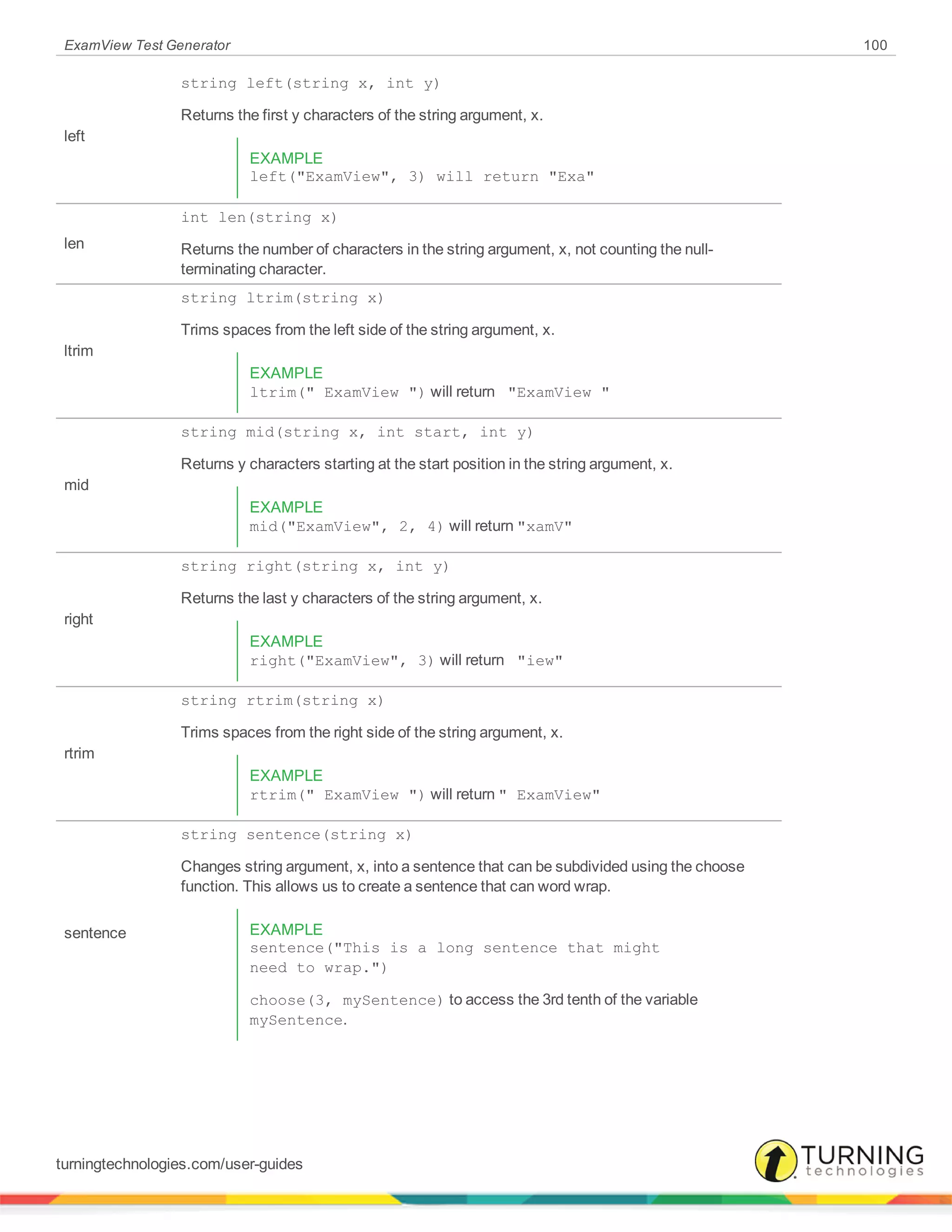 ExamView Test Generator 100
left
string left(string x, int y)
Returns the first y characters of the string argument, x.
EXAMPLE
left("ExamView", 3) will return "Exa"
len
int len(string x)
Returns the number of characters in the string argument, x, not counting the null-
terminating character.
ltrim
string ltrim(string x)
Trims spaces from the left side of the string argument, x.
EXAMPLE
ltrim(" ExamView ") will return "ExamView "
mid
string mid(string x, int start, int y)
Returns y characters starting at the start position in the string argument, x.
EXAMPLE
mid("ExamView", 2, 4) will return "xamV"
right
string right(string x, int y)
Returns the last y characters of the string argument, x.
EXAMPLE
right("ExamView", 3) will return "iew"
rtrim
string rtrim(string x)
Trims spaces from the right side of the string argument, x.
EXAMPLE
rtrim(" ExamView ") will return " ExamView"
sentence
string sentence(string x)
Changes string argument, x, into a sentence that can be subdivided using the choose
function. This allows us to create a sentence that can word wrap.
EXAMPLE
sentence("This is a long sentence that might
need to wrap.")
choose(3, mySentence) to access the 3rd tenth of the variable
mySentence.
turningtechnologies.com/user-guides
 
