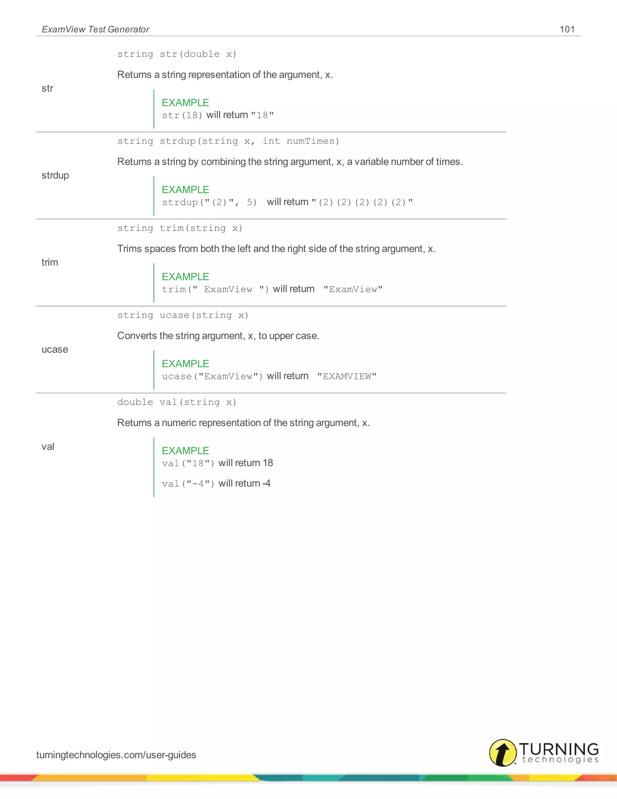 ExamView Test Generator 101
str
string str(double x)
Returns a string representation of the argument, x.
EXAMPLE
str(18) will return "18"
strdup
string strdup(string x, int numTimes)
Returns a string by combining the string argument, x, a variable number of times.
EXAMPLE
strdup("(2)", 5) will return "(2)(2)(2)(2)(2)"
trim
string trim(string x)
Trims spaces from both the left and the right side of the string argument, x.
EXAMPLE
trim(" ExamView ") will return "ExamView"
ucase
string ucase(string x)
Converts the string argument, x, to upper case.
EXAMPLE
ucase("ExamView") will return "EXAMVIEW"
val
double val(string x)
Returns a numeric representation of the string argument, x.
EXAMPLE
val("18") will return 18
val("-4") will return -4
turningtechnologies.com/user-guides
 