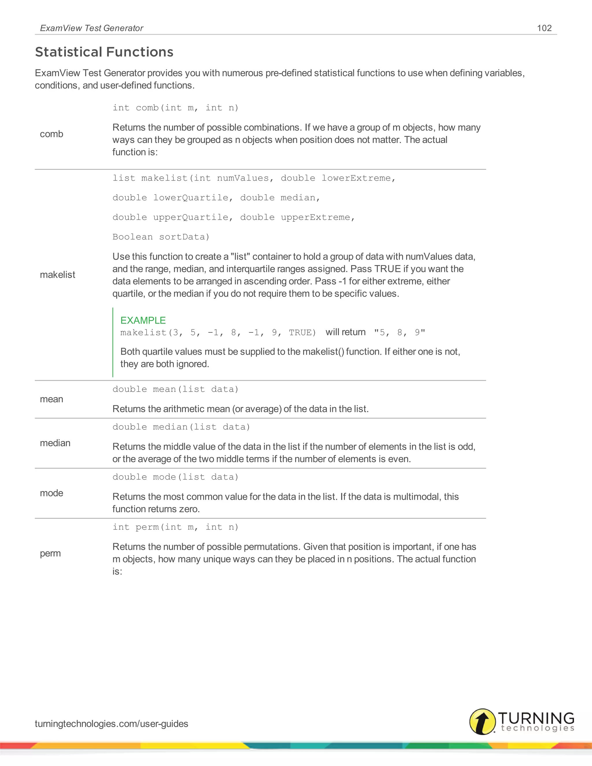ExamView Test Generator 102
Statistical Functions
ExamView Test Generator provides you with numerous pre-defined statistical functions to use when defining variables,
conditions, and user-defined functions.
comb
int comb(int m, int n)
Returns the number of possible combinations. If we have a group of m objects, how many
ways can they be grouped as n objects when position does not matter. The actual
function is:
makelist
list makelist(int numValues, double lowerExtreme,
double lowerQuartile, double median,
double upperQuartile, double upperExtreme,
Boolean sortData)
Use this function to create a "list" container to hold a group of data with numValues data,
and the range, median, and interquartile ranges assigned. Pass TRUE if you want the
data elements to be arranged in ascending order. Pass -1 for either extreme, either
quartile, or the median if you do not require them to be specific values.
EXAMPLE
makelist(3, 5, -1, 8, -1, 9, TRUE) will return "5, 8, 9"
Both quartile values must be supplied to the makelist() function. If either one is not,
they are both ignored.
mean
double mean(list data)
Returns the arithmetic mean (or average) of the data in the list.
median
double median(list data)
Returns the middle value of the data in the list if the number of elements in the list is odd,
or the average of the two middle terms if the number of elements is even.
mode
double mode(list data)
Returns the most common value for the data in the list. If the data is multimodal, this
function returns zero.
perm
int perm(int m, int n)
Returns the number of possible permutations. Given that position is important, if one has
m objects, how many unique ways can they be placed in n positions. The actual function
is:
turningtechnologies.com/user-guides
 