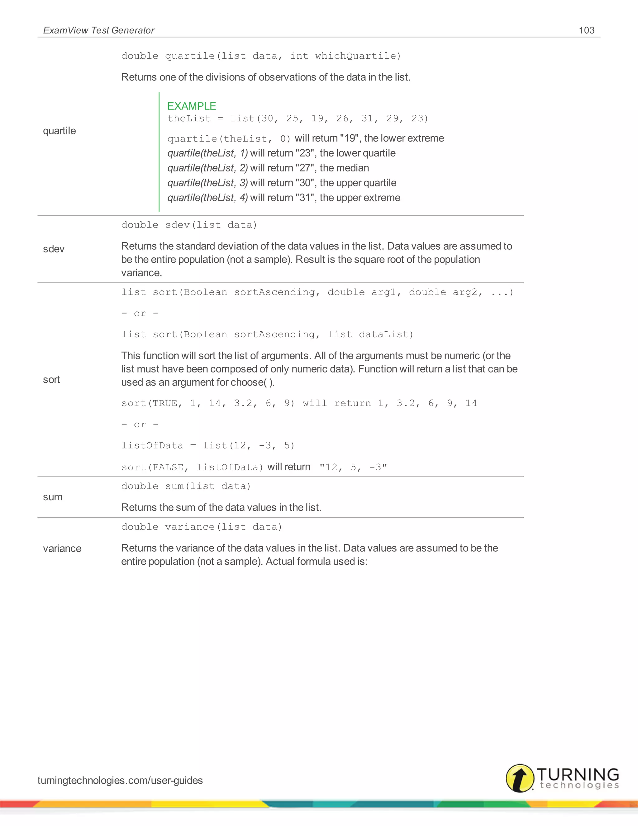 ExamView Test Generator 103
quartile
double quartile(list data, int whichQuartile)
Returns one of the divisions of observations of the data in the list.
EXAMPLE
theList = list(30, 25, 19, 26, 31, 29, 23)
quartile(theList, 0) will return "19", the lower extreme
quartile(theList, 1) will return "23", the lower quartile
quartile(theList, 2) will return "27", the median
quartile(theList, 3) will return "30", the upper quartile
quartile(theList, 4) will return "31", the upper extreme
sdev
double sdev(list data)
Returns the standard deviation of the data values in the list. Data values are assumed to
be the entire population (not a sample). Result is the square root of the population
variance.
sort
list sort(Boolean sortAscending, double arg1, double arg2, ...)
- or -
list sort(Boolean sortAscending, list dataList)
This function will sort the list of arguments. All of the arguments must be numeric (or the
list must have been composed of only numeric data). Function will return a list that can be
used as an argument for choose( ).
sort(TRUE, 1, 14, 3.2, 6, 9) will return 1, 3.2, 6, 9, 14
- or -
listOfData = list(12, -3, 5)
sort(FALSE, listOfData) will return "12, 5, -3"
sum
double sum(list data)
Returns the sum of the data values in the list.
variance
double variance(list data)
Returns the variance of the data values in the list. Data values are assumed to be the
entire population (not a sample). Actual formula used is:
turningtechnologies.com/user-guides
 