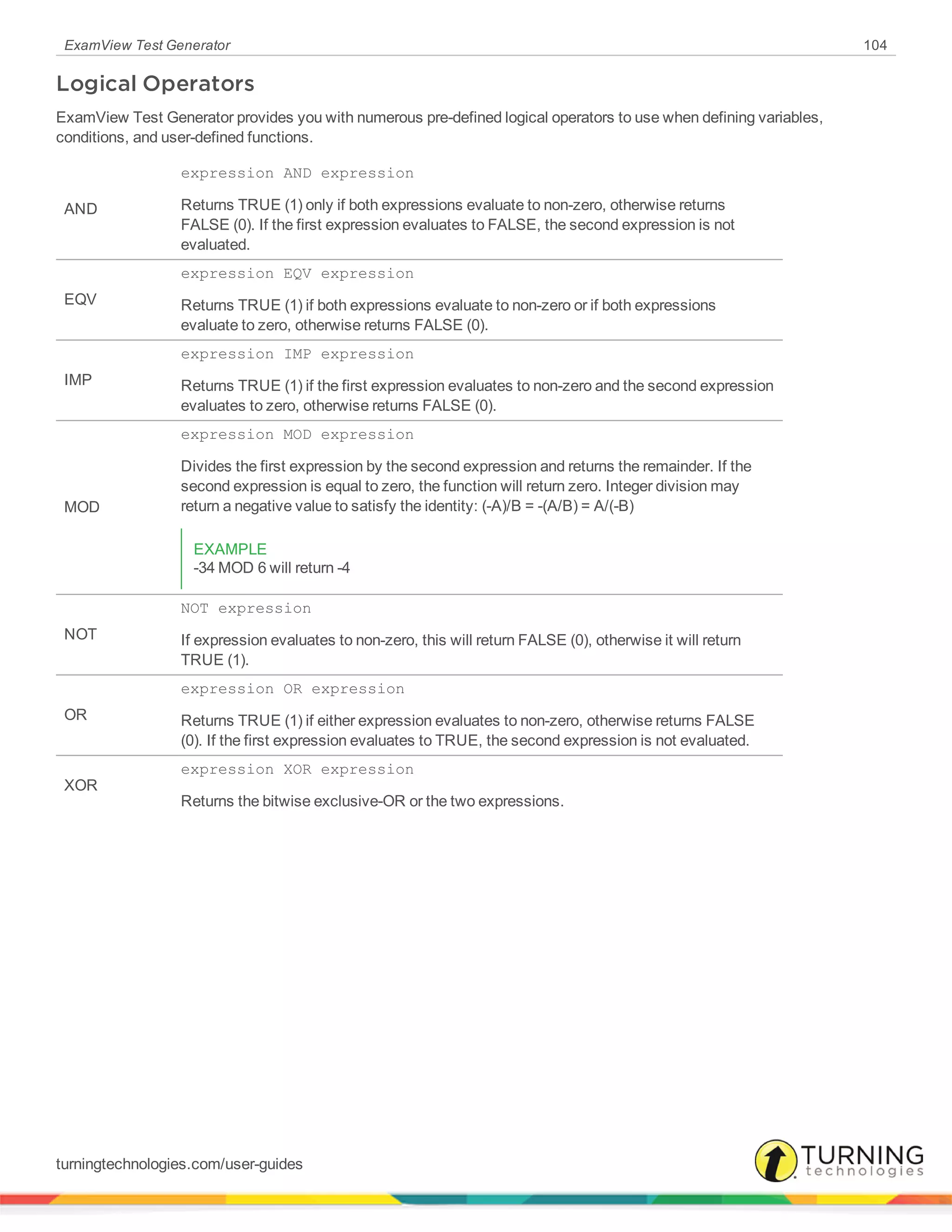 ExamView Test Generator 104
Logical Operators
ExamView Test Generator provides you with numerous pre-defined logical operators to use when defining variables,
conditions, and user-defined functions.
AND
expression AND expression
Returns TRUE (1) only if both expressions evaluate to non-zero, otherwise returns
FALSE (0). If the first expression evaluates to FALSE, the second expression is not
evaluated.
EQV
expression EQV expression
Returns TRUE (1) if both expressions evaluate to non-zero or if both expressions
evaluate to zero, otherwise returns FALSE (0).
IMP
expression IMP expression
Returns TRUE (1) if the first expression evaluates to non-zero and the second expression
evaluates to zero, otherwise returns FALSE (0).
MOD
expression MOD expression
Divides the first expression by the second expression and returns the remainder. If the
second expression is equal to zero, the function will return zero. Integer division may
return a negative value to satisfy the identity: (-A)/B = -(A/B) = A/(-B)
EXAMPLE
-34 MOD 6 will return -4
NOT
NOT expression
If expression evaluates to non-zero, this will return FALSE (0), otherwise it will return
TRUE (1).
OR
expression OR expression
Returns TRUE (1) if either expression evaluates to non-zero, otherwise returns FALSE
(0). If the first expression evaluates to TRUE, the second expression is not evaluated.
XOR
expression XOR expression
Returns the bitwise exclusive-OR or the two expressions.
turningtechnologies.com/user-guides
 