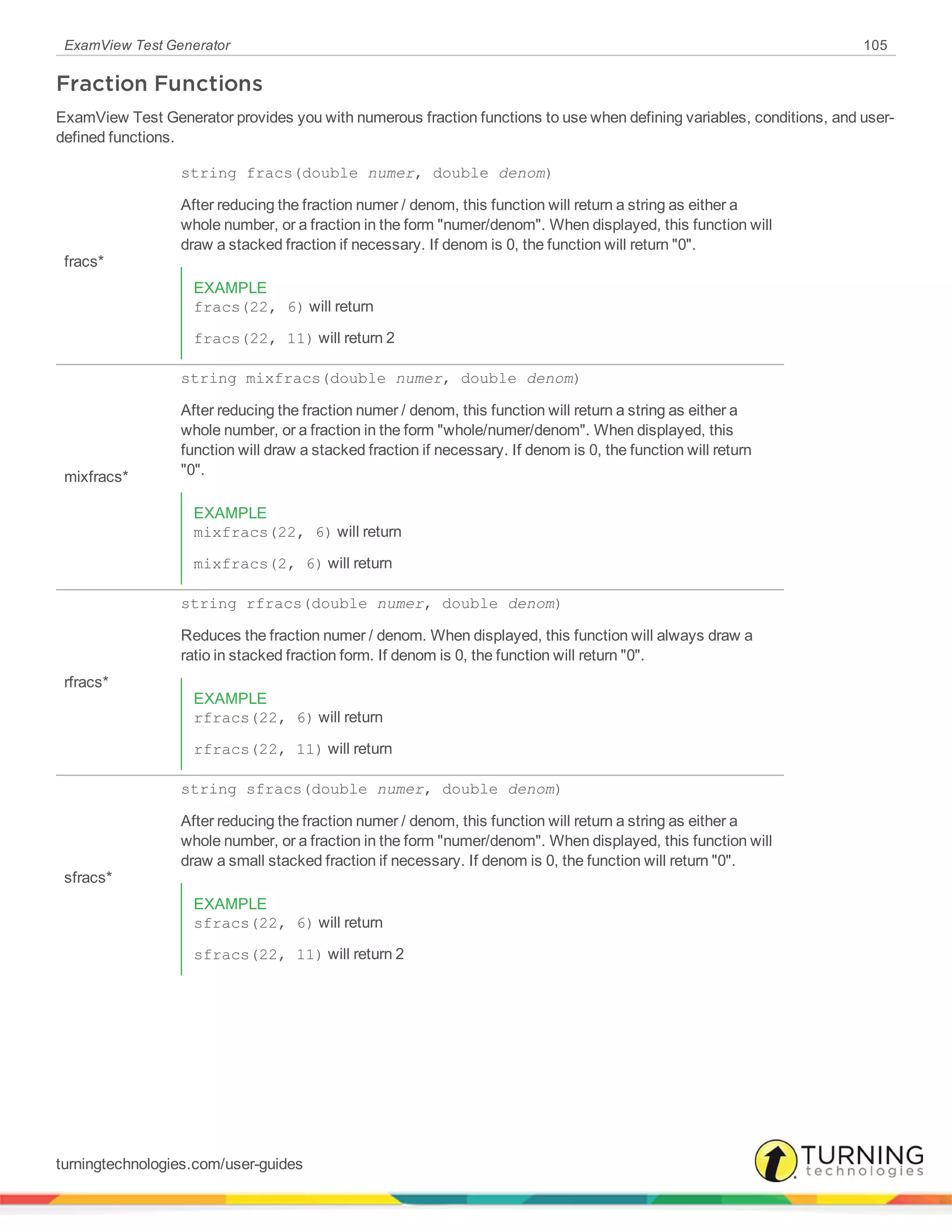 ExamView Test Generator 105
Fraction Functions
ExamView Test Generator provides you with numerous fraction functions to use when defining variables, conditions, and user-
defined functions.
fracs*
string fracs(double numer, double denom)
After reducing the fraction numer / denom, this function will return a string as either a
whole number, or a fraction in the form "numer/denom". When displayed, this function will
draw a stacked fraction if necessary. If denom is 0, the function will return "0".
EXAMPLE
fracs(22, 6) will return
fracs(22, 11) will return 2
mixfracs*
string mixfracs(double numer, double denom)
After reducing the fraction numer / denom, this function will return a string as either a
whole number, or a fraction in the form "whole/numer/denom". When displayed, this
function will draw a stacked fraction if necessary. If denom is 0, the function will return
"0".
EXAMPLE
mixfracs(22, 6) will return
mixfracs(2, 6) will return
rfracs*
string rfracs(double numer, double denom)
Reduces the fraction numer / denom. When displayed, this function will always draw a
ratio in stacked fraction form. If denom is 0, the function will return "0".
EXAMPLE
rfracs(22, 6) will return
rfracs(22, 11) will return
sfracs*
string sfracs(double numer, double denom)
After reducing the fraction numer / denom, this function will return a string as either a
whole number, or a fraction in the form "numer/denom". When displayed, this function will
draw a small stacked fraction if necessary. If denom is 0, the function will return "0".
EXAMPLE
sfracs(22, 6) will return
sfracs(22, 11) will return 2
turningtechnologies.com/user-guides
 