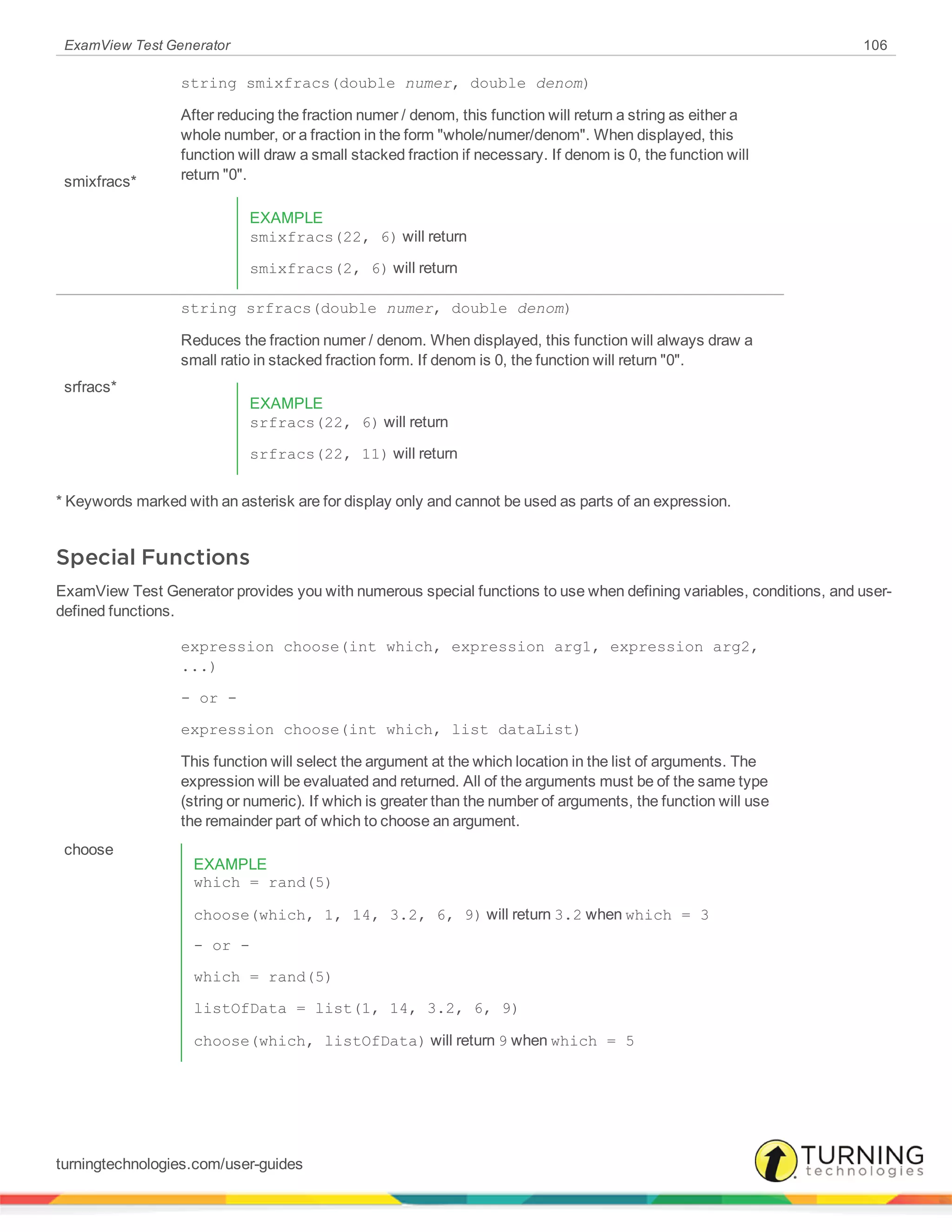 ExamView Test Generator 106
smixfracs*
string smixfracs(double numer, double denom)
After reducing the fraction numer / denom, this function will return a string as either a
whole number, or a fraction in the form "whole/numer/denom". When displayed, this
function will draw a small stacked fraction if necessary. If denom is 0, the function will
return "0".
EXAMPLE
smixfracs(22, 6) will return
smixfracs(2, 6) will return
srfracs*
string srfracs(double numer, double denom)
Reduces the fraction numer / denom. When displayed, this function will always draw a
small ratio in stacked fraction form. If denom is 0, the function will return "0".
EXAMPLE
srfracs(22, 6) will return
srfracs(22, 11) will return
* Keywords marked with an asterisk are for display only and cannot be used as parts of an expression.
Special Functions
ExamView Test Generator provides you with numerous special functions to use when defining variables, conditions, and user-
defined functions.
choose
expression choose(int which, expression arg1, expression arg2,
...)
- or -
expression choose(int which, list dataList)
This function will select the argument at the which location in the list of arguments. The
expression will be evaluated and returned. All of the arguments must be of the same type
(string or numeric). If which is greater than the number of arguments, the function will use
the remainder part of which to choose an argument.
EXAMPLE
which = rand(5)
choose(which, 1, 14, 3.2, 6, 9) will return 3.2 when which = 3
- or -
which = rand(5)
listOfData = list(1, 14, 3.2, 6, 9)
choose(which, listOfData) will return 9 when which = 5
turningtechnologies.com/user-guides
 
