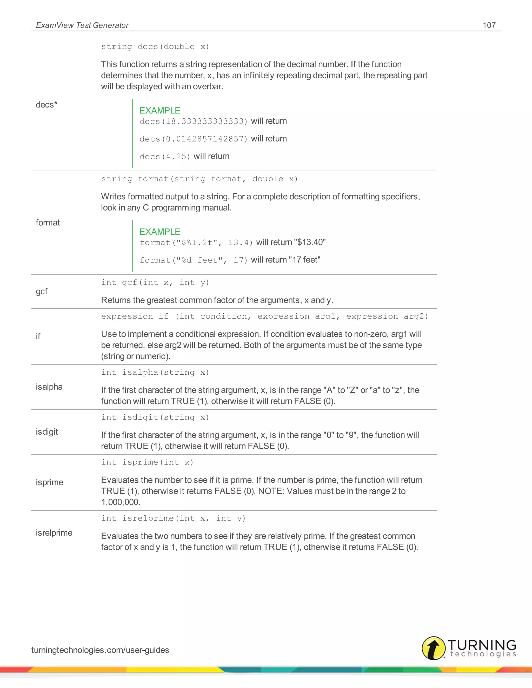 ExamView Test Generator 107
decs*
string decs(double x)
This function returns a string representation of the decimal number. If the function
determines that the number, x, has an infinitely repeating decimal part, the repeating part
will be displayed with an overbar.
EXAMPLE
decs(18.333333333333) will return
decs(0.0142857142857) will return
decs(4.25) will return
format
string format(string format, double x)
Writes formatted output to a string. For a complete description of formatting specifiers,
look in any C programming manual.
EXAMPLE
format("$%1.2f", 13.4) will return "$13.40"
format("%d feet", 17) will return "17 feet"
gcf
int gcf(int x, int y)
Returns the greatest common factor of the arguments, x and y.
if
expression if (int condition, expression arg1, expression arg2)
Use to implement a conditional expression. If condition evaluates to non-zero, arg1 will
be returned, else arg2 will be returned. Both of the arguments must be of the same type
(string or numeric).
isalpha
int isalpha(string x)
If the first character of the string argument, x, is in the range "A" to "Z" or "a" to "z", the
function will return TRUE (1), otherwise it will return FALSE (0).
isdigit
int isdigit(string x)
If the first character of the string argument, x, is in the range "0" to "9", the function will
return TRUE (1), otherwise it will return FALSE (0).
isprime
int isprime(int x)
Evaluates the number to see if it is prime. If the number is prime, the function will return
TRUE (1), otherwise it returns FALSE (0). NOTE: Values must be in the range 2 to
1,000,000.
isrelprime
int isrelprime(int x, int y)
Evaluates the two numbers to see if they are relatively prime. If the greatest common
factor of x and y is 1, the function will return TRUE (1), otherwise it returns FALSE (0).
turningtechnologies.com/user-guides
 
