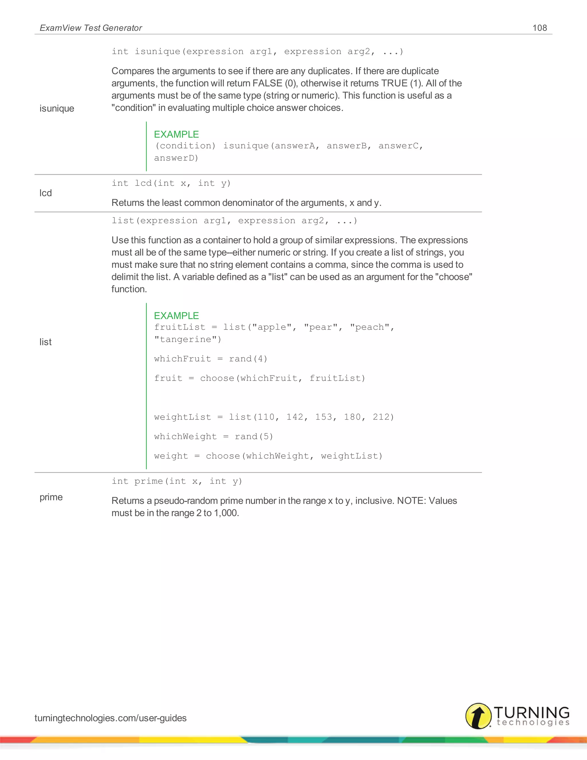 ExamView Test Generator 108
isunique
int isunique(expression arg1, expression arg2, ...)
Compares the arguments to see if there are any duplicates. If there are duplicate
arguments, the function will return FALSE (0), otherwise it returns TRUE (1). All of the
arguments must be of the same type (string or numeric). This function is useful as a
"condition" in evaluating multiple choice answer choices.
EXAMPLE
(condition) isunique(answerA, answerB, answerC,
answerD)
lcd
int lcd(int x, int y)
Returns the least common denominator of the arguments, x and y.
list
list(expression arg1, expression arg2, ...)
Use this function as a container to hold a group of similar expressions. The expressions
must all be of the same type--either numeric or string. If you create a list of strings, you
must make sure that no string element contains a comma, since the comma is used to
delimit the list. A variable defined as a "list" can be used as an argument for the "choose"
function.
EXAMPLE
fruitList = list("apple", "pear", "peach",
"tangerine")
whichFruit = rand(4)
fruit = choose(whichFruit, fruitList)
weightList = list(110, 142, 153, 180, 212)
whichWeight = rand(5)
weight = choose(whichWeight, weightList)
prime
int prime(int x, int y)
Returns a pseudo-random prime number in the range x to y, inclusive. NOTE: Values
must be in the range 2 to 1,000.
turningtechnologies.com/user-guides
 