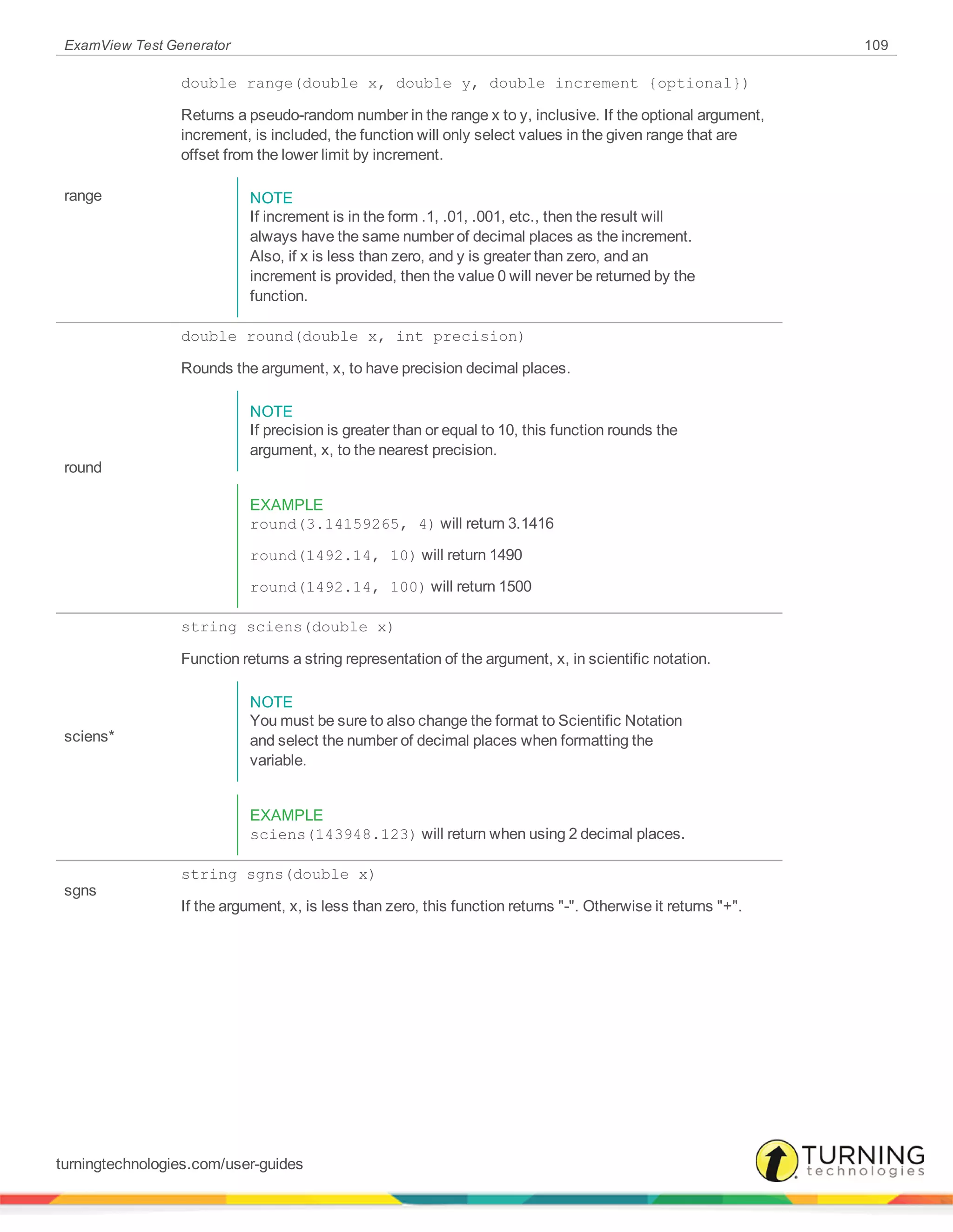 ExamView Test Generator 109
range
double range(double x, double y, double increment {optional})
Returns a pseudo-random number in the range x to y, inclusive. If the optional argument,
increment, is included, the function will only select values in the given range that are
offset from the lower limit by increment.
NOTE
If increment is in the form .1, .01, .001, etc., then the result will
always have the same number of decimal places as the increment.
Also, if x is less than zero, and y is greater than zero, and an
increment is provided, then the value 0 will never be returned by the
function.
round
double round(double x, int precision)
Rounds the argument, x, to have precision decimal places.
NOTE
If precision is greater than or equal to 10, this function rounds the
argument, x, to the nearest precision.
EXAMPLE
round(3.14159265, 4) will return 3.1416
round(1492.14, 10) will return 1490
round(1492.14, 100) will return 1500
sciens*
string sciens(double x)
Function returns a string representation of the argument, x, in scientific notation.
NOTE
You must be sure to also change the format to Scientific Notation
and select the number of decimal places when formatting the
variable.
EXAMPLE
sciens(143948.123) will return when using 2 decimal places.
sgns
string sgns(double x)
If the argument, x, is less than zero, this function returns "-". Otherwise it returns "+".
turningtechnologies.com/user-guides
 