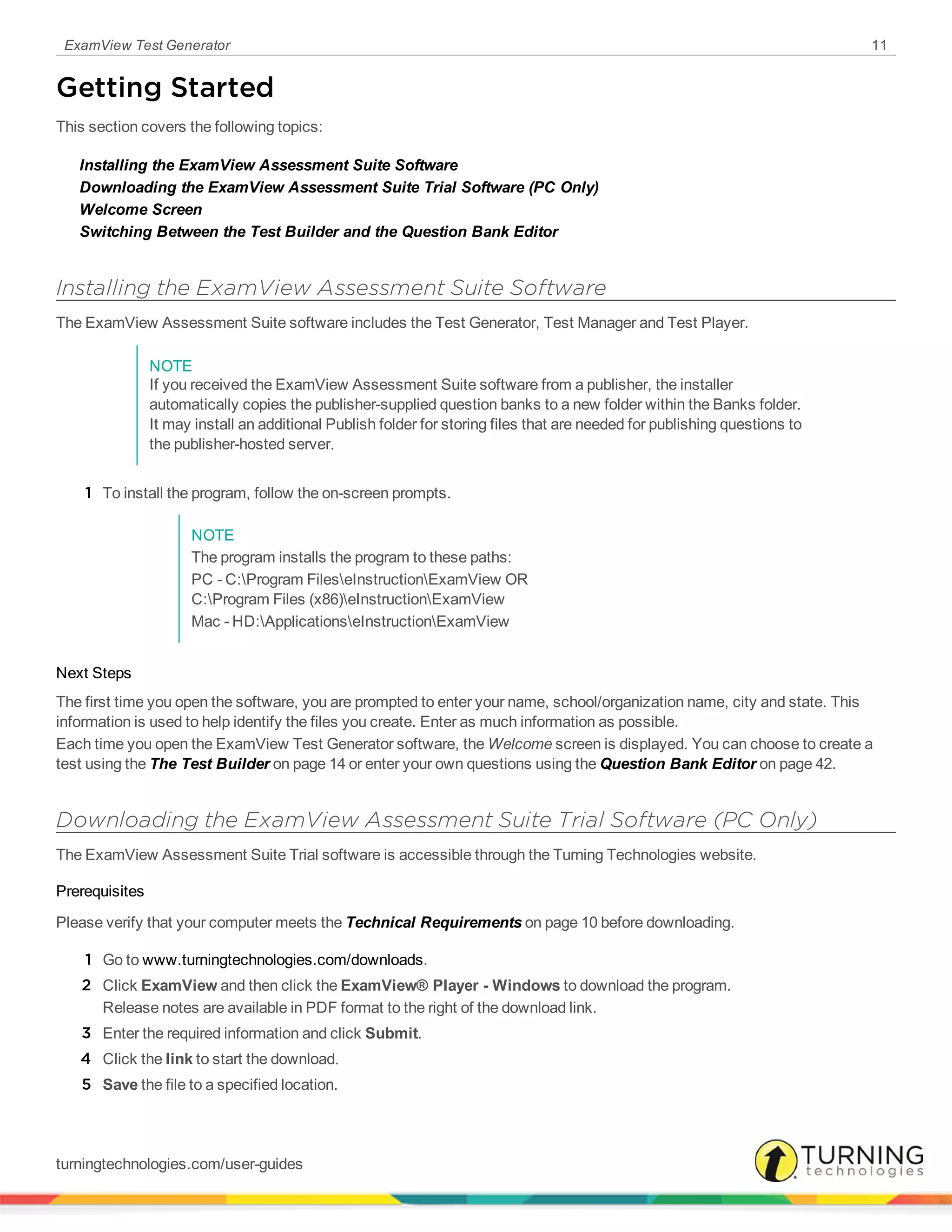 ExamView Test Generator 11
Getting Started
This section covers the following topics:
Installing the ExamView Assessment Suite Software
Downloading the ExamView Assessment Suite Trial Software (PC Only)
Welcome Screen
Switching Between the Test Builder and the Question Bank Editor
Installing the ExamView Assessment Suite Software
The ExamView Assessment Suite software includes the Test Generator, Test Manager and Test Player.
NOTE
If you received the ExamView Assessment Suite software from a publisher, the installer
automatically copies the publisher-supplied question banks to a new folder within the Banks folder.
It may install an additional Publish folder for storing files that are needed for publishing questions to
the publisher-hosted server.
1 To install the program, follow the on-screen prompts.
NOTE
The program installs the program to these paths:
PC - C:Program FileseInstructionExamView OR
C:Program Files (x86)eInstructionExamView
Mac - HD:ApplicationseInstructionExamView
Next Steps
The first time you open the software, you are prompted to enter your name, school/organization name, city and state. This
information is used to help identify the files you create. Enter as much information as possible.
Each time you open the ExamView Test Generator software, the Welcome screen is displayed. You can choose to create a
test using the The Test Builder on page 14 or enter your own questions using the Question Bank Editor on page 42.
Downloading the ExamView Assessment Suite Trial Software (PC Only)
The ExamView Assessment Suite Trial software is accessible through the Turning Technologies website.
Prerequisites
Please verify that your computer meets the Technical Requirements on page 10 before downloading.
1 Go to www.turningtechnologies.com/downloads.
2 Click ExamView and then click the ExamView® Player - Windows to download the program.
Release notes are available in PDF format to the right of the download link.
3 Enter the required information and click Submit.
4 Click the link to start the download.
5 Save the file to a specified location.
turningtechnologies.com/user-guides
 