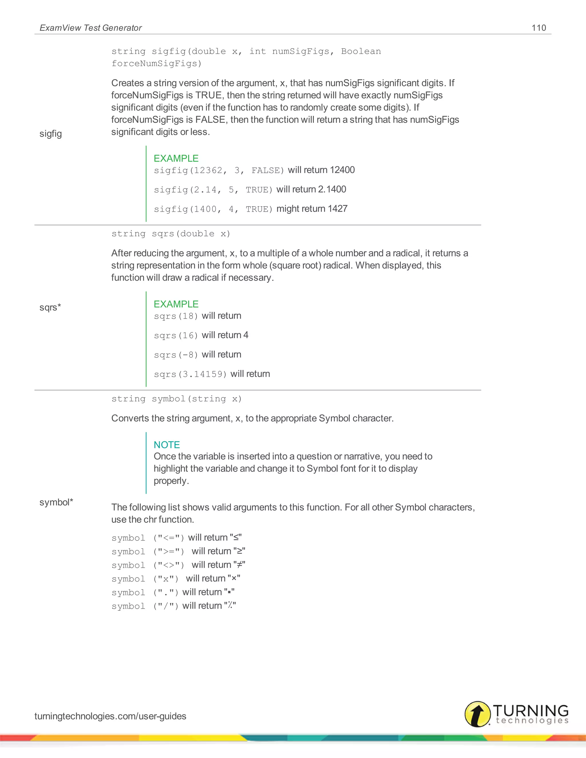 ExamView Test Generator 110
sigfig
string sigfig(double x, int numSigFigs, Boolean
forceNumSigFigs)
Creates a string version of the argument, x, that has numSigFigs significant digits. If
forceNumSigFigs is TRUE, then the string returned will have exactly numSigFigs
significant digits (even if the function has to randomly create some digits). If
forceNumSigFigs is FALSE, then the function will return a string that has numSigFigs
significant digits or less.
EXAMPLE
sigfig(12362, 3, FALSE) will return 12400
sigfig(2.14, 5, TRUE) will return 2.1400
sigfig(1400, 4, TRUE) might return 1427
sqrs*
string sqrs(double x)
After reducing the argument, x, to a multiple of a whole number and a radical, it returns a
string representation in the form whole (square root) radical. When displayed, this
function will draw a radical if necessary.
EXAMPLE
sqrs(18) will return
sqrs(16) will return 4
sqrs(-8) will return
sqrs(3.14159) will return
symbol*
string symbol(string x)
Converts the string argument, x, to the appropriate Symbol character.
NOTE
Once the variable is inserted into a question or narrative, you need to
highlight the variable and change it to Symbol font for it to display
properly.
The following list shows valid arguments to this function. For all other Symbol characters,
use the chr function.
symbol ("<=") will return "≤"
symbol (">=") will return "≥"
symbol ("<>") will return "≠"
symbol ("x") will return "×"
symbol (".") will return "▪"
symbol ("/") will return "٪"
turningtechnologies.com/user-guides
 