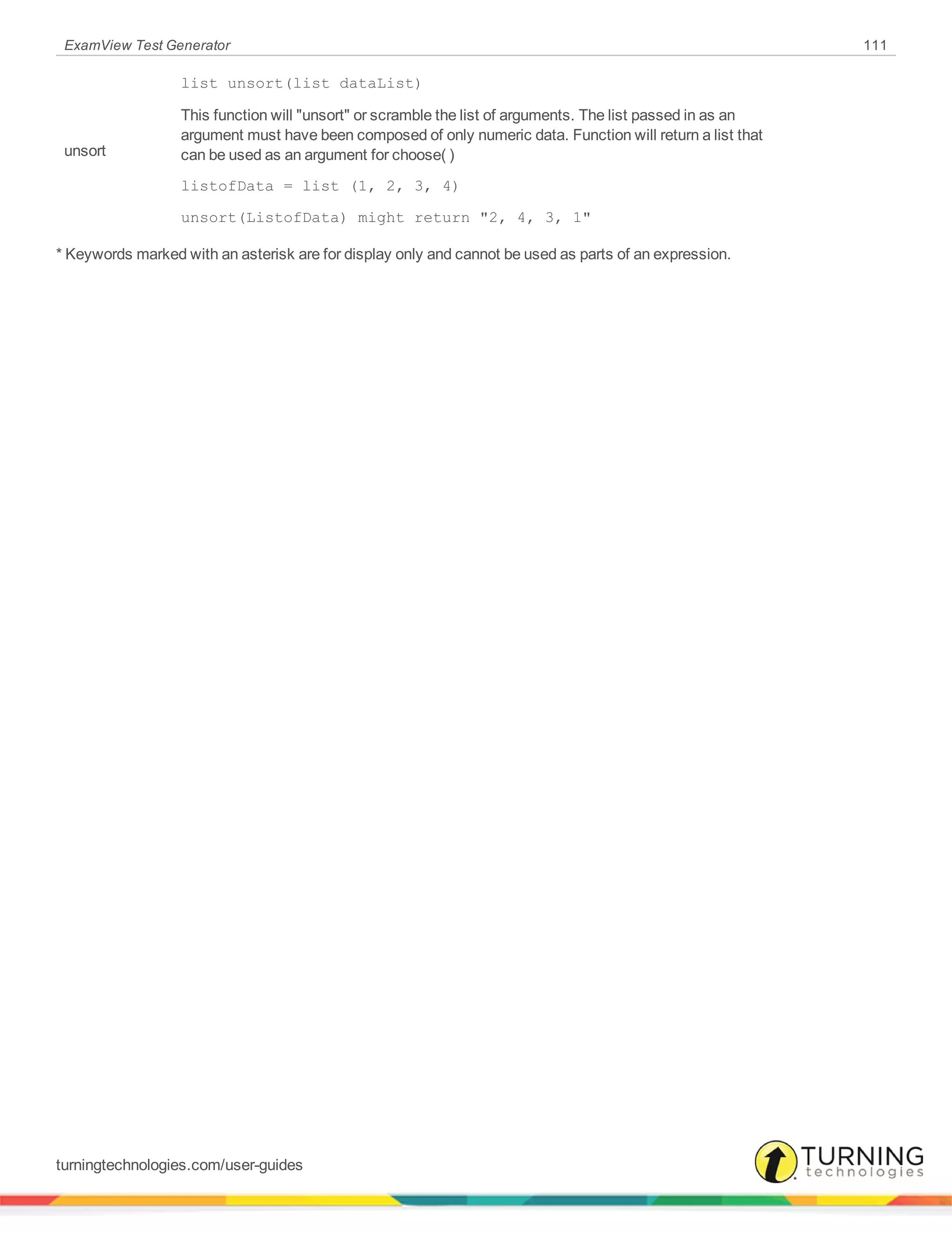 ExamView Test Generator 111
unsort
list unsort(list dataList)
This function will "unsort" or scramble the list of arguments. The list passed in as an
argument must have been composed of only numeric data. Function will return a list that
can be used as an argument for choose( )
listofData = list (1, 2, 3, 4)
unsort(ListofData) might return "2, 4, 3, 1"
* Keywords marked with an asterisk are for display only and cannot be used as parts of an expression.
turningtechnologies.com/user-guides
 