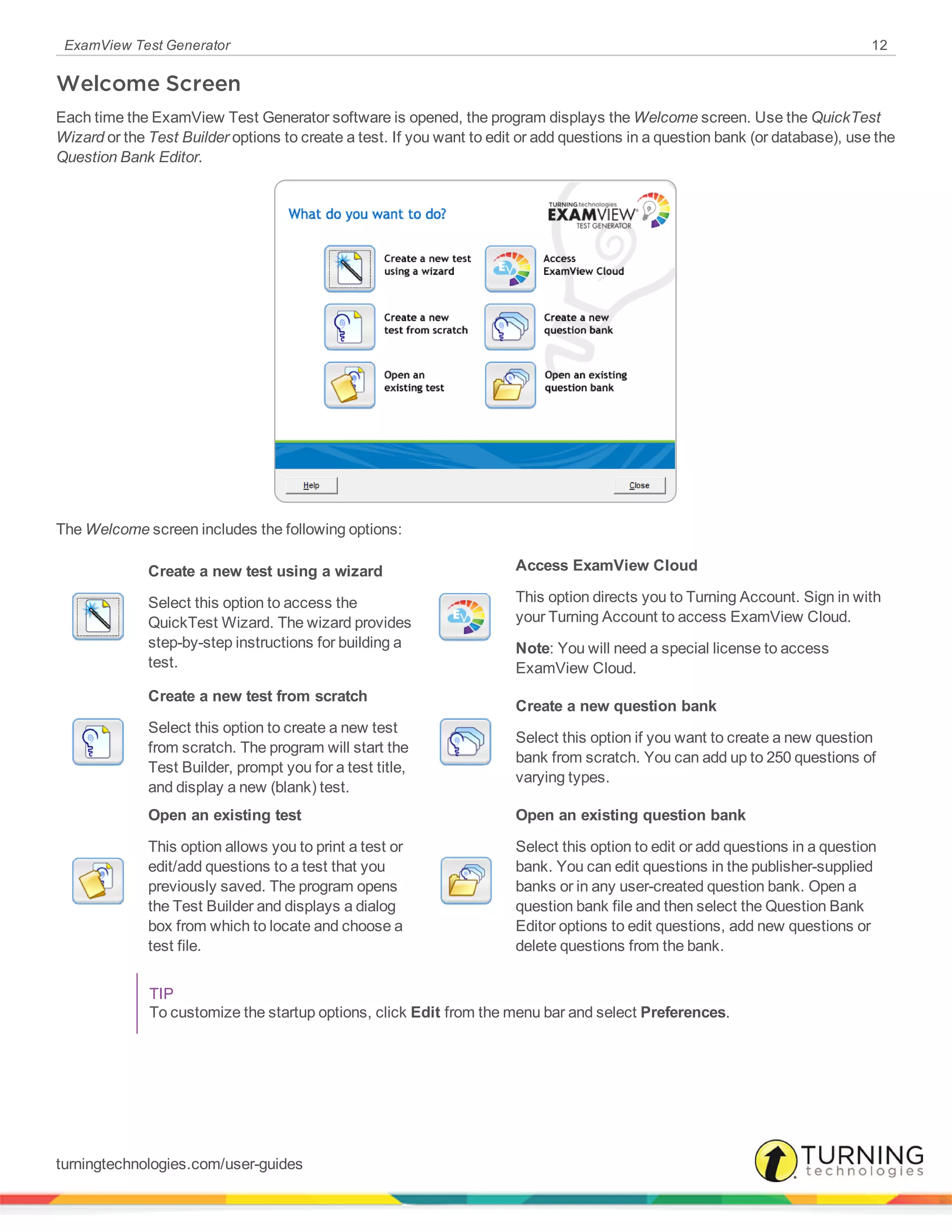 ExamView Test Generator 12
Welcome Screen
Each time the ExamView Test Generator software is opened, the program displays the Welcome screen. Use the QuickTest
Wizard or the Test Builder options to create a test. If you want to edit or add questions in a question bank (or database), use the
Question Bank Editor.
The Welcome screen includes the following options:
Create a new test using a wizard
Select this option to access the
QuickTest Wizard. The wizard provides
step-by-step instructions for building a
test.
Access ExamView Cloud
This option directs you to Turning Account. Sign in with
your Turning Account to access ExamView Cloud.
Note: You will need a special license to access
ExamView Cloud.
Create a new test from scratch
Select this option to create a new test
from scratch. The program will start the
Test Builder, prompt you for a test title,
and display a new (blank) test.
Create a new question bank
Select this option if you want to create a new question
bank from scratch. You can add up to 250 questions of
varying types.
Open an existing test
This option allows you to print a test or
edit/add questions to a test that you
previously saved. The program opens
the Test Builder and displays a dialog
box from which to locate and choose a
test file.
Open an existing question bank
Select this option to edit or add questions in a question
bank. You can edit questions in the publisher-supplied
banks or in any user-created question bank. Open a
question bank file and then select the Question Bank
Editor options to edit questions, add new questions or
delete questions from the bank.
TIP
To customize the startup options, click Edit from the menu bar and select Preferences.
turningtechnologies.com/user-guides
 