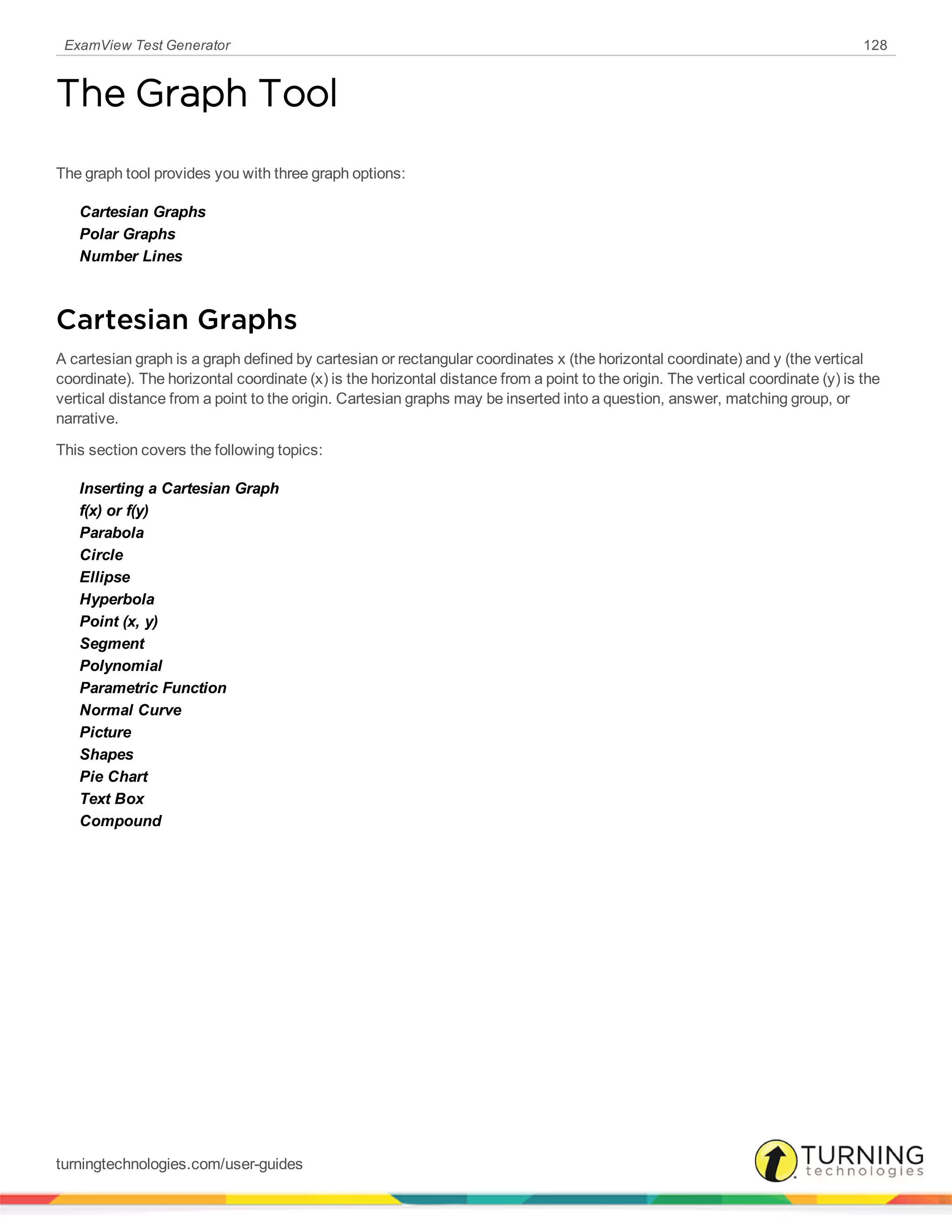 ExamView Test Generator 128
The Graph Tool
The graph tool provides you with three graph options:
Cartesian Graphs
Polar Graphs
Number Lines
Cartesian Graphs
A cartesian graph is a graph defined by cartesian or rectangular coordinates x (the horizontal coordinate) and y (the vertical
coordinate). The horizontal coordinate (x) is the horizontal distance from a point to the origin. The vertical coordinate (y) is the
vertical distance from a point to the origin. Cartesian graphs may be inserted into a question, answer, matching group, or
narrative.
This section covers the following topics:
Inserting a Cartesian Graph
f(x) or f(y)
Parabola
Circle
Ellipse
Hyperbola
Point (x, y)
Segment
Polynomial
Parametric Function
Normal Curve
Picture
Shapes
Pie Chart
Text Box
Compound
turningtechnologies.com/user-guides
 