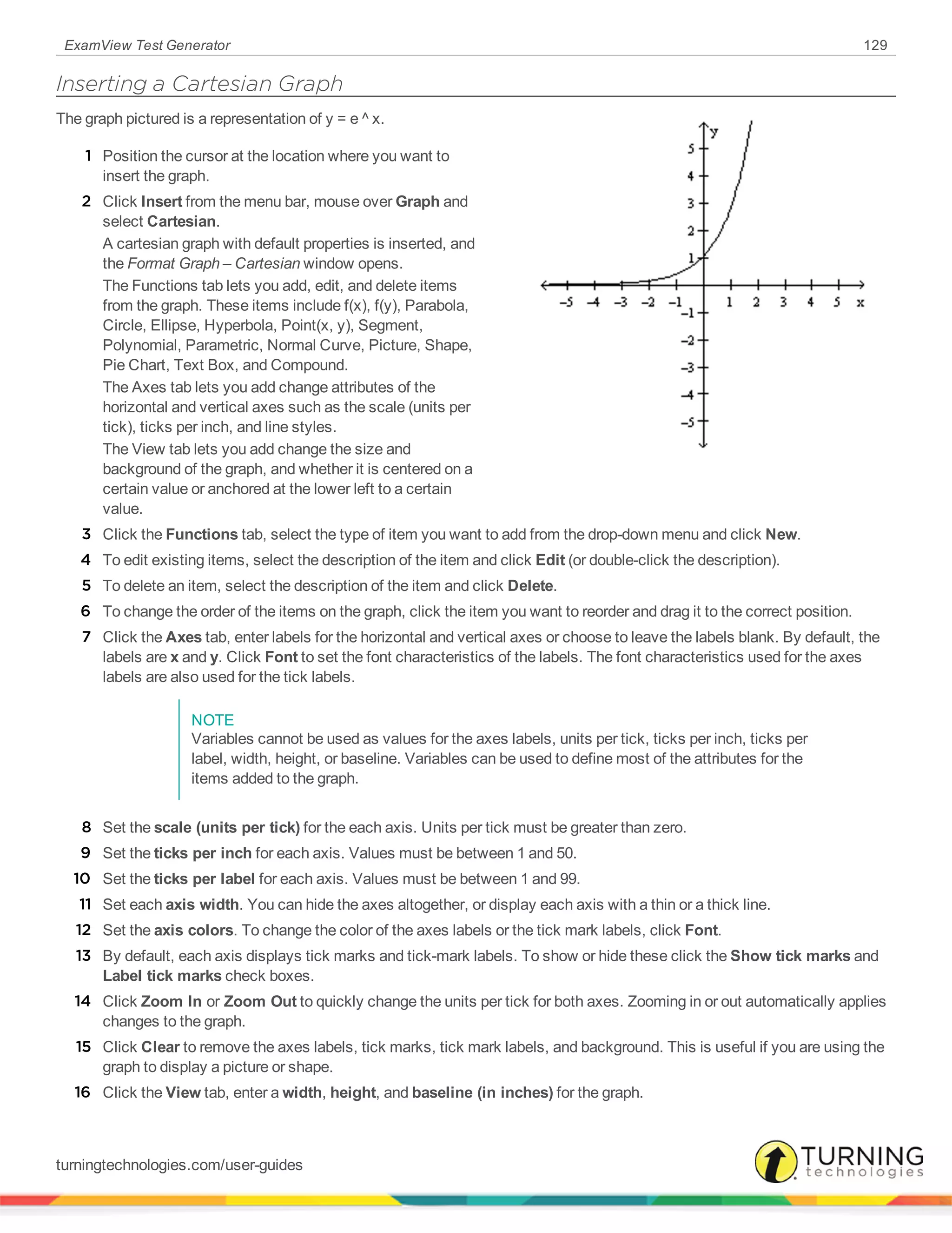 ExamView Test Generator 129
Inserting a Cartesian Graph
The graph pictured is a representation of y = e ^ x.
1 Position the cursor at the location where you want to
insert the graph.
2 Click Insert from the menu bar, mouse over Graph and
select Cartesian.
A cartesian graph with default properties is inserted, and
the Format Graph – Cartesian window opens.
The Functions tab lets you add, edit, and delete items
from the graph. These items include f(x), f(y), Parabola,
Circle, Ellipse, Hyperbola, Point(x, y), Segment,
Polynomial, Parametric, Normal Curve, Picture, Shape,
Pie Chart, Text Box, and Compound.
The Axes tab lets you add change attributes of the
horizontal and vertical axes such as the scale (units per
tick), ticks per inch, and line styles.
The View tab lets you add change the size and
background of the graph, and whether it is centered on a
certain value or anchored at the lower left to a certain
value.
3 Click the Functions tab, select the type of item you want to add from the drop-down menu and click New.
4 To edit existing items, select the description of the item and click Edit (or double-click the description).
5 To delete an item, select the description of the item and click Delete.
6 To change the order of the items on the graph, click the item you want to reorder and drag it to the correct position.
7 Click the Axes tab, enter labels for the horizontal and vertical axes or choose to leave the labels blank. By default, the
labels are x and y. Click Font to set the font characteristics of the labels. The font characteristics used for the axes
labels are also used for the tick labels.
NOTE
Variables cannot be used as values for the axes labels, units per tick, ticks per inch, ticks per
label, width, height, or baseline. Variables can be used to define most of the attributes for the
items added to the graph.
8 Set the scale (units per tick) for the each axis. Units per tick must be greater than zero.
9 Set the ticks per inch for each axis. Values must be between 1 and 50.
10 Set the ticks per label for each axis. Values must be between 1 and 99.
11 Set each axis width. You can hide the axes altogether, or display each axis with a thin or a thick line.
12 Set the axis colors. To change the color of the axes labels or the tick mark labels, click Font.
13 By default, each axis displays tick marks and tick-mark labels. To show or hide these click the Show tick marks and
Label tick marks check boxes.
14 Click Zoom In or Zoom Out to quickly change the units per tick for both axes. Zooming in or out automatically applies
changes to the graph.
15 Click Clear to remove the axes labels, tick marks, tick mark labels, and background. This is useful if you are using the
graph to display a picture or shape.
16 Click the View tab, enter a width, height, and baseline (in inches) for the graph.
turningtechnologies.com/user-guides
 