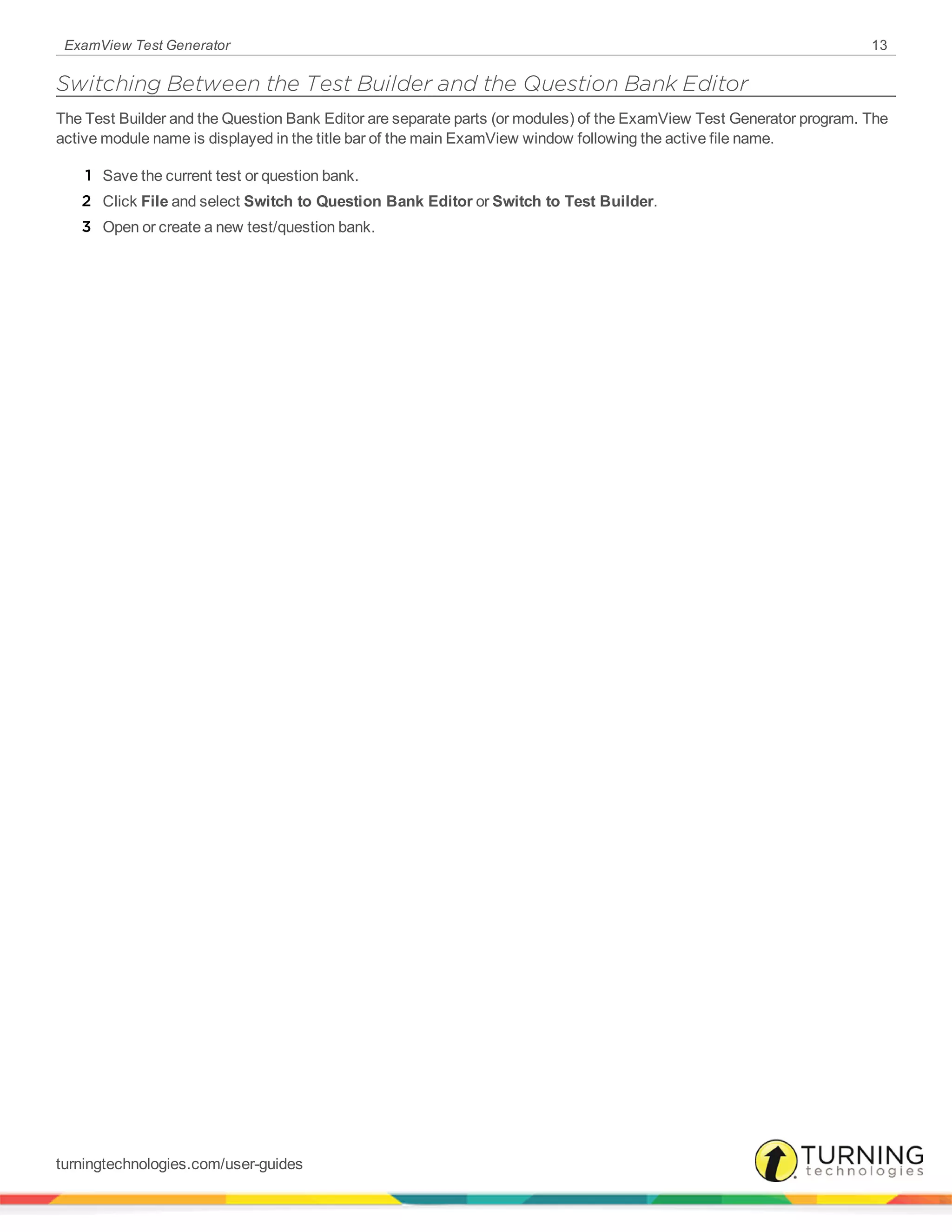 ExamView Test Generator 13
Switching Between the Test Builder and the Question Bank Editor
The Test Builder and the Question Bank Editor are separate parts (or modules) of the ExamView Test Generator program. The
active module name is displayed in the title bar of the main ExamView window following the active file name.
1 Save the current test or question bank.
2 Click File and select Switch to Question Bank Editor or Switch to Test Builder.
3 Open or create a new test/question bank.
turningtechnologies.com/user-guides
 