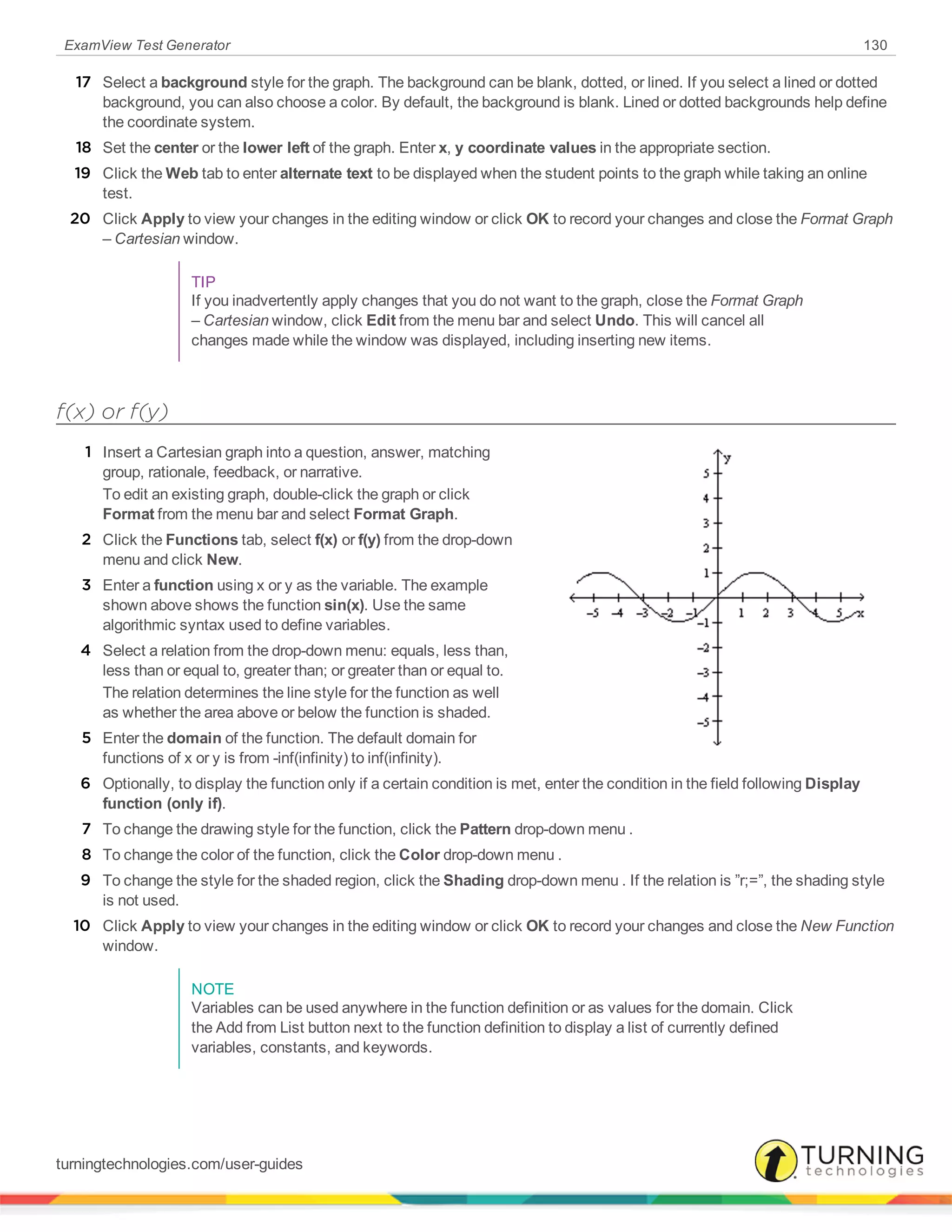 ExamView Test Generator 130
17 Select a background style for the graph. The background can be blank, dotted, or lined. If you select a lined or dotted
background, you can also choose a color. By default, the background is blank. Lined or dotted backgrounds help define
the coordinate system.
18 Set the center or the lower left of the graph. Enter x, y coordinate values in the appropriate section.
19 Click the Web tab to enter alternate text to be displayed when the student points to the graph while taking an online
test.
20 Click Apply to view your changes in the editing window or click OK to record your changes and close the Format Graph
– Cartesian window.
TIP
If you inadvertently apply changes that you do not want to the graph, close the Format Graph
– Cartesian window, click Edit from the menu bar and select Undo. This will cancel all
changes made while the window was displayed, including inserting new items.
f(x) or f(y)
1 Insert a Cartesian graph into a question, answer, matching
group, rationale, feedback, or narrative.
To edit an existing graph, double-click the graph or click
Format from the menu bar and select Format Graph.
2 Click the Functions tab, select f(x) or f(y) from the drop-down
menu and click New.
3 Enter a function using x or y as the variable. The example
shown above shows the function sin(x). Use the same
algorithmic syntax used to define variables.
4 Select a relation from the drop-down menu: equals, less than,
less than or equal to, greater than; or greater than or equal to.
The relation determines the line style for the function as well
as whether the area above or below the function is shaded.
5 Enter the domain of the function. The default domain for
functions of x or y is from -inf(infinity) to inf(infinity).
6 Optionally, to display the function only if a certain condition is met, enter the condition in the field following Display
function (only if).
7 To change the drawing style for the function, click the Pattern drop-down menu .
8 To change the color of the function, click the Color drop-down menu .
9 To change the style for the shaded region, click the Shading drop-down menu . If the relation is ”r;=”, the shading style
is not used.
10 Click Apply to view your changes in the editing window or click OK to record your changes and close the New Function
window.
NOTE
Variables can be used anywhere in the function definition or as values for the domain. Click
the Add from List button next to the function definition to display a list of currently defined
variables, constants, and keywords.
turningtechnologies.com/user-guides
 