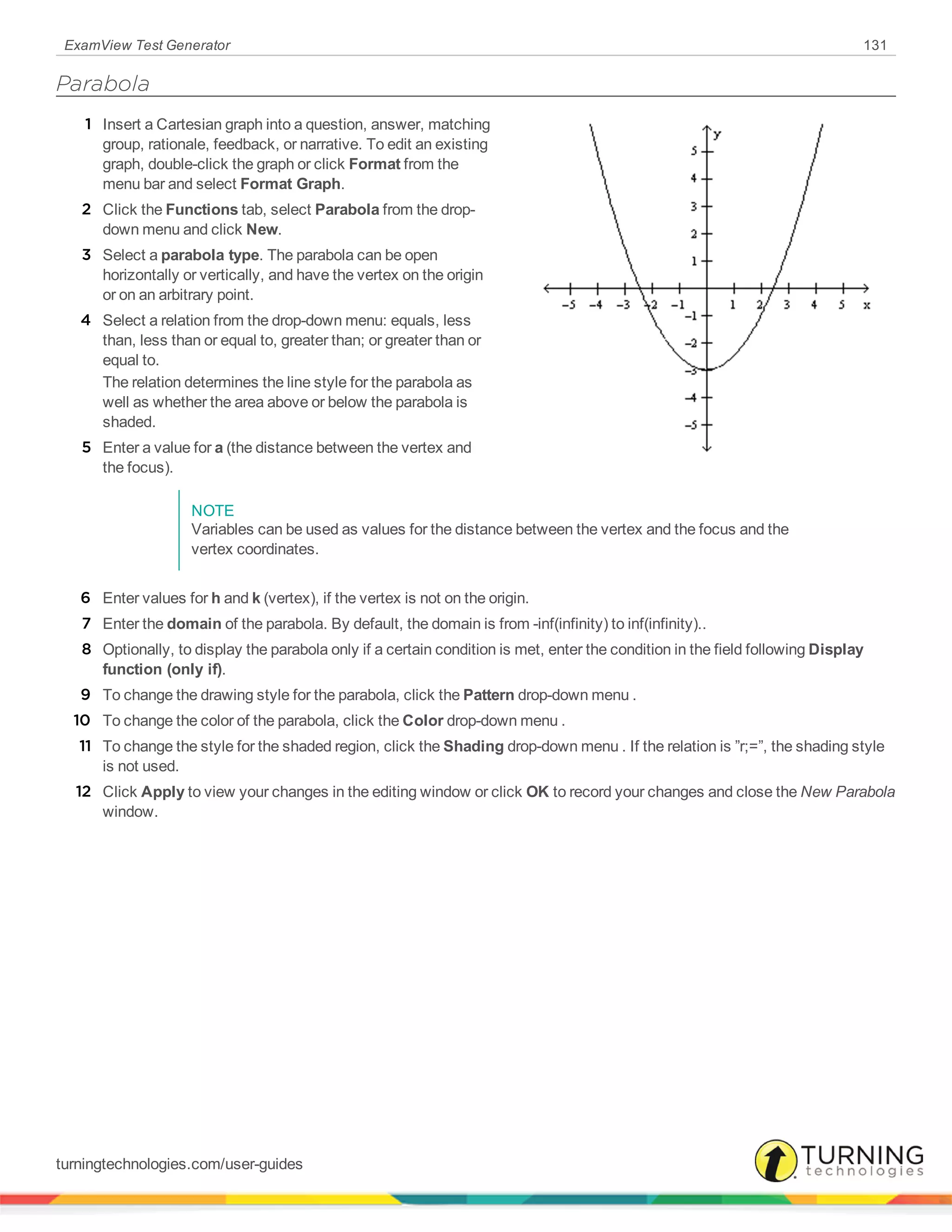 ExamView Test Generator 131
Parabola
1 Insert a Cartesian graph into a question, answer, matching
group, rationale, feedback, or narrative. To edit an existing
graph, double-click the graph or click Format from the
menu bar and select Format Graph.
2 Click the Functions tab, select Parabola from the drop-
down menu and click New.
3 Select a parabola type. The parabola can be open
horizontally or vertically, and have the vertex on the origin
or on an arbitrary point.
4 Select a relation from the drop-down menu: equals, less
than, less than or equal to, greater than; or greater than or
equal to.
The relation determines the line style for the parabola as
well as whether the area above or below the parabola is
shaded.
5 Enter a value for a (the distance between the vertex and
the focus).
NOTE
Variables can be used as values for the distance between the vertex and the focus and the
vertex coordinates.
6 Enter values for h and k (vertex), if the vertex is not on the origin.
7 Enter the domain of the parabola. By default, the domain is from -inf(infinity) to inf(infinity)..
8 Optionally, to display the parabola only if a certain condition is met, enter the condition in the field following Display
function (only if).
9 To change the drawing style for the parabola, click the Pattern drop-down menu .
10 To change the color of the parabola, click the Color drop-down menu .
11 To change the style for the shaded region, click the Shading drop-down menu . If the relation is ”r;=”, the shading style
is not used.
12 Click Apply to view your changes in the editing window or click OK to record your changes and close the New Parabola
window.
turningtechnologies.com/user-guides
 