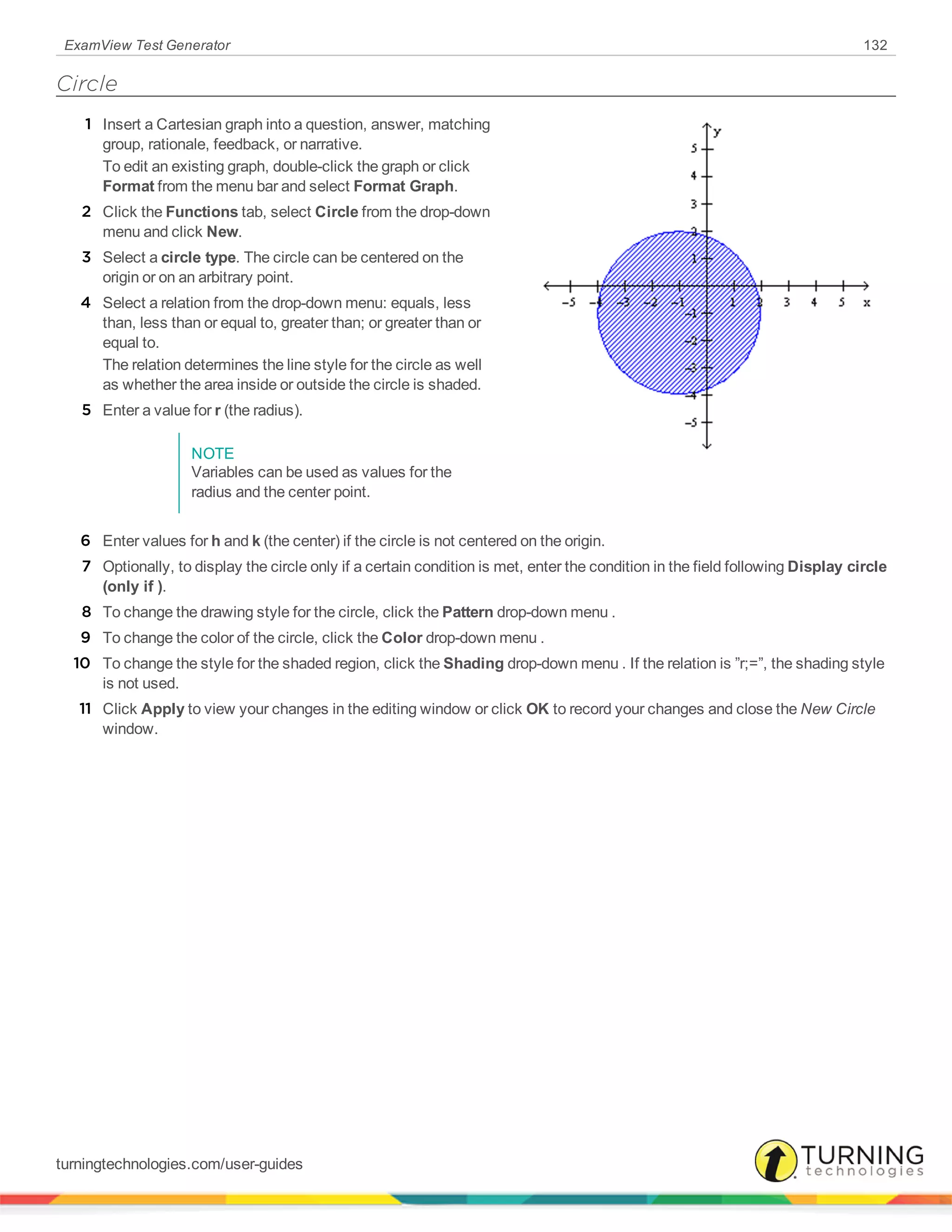 ExamView Test Generator 132
Circle
1 Insert a Cartesian graph into a question, answer, matching
group, rationale, feedback, or narrative.
To edit an existing graph, double-click the graph or click
Format from the menu bar and select Format Graph.
2 Click the Functions tab, select Circle from the drop-down
menu and click New.
3 Select a circle type. The circle can be centered on the
origin or on an arbitrary point.
4 Select a relation from the drop-down menu: equals, less
than, less than or equal to, greater than; or greater than or
equal to.
The relation determines the line style for the circle as well
as whether the area inside or outside the circle is shaded.
5 Enter a value for r (the radius).
NOTE
Variables can be used as values for the
radius and the center point.
6 Enter values for h and k (the center) if the circle is not centered on the origin.
7 Optionally, to display the circle only if a certain condition is met, enter the condition in the field following Display circle
(only if ).
8 To change the drawing style for the circle, click the Pattern drop-down menu .
9 To change the color of the circle, click the Color drop-down menu .
10 To change the style for the shaded region, click the Shading drop-down menu . If the relation is ”r;=”, the shading style
is not used.
11 Click Apply to view your changes in the editing window or click OK to record your changes and close the New Circle
window.
turningtechnologies.com/user-guides
 