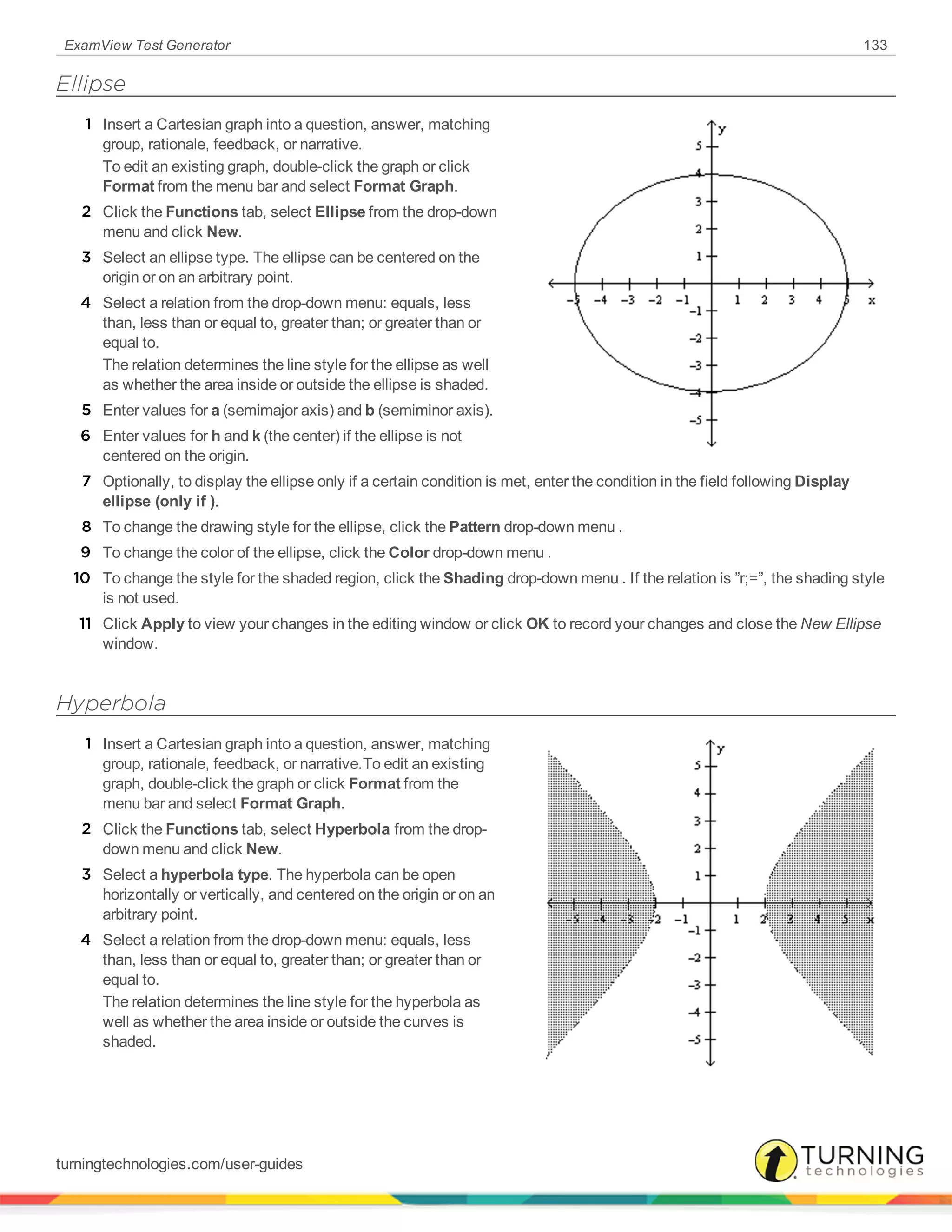 ExamView Test Generator 133
Ellipse
1 Insert a Cartesian graph into a question, answer, matching
group, rationale, feedback, or narrative.
To edit an existing graph, double-click the graph or click
Format from the menu bar and select Format Graph.
2 Click the Functions tab, select Ellipse from the drop-down
menu and click New.
3 Select an ellipse type. The ellipse can be centered on the
origin or on an arbitrary point.
4 Select a relation from the drop-down menu: equals, less
than, less than or equal to, greater than; or greater than or
equal to.
The relation determines the line style for the ellipse as well
as whether the area inside or outside the ellipse is shaded.
5 Enter values for a (semimajor axis) and b (semiminor axis).
6 Enter values for h and k (the center) if the ellipse is not
centered on the origin.
7 Optionally, to display the ellipse only if a certain condition is met, enter the condition in the field following Display
ellipse (only if ).
8 To change the drawing style for the ellipse, click the Pattern drop-down menu .
9 To change the color of the ellipse, click the Color drop-down menu .
10 To change the style for the shaded region, click the Shading drop-down menu . If the relation is ”r;=”, the shading style
is not used.
11 Click Apply to view your changes in the editing window or click OK to record your changes and close the New Ellipse
window.
Hyperbola
1 Insert a Cartesian graph into a question, answer, matching
group, rationale, feedback, or narrative.To edit an existing
graph, double-click the graph or click Format from the
menu bar and select Format Graph.
2 Click the Functions tab, select Hyperbola from the drop-
down menu and click New.
3 Select a hyperbola type. The hyperbola can be open
horizontally or vertically, and centered on the origin or on an
arbitrary point.
4 Select a relation from the drop-down menu: equals, less
than, less than or equal to, greater than; or greater than or
equal to.
The relation determines the line style for the hyperbola as
well as whether the area inside or outside the curves is
shaded.
turningtechnologies.com/user-guides
 