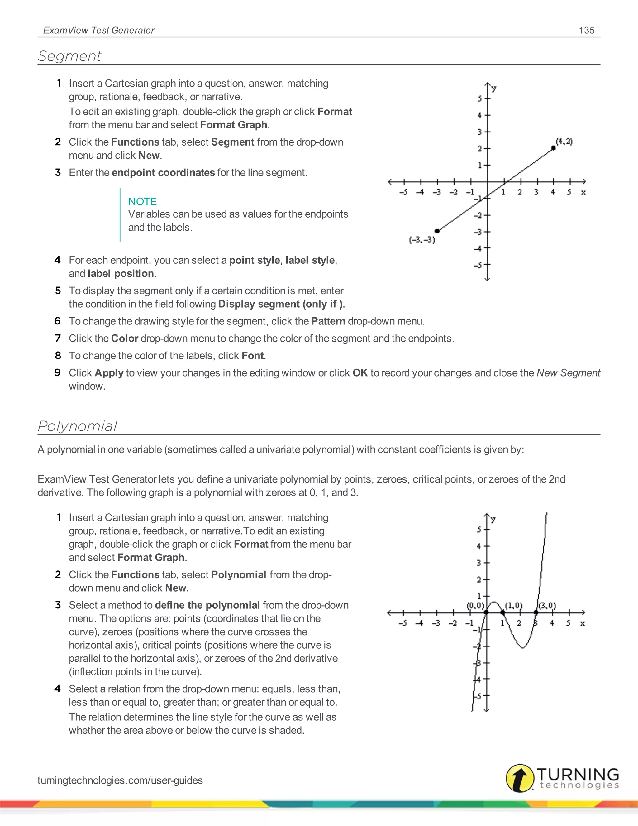 ExamView Test Generator 135
Segment
1 Insert a Cartesian graph into a question, answer, matching
group, rationale, feedback, or narrative.
To edit an existing graph, double-click the graph or click Format
from the menu bar and select Format Graph.
2 Click the Functions tab, select Segment from the drop-down
menu and click New.
3 Enter the endpoint coordinates for the line segment.
NOTE
Variables can be used as values for the endpoints
and the labels.
4 For each endpoint, you can select a point style, label style,
and label position.
5 To display the segment only if a certain condition is met, enter
the condition in the field following Display segment (only if ).
6 To change the drawing style for the segment, click the Pattern drop-down menu.
7 Click the Color drop-down menu to change the color of the segment and the endpoints.
8 To change the color of the labels, click Font.
9 Click Apply to view your changes in the editing window or click OK to record your changes and close the New Segment
window.
Polynomial
A polynomial in one variable (sometimes called a univariate polynomial) with constant coefficients is given by:
ExamView Test Generator lets you define a univariate polynomial by points, zeroes, critical points, or zeroes of the 2nd
derivative. The following graph is a polynomial with zeroes at 0, 1, and 3.
1 Insert a Cartesian graph into a question, answer, matching
group, rationale, feedback, or narrative.To edit an existing
graph, double-click the graph or click Format from the menu bar
and select Format Graph.
2 Click the Functions tab, select Polynomial from the drop-
down menu and click New.
3 Select a method to define the polynomial from the drop-down
menu. The options are: points (coordinates that lie on the
curve), zeroes (positions where the curve crosses the
horizontal axis), critical points (positions where the curve is
parallel to the horizontal axis), or zeroes of the 2nd derivative
(inflection points in the curve).
4 Select a relation from the drop-down menu: equals, less than,
less than or equal to, greater than; or greater than or equal to.
The relation determines the line style for the curve as well as
whether the area above or below the curve is shaded.
turningtechnologies.com/user-guides
 