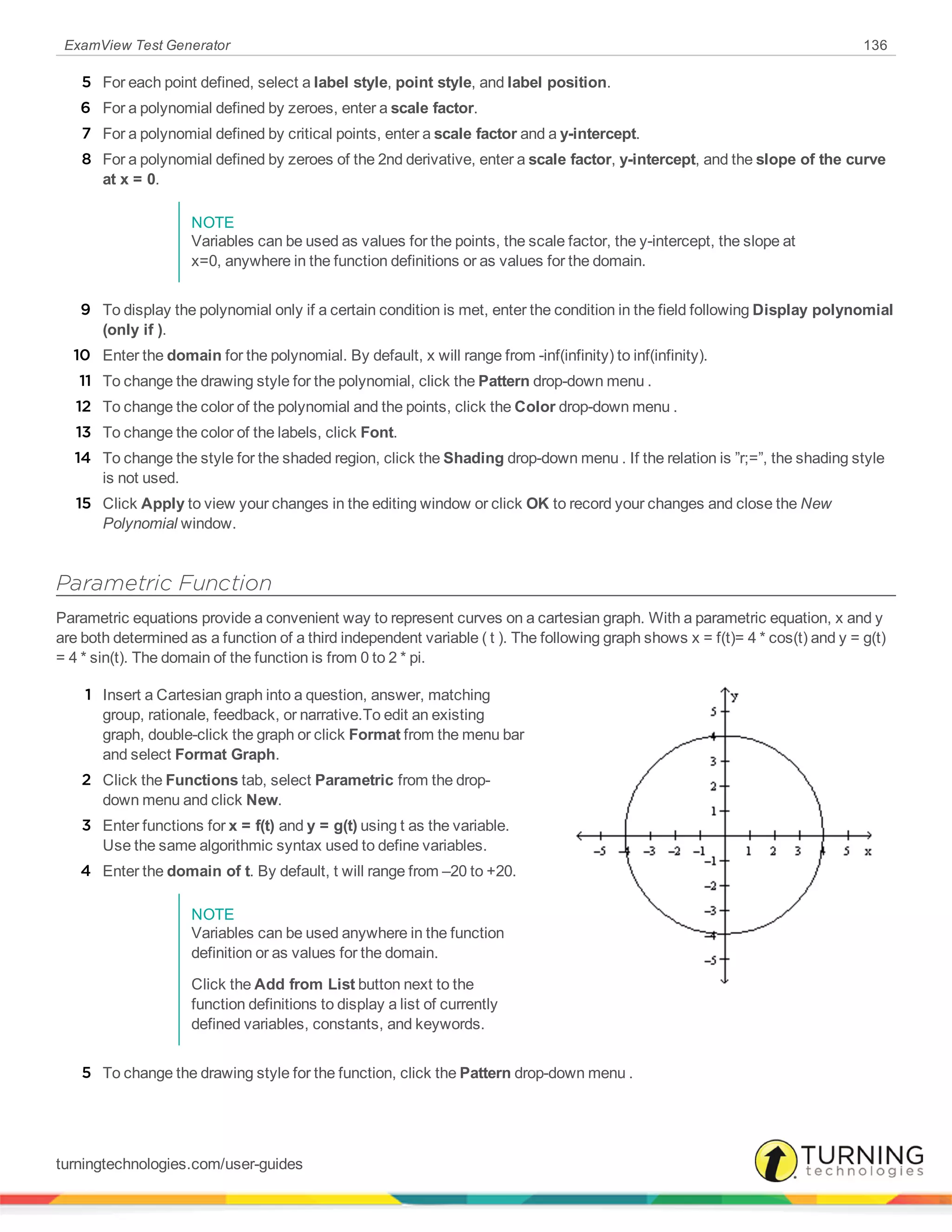 ExamView Test Generator 136
5 For each point defined, select a label style, point style, and label position.
6 For a polynomial defined by zeroes, enter a scale factor.
7 For a polynomial defined by critical points, enter a scale factor and a y-intercept.
8 For a polynomial defined by zeroes of the 2nd derivative, enter a scale factor, y-intercept, and the slope of the curve
at x = 0.
NOTE
Variables can be used as values for the points, the scale factor, the y-intercept, the slope at
x=0, anywhere in the function definitions or as values for the domain.
9 To display the polynomial only if a certain condition is met, enter the condition in the field following Display polynomial
(only if ).
10 Enter the domain for the polynomial. By default, x will range from -inf(infinity) to inf(infinity).
11 To change the drawing style for the polynomial, click the Pattern drop-down menu .
12 To change the color of the polynomial and the points, click the Color drop-down menu .
13 To change the color of the labels, click Font.
14 To change the style for the shaded region, click the Shading drop-down menu . If the relation is ”r;=”, the shading style
is not used.
15 Click Apply to view your changes in the editing window or click OK to record your changes and close the New
Polynomial window.
Parametric Function
Parametric equations provide a convenient way to represent curves on a cartesian graph. With a parametric equation, x and y
are both determined as a function of a third independent variable ( t ). The following graph shows x = f(t)= 4 * cos(t) and y = g(t)
= 4 * sin(t). The domain of the function is from 0 to 2 * pi.
1 Insert a Cartesian graph into a question, answer, matching
group, rationale, feedback, or narrative.To edit an existing
graph, double-click the graph or click Format from the menu bar
and select Format Graph.
2 Click the Functions tab, select Parametric from the drop-
down menu and click New.
3 Enter functions for x = f(t) and y = g(t) using t as the variable.
Use the same algorithmic syntax used to define variables.
4 Enter the domain of t. By default, t will range from –20 to +20.
NOTE
Variables can be used anywhere in the function
definition or as values for the domain.
Click the Add from List button next to the
function definitions to display a list of currently
defined variables, constants, and keywords.
5 To change the drawing style for the function, click the Pattern drop-down menu .
turningtechnologies.com/user-guides
 