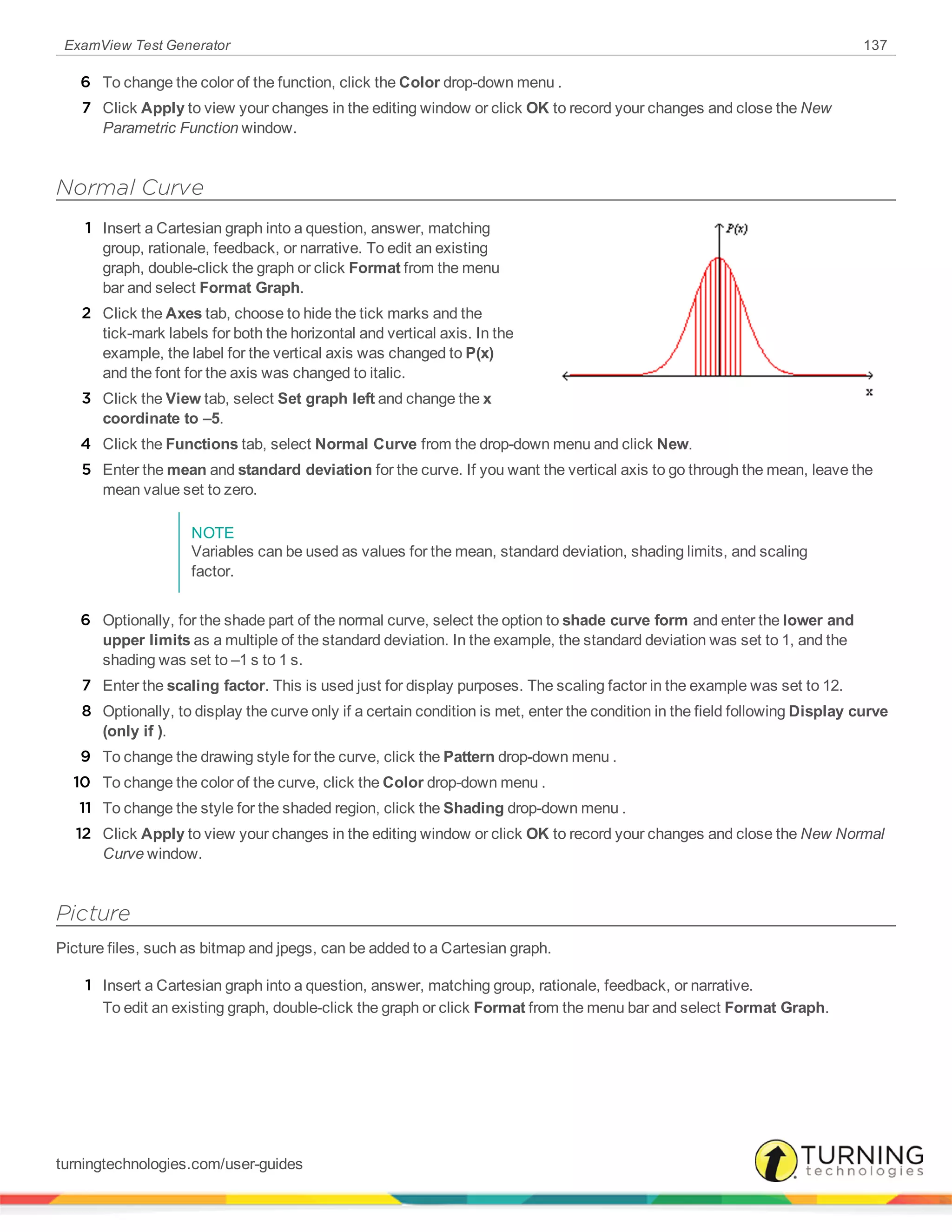 ExamView Test Generator 137
6 To change the color of the function, click the Color drop-down menu .
7 Click Apply to view your changes in the editing window or click OK to record your changes and close the New
Parametric Function window.
Normal Curve
1 Insert a Cartesian graph into a question, answer, matching
group, rationale, feedback, or narrative. To edit an existing
graph, double-click the graph or click Format from the menu
bar and select Format Graph.
2 Click the Axes tab, choose to hide the tick marks and the
tick-mark labels for both the horizontal and vertical axis. In the
example, the label for the vertical axis was changed to P(x)
and the font for the axis was changed to italic.
3 Click the View tab, select Set graph left and change the x
coordinate to –5.
4 Click the Functions tab, select Normal Curve from the drop-down menu and click New.
5 Enter the mean and standard deviation for the curve. If you want the vertical axis to go through the mean, leave the
mean value set to zero.
NOTE
Variables can be used as values for the mean, standard deviation, shading limits, and scaling
factor.
6 Optionally, for the shade part of the normal curve, select the option to shade curve form and enter the lower and
upper limits as a multiple of the standard deviation. In the example, the standard deviation was set to 1, and the
shading was set to –1 s to 1 s.
7 Enter the scaling factor. This is used just for display purposes. The scaling factor in the example was set to 12.
8 Optionally, to display the curve only if a certain condition is met, enter the condition in the field following Display curve
(only if ).
9 To change the drawing style for the curve, click the Pattern drop-down menu .
10 To change the color of the curve, click the Color drop-down menu .
11 To change the style for the shaded region, click the Shading drop-down menu .
12 Click Apply to view your changes in the editing window or click OK to record your changes and close the New Normal
Curve window.
Picture
Picture files, such as bitmap and jpegs, can be added to a Cartesian graph.
1 Insert a Cartesian graph into a question, answer, matching group, rationale, feedback, or narrative.
To edit an existing graph, double-click the graph or click Format from the menu bar and select Format Graph.
turningtechnologies.com/user-guides
 