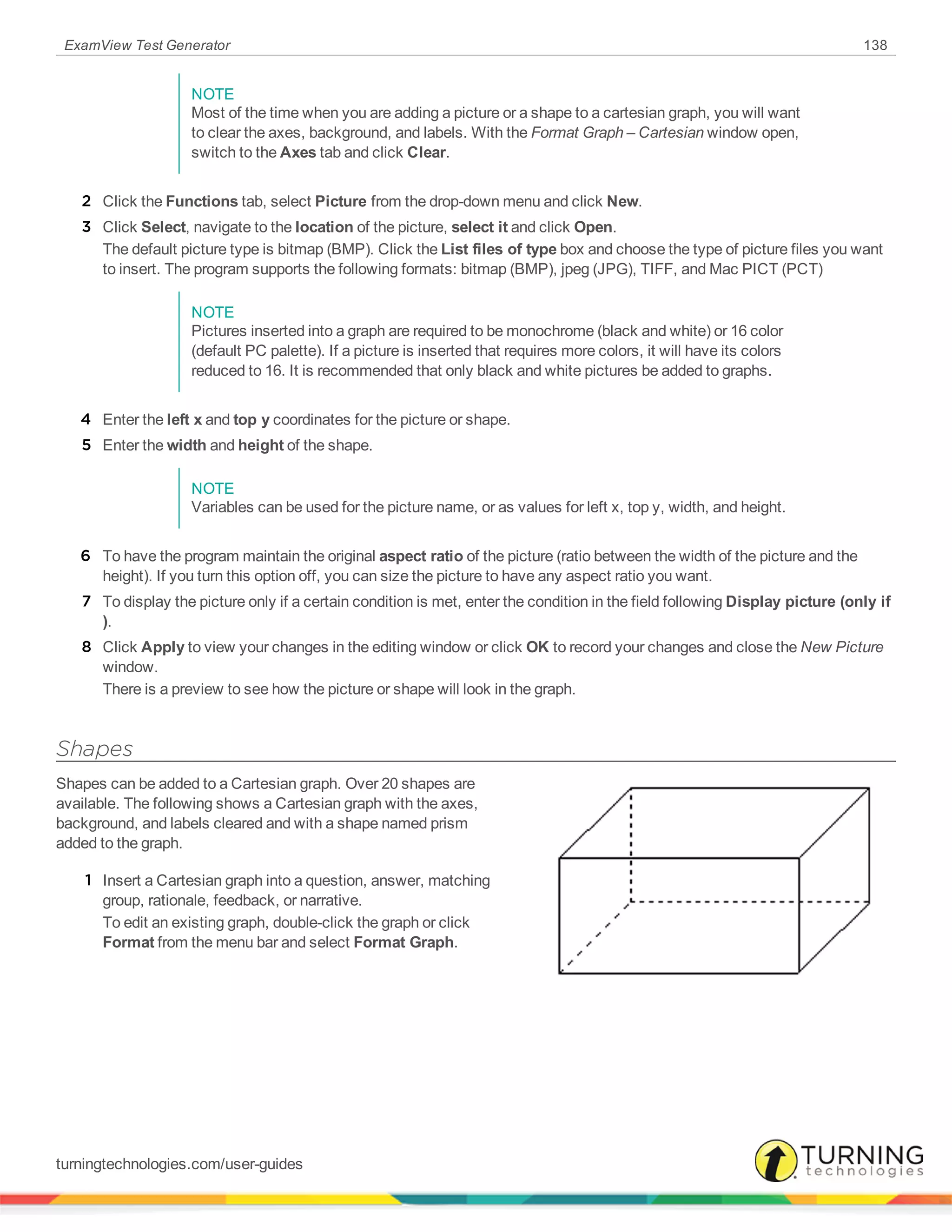 ExamView Test Generator 138
NOTE
Most of the time when you are adding a picture or a shape to a cartesian graph, you will want
to clear the axes, background, and labels. With the Format Graph – Cartesian window open,
switch to the Axes tab and click Clear.
2 Click the Functions tab, select Picture from the drop-down menu and click New.
3 Click Select, navigate to the location of the picture, select it and click Open.
The default picture type is bitmap (BMP). Click the List files of type box and choose the type of picture files you want
to insert. The program supports the following formats: bitmap (BMP), jpeg (JPG), TIFF, and Mac PICT (PCT)
NOTE
Pictures inserted into a graph are required to be monochrome (black and white) or 16 color
(default PC palette). If a picture is inserted that requires more colors, it will have its colors
reduced to 16. It is recommended that only black and white pictures be added to graphs.
4 Enter the left x and top y coordinates for the picture or shape.
5 Enter the width and height of the shape.
NOTE
Variables can be used for the picture name, or as values for left x, top y, width, and height.
6 To have the program maintain the original aspect ratio of the picture (ratio between the width of the picture and the
height). If you turn this option off, you can size the picture to have any aspect ratio you want.
7 To display the picture only if a certain condition is met, enter the condition in the field following Display picture (only if
).
8 Click Apply to view your changes in the editing window or click OK to record your changes and close the New Picture
window.
There is a preview to see how the picture or shape will look in the graph.
Shapes
Shapes can be added to a Cartesian graph. Over 20 shapes are
available. The following shows a Cartesian graph with the axes,
background, and labels cleared and with a shape named prism
added to the graph.
1 Insert a Cartesian graph into a question, answer, matching
group, rationale, feedback, or narrative.
To edit an existing graph, double-click the graph or click
Format from the menu bar and select Format Graph.
turningtechnologies.com/user-guides
 