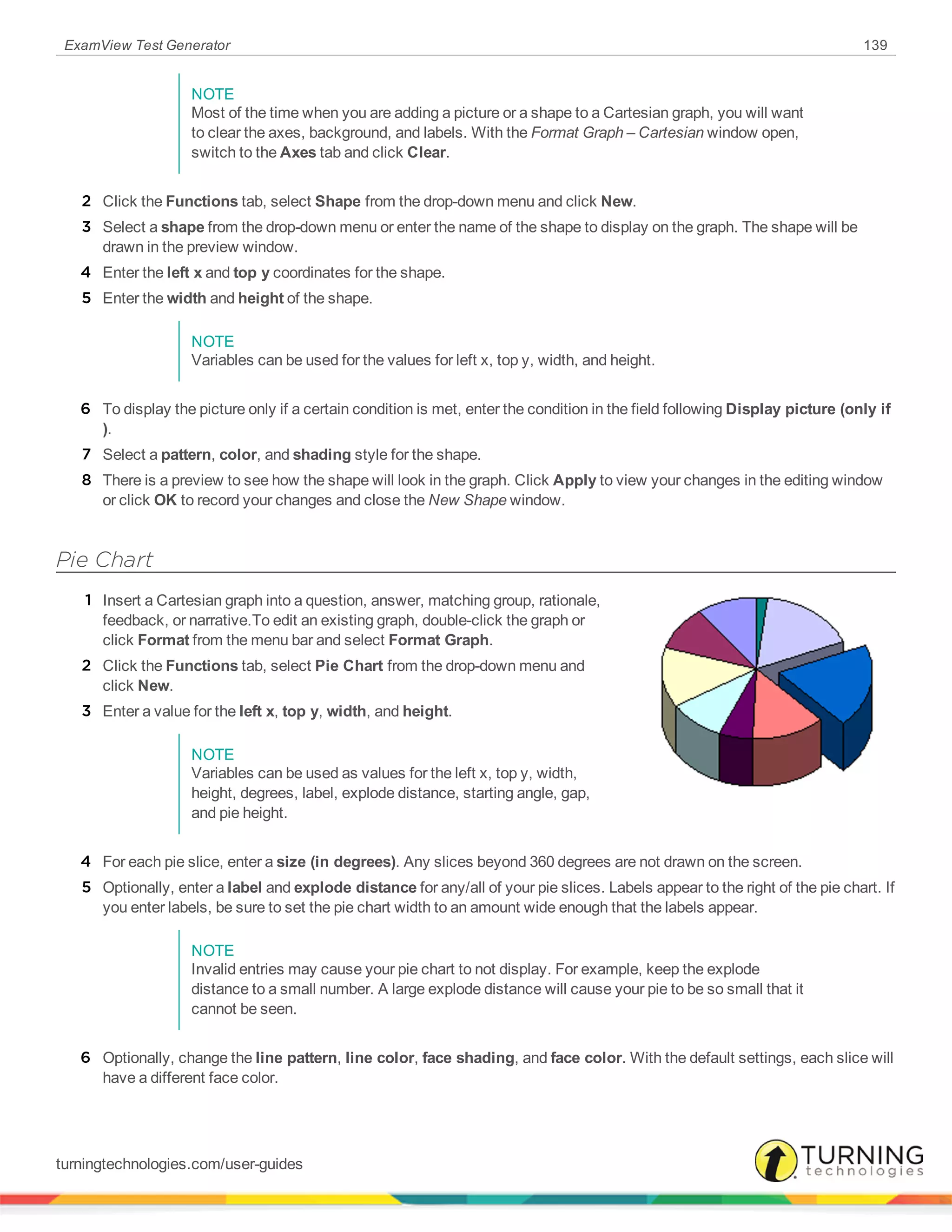 ExamView Test Generator 139
NOTE
Most of the time when you are adding a picture or a shape to a Cartesian graph, you will want
to clear the axes, background, and labels. With the Format Graph – Cartesian window open,
switch to the Axes tab and click Clear.
2 Click the Functions tab, select Shape from the drop-down menu and click New.
3 Select a shape from the drop-down menu or enter the name of the shape to display on the graph. The shape will be
drawn in the preview window.
4 Enter the left x and top y coordinates for the shape.
5 Enter the width and height of the shape.
NOTE
Variables can be used for the values for left x, top y, width, and height.
6 To display the picture only if a certain condition is met, enter the condition in the field following Display picture (only if
).
7 Select a pattern, color, and shading style for the shape.
8 There is a preview to see how the shape will look in the graph. Click Apply to view your changes in the editing window
or click OK to record your changes and close the New Shape window.
Pie Chart
1 Insert a Cartesian graph into a question, answer, matching group, rationale,
feedback, or narrative.To edit an existing graph, double-click the graph or
click Format from the menu bar and select Format Graph.
2 Click the Functions tab, select Pie Chart from the drop-down menu and
click New.
3 Enter a value for the left x, top y, width, and height.
NOTE
Variables can be used as values for the left x, top y, width,
height, degrees, label, explode distance, starting angle, gap,
and pie height.
4 For each pie slice, enter a size (in degrees). Any slices beyond 360 degrees are not drawn on the screen.
5 Optionally, enter a label and explode distance for any/all of your pie slices. Labels appear to the right of the pie chart. If
you enter labels, be sure to set the pie chart width to an amount wide enough that the labels appear.
NOTE
Invalid entries may cause your pie chart to not display. For example, keep the explode
distance to a small number. A large explode distance will cause your pie to be so small that it
cannot be seen.
6 Optionally, change the line pattern, line color, face shading, and face color. With the default settings, each slice will
have a different face color.
turningtechnologies.com/user-guides
 