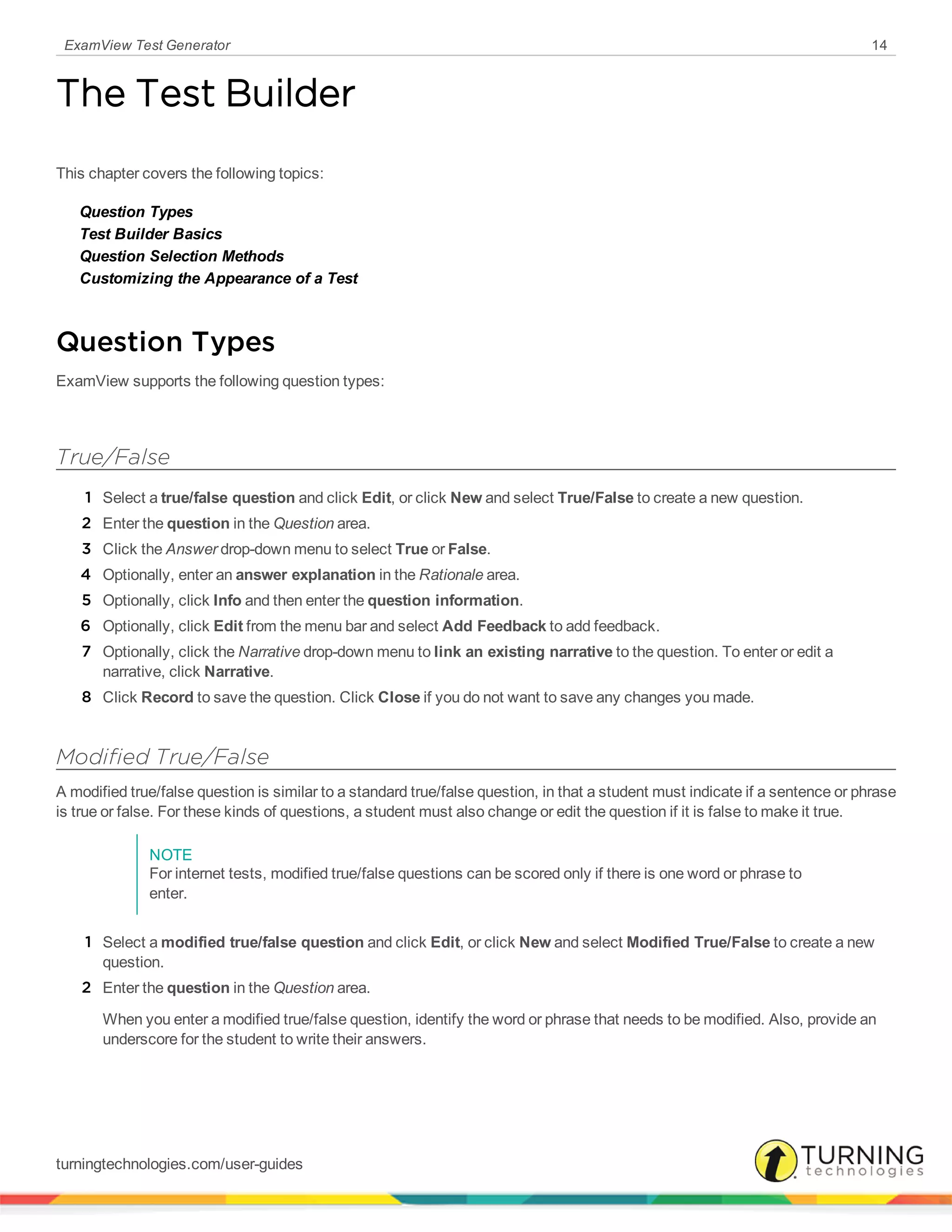 ExamView Test Generator 14
The Test Builder
This chapter covers the following topics:
Question Types
Test Builder Basics
Question Selection Methods
Customizing the Appearance of a Test
Question Types
ExamView supports the following question types:
True/False
1 Select a true/false question and click Edit, or click New and select True/False to create a new question.
2 Enter the question in the Question area.
3 Click the Answer drop-down menu to select True or False.
4 Optionally, enter an answer explanation in the Rationale area.
5 Optionally, click Info and then enter the question information.
6 Optionally, click Edit from the menu bar and select Add Feedback to add feedback.
7 Optionally, click the Narrative drop-down menu to link an existing narrative to the question. To enter or edit a
narrative, click Narrative.
8 Click Record to save the question. Click Close if you do not want to save any changes you made.
Modified True/False
A modified true/false question is similar to a standard true/false question, in that a student must indicate if a sentence or phrase
is true or false. For these kinds of questions, a student must also change or edit the question if it is false to make it true.
NOTE
For internet tests, modified true/false questions can be scored only if there is one word or phrase to
enter.
1 Select a modified true/false question and click Edit, or click New and select Modified True/False to create a new
question.
2 Enter the question in the Question area.
When you enter a modified true/false question, identify the word or phrase that needs to be modified. Also, provide an
underscore for the student to write their answers.
turningtechnologies.com/user-guides
 
