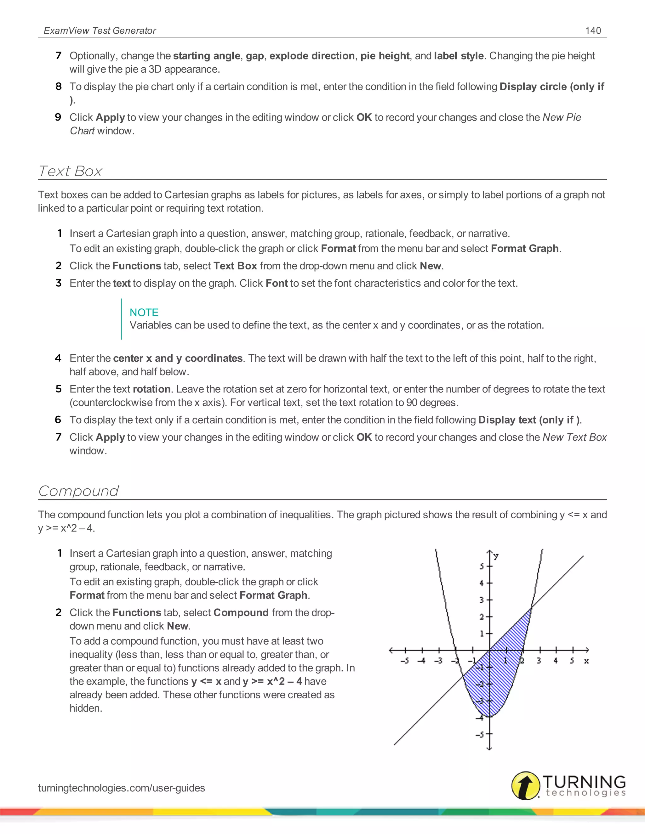 ExamView Test Generator 140
7 Optionally, change the starting angle, gap, explode direction, pie height, and label style. Changing the pie height
will give the pie a 3D appearance.
8 To display the pie chart only if a certain condition is met, enter the condition in the field following Display circle (only if
).
9 Click Apply to view your changes in the editing window or click OK to record your changes and close the New Pie
Chart window.
Text Box
Text boxes can be added to Cartesian graphs as labels for pictures, as labels for axes, or simply to label portions of a graph not
linked to a particular point or requiring text rotation.
1 Insert a Cartesian graph into a question, answer, matching group, rationale, feedback, or narrative.
To edit an existing graph, double-click the graph or click Format from the menu bar and select Format Graph.
2 Click the Functions tab, select Text Box from the drop-down menu and click New.
3 Enter the text to display on the graph. Click Font to set the font characteristics and color for the text.
NOTE
Variables can be used to define the text, as the center x and y coordinates, or as the rotation.
4 Enter the center x and y coordinates. The text will be drawn with half the text to the left of this point, half to the right,
half above, and half below.
5 Enter the text rotation. Leave the rotation set at zero for horizontal text, or enter the number of degrees to rotate the text
(counterclockwise from the x axis). For vertical text, set the text rotation to 90 degrees.
6 To display the text only if a certain condition is met, enter the condition in the field following Display text (only if ).
7 Click Apply to view your changes in the editing window or click OK to record your changes and close the New Text Box
window.
Compound
The compound function lets you plot a combination of inequalities. The graph pictured shows the result of combining y <= x and
y >= x^2 – 4.
1 Insert a Cartesian graph into a question, answer, matching
group, rationale, feedback, or narrative.
To edit an existing graph, double-click the graph or click
Format from the menu bar and select Format Graph.
2 Click the Functions tab, select Compound from the drop-
down menu and click New.
To add a compound function, you must have at least two
inequality (less than, less than or equal to, greater than, or
greater than or equal to) functions already added to the graph. In
the example, the functions y <= x and y >= x^2 – 4 have
already been added. These other functions were created as
hidden.
turningtechnologies.com/user-guides
 
