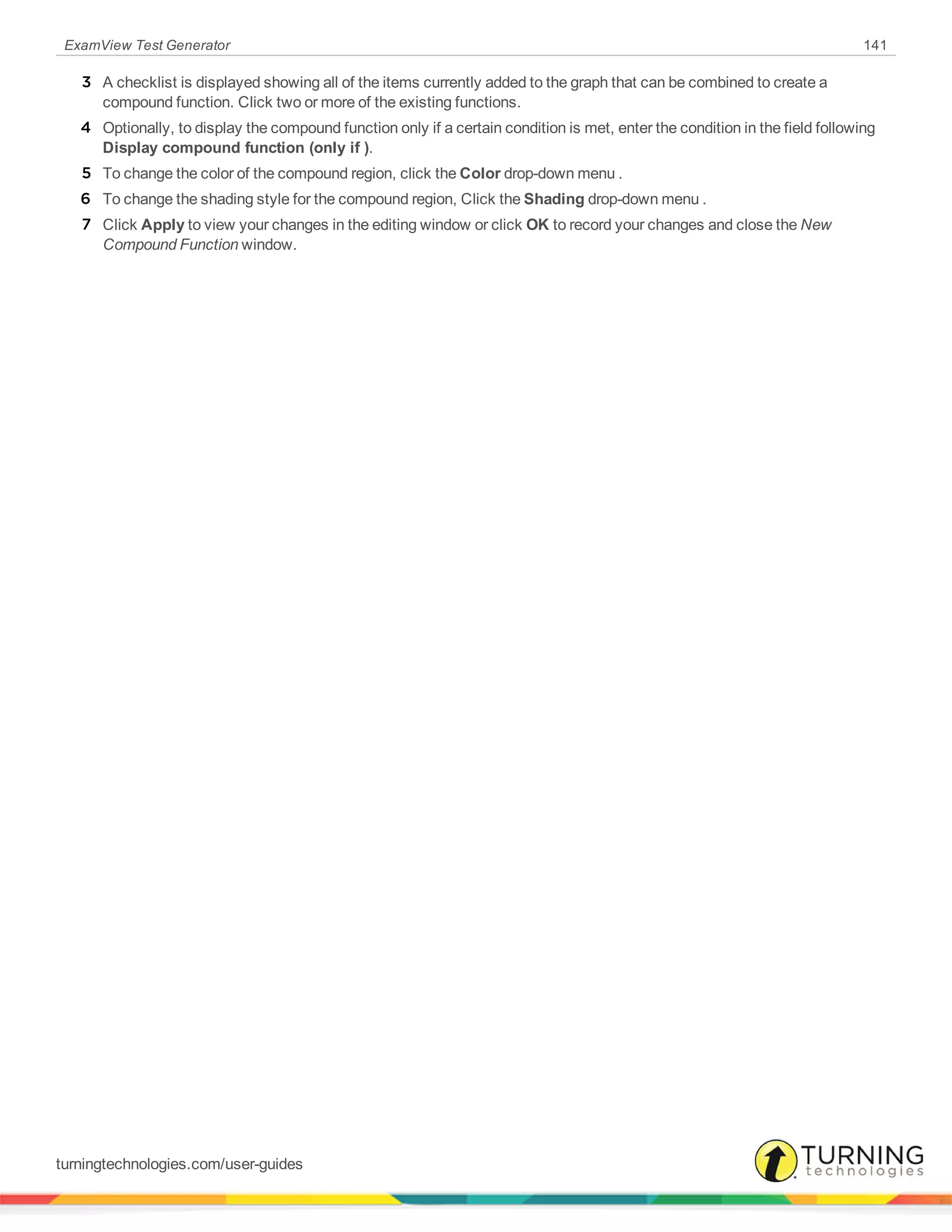 ExamView Test Generator 141
3 A checklist is displayed showing all of the items currently added to the graph that can be combined to create a
compound function. Click two or more of the existing functions.
4 Optionally, to display the compound function only if a certain condition is met, enter the condition in the field following
Display compound function (only if ).
5 To change the color of the compound region, click the Color drop-down menu .
6 To change the shading style for the compound region, Click the Shading drop-down menu .
7 Click Apply to view your changes in the editing window or click OK to record your changes and close the New
Compound Function window.
turningtechnologies.com/user-guides
 