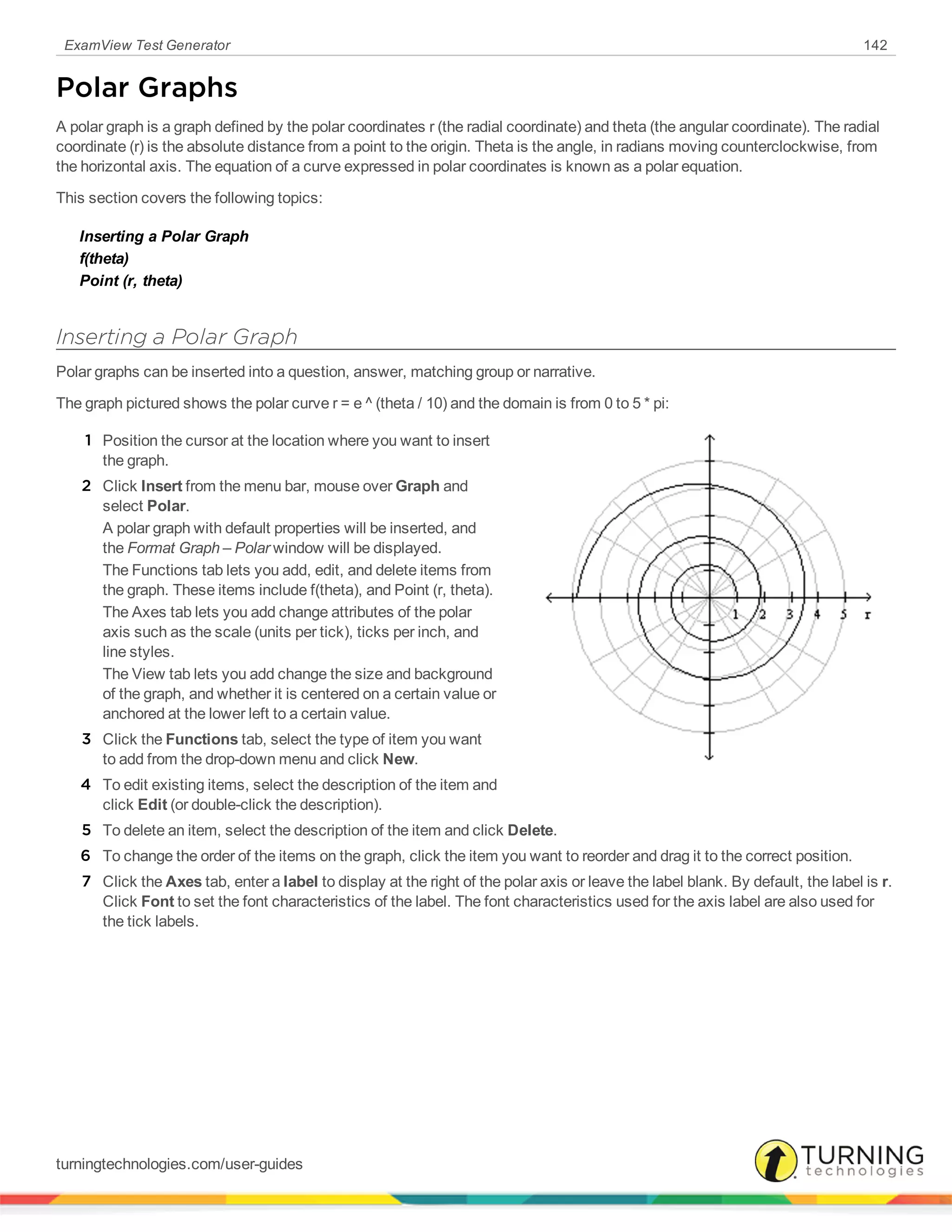 ExamView Test Generator 142
Polar Graphs
A polar graph is a graph defined by the polar coordinates r (the radial coordinate) and theta (the angular coordinate). The radial
coordinate (r) is the absolute distance from a point to the origin. Theta is the angle, in radians moving counterclockwise, from
the horizontal axis. The equation of a curve expressed in polar coordinates is known as a polar equation.
This section covers the following topics:
Inserting a Polar Graph
f(theta)
Point (r, theta)
Inserting a Polar Graph
Polar graphs can be inserted into a question, answer, matching group or narrative.
The graph pictured shows the polar curve r = e ^ (theta / 10) and the domain is from 0 to 5 * pi:
1 Position the cursor at the location where you want to insert
the graph.
2 Click Insert from the menu bar, mouse over Graph and
select Polar.
A polar graph with default properties will be inserted, and
the Format Graph – Polar window will be displayed.
The Functions tab lets you add, edit, and delete items from
the graph. These items include f(theta), and Point (r, theta).
The Axes tab lets you add change attributes of the polar
axis such as the scale (units per tick), ticks per inch, and
line styles.
The View tab lets you add change the size and background
of the graph, and whether it is centered on a certain value or
anchored at the lower left to a certain value.
3 Click the Functions tab, select the type of item you want
to add from the drop-down menu and click New.
4 To edit existing items, select the description of the item and
click Edit (or double-click the description).
5 To delete an item, select the description of the item and click Delete.
6 To change the order of the items on the graph, click the item you want to reorder and drag it to the correct position.
7 Click the Axes tab, enter a label to display at the right of the polar axis or leave the label blank. By default, the label is r.
Click Font to set the font characteristics of the label. The font characteristics used for the axis label are also used for
the tick labels.
turningtechnologies.com/user-guides
 