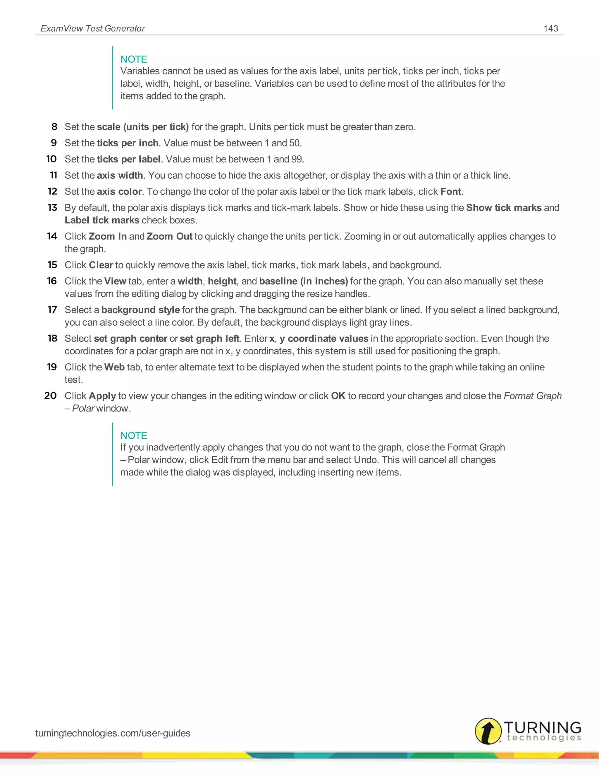 ExamView Test Generator 143
NOTE
Variables cannot be used as values for the axis label, units per tick, ticks per inch, ticks per
label, width, height, or baseline. Variables can be used to define most of the attributes for the
items added to the graph.
8 Set the scale (units per tick) for the graph. Units per tick must be greater than zero.
9 Set the ticks per inch. Value must be between 1 and 50.
10 Set the ticks per label. Value must be between 1 and 99.
11 Set the axis width. You can choose to hide the axis altogether, or display the axis with a thin or a thick line.
12 Set the axis color. To change the color of the polar axis label or the tick mark labels, click Font.
13 By default, the polar axis displays tick marks and tick-mark labels. Show or hide these using the Show tick marks and
Label tick marks check boxes.
14 Click Zoom In and Zoom Out to quickly change the units per tick. Zooming in or out automatically applies changes to
the graph.
15 Click Clear to quickly remove the axis label, tick marks, tick mark labels, and background.
16 Click the View tab, enter a width, height, and baseline (in inches) for the graph. You can also manually set these
values from the editing dialog by clicking and dragging the resize handles.
17 Select a background style for the graph. The background can be either blank or lined. If you select a lined background,
you can also select a line color. By default, the background displays light gray lines.
18 Select set graph center or set graph left. Enter x, y coordinate values in the appropriate section. Even though the
coordinates for a polar graph are not in x, y coordinates, this system is still used for positioning the graph.
19 Click the Web tab, to enter alternate text to be displayed when the student points to the graph while taking an online
test.
20 Click Apply to view your changes in the editing window or click OK to record your changes and close the Format Graph
– Polar window.
NOTE
If you inadvertently apply changes that you do not want to the graph, close the Format Graph
– Polar window, click Edit from the menu bar and select Undo. This will cancel all changes
made while the dialog was displayed, including inserting new items.
turningtechnologies.com/user-guides
 