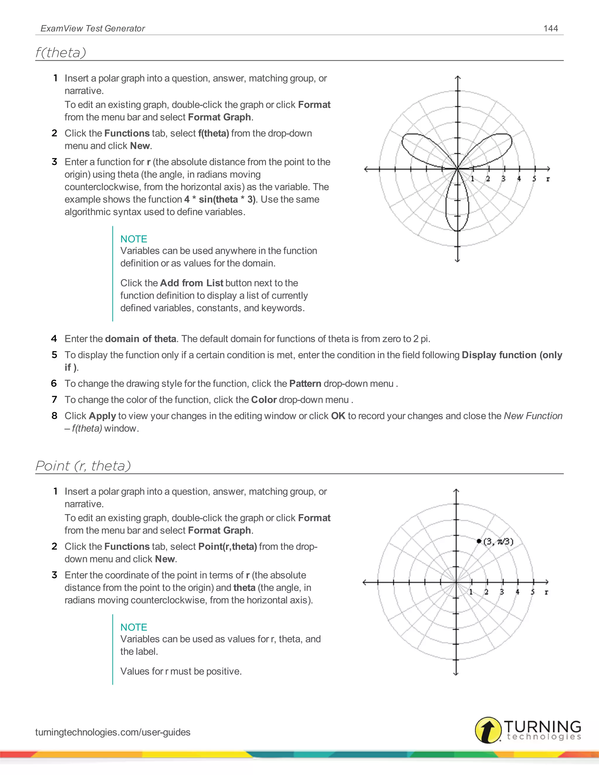 ExamView Test Generator 144
f(theta)
1 Insert a polar graph into a question, answer, matching group, or
narrative.
To edit an existing graph, double-click the graph or click Format
from the menu bar and select Format Graph.
2 Click the Functions tab, select f(theta) from the drop-down
menu and click New.
3 Enter a function for r (the absolute distance from the point to the
origin) using theta (the angle, in radians moving
counterclockwise, from the horizontal axis) as the variable. The
example shows the function 4 * sin(theta * 3). Use the same
algorithmic syntax used to define variables.
NOTE
Variables can be used anywhere in the function
definition or as values for the domain.
Click the Add from List button next to the
function definition to display a list of currently
defined variables, constants, and keywords.
4 Enter the domain of theta. The default domain for functions of theta is from zero to 2 pi.
5 To display the function only if a certain condition is met, enter the condition in the field following Display function (only
if ).
6 To change the drawing style for the function, click the Pattern drop-down menu .
7 To change the color of the function, click the Color drop-down menu .
8 Click Apply to view your changes in the editing window or click OK to record your changes and close the New Function
– f(theta) window.
Point (r, theta)
1 Insert a polar graph into a question, answer, matching group, or
narrative.
To edit an existing graph, double-click the graph or click Format
from the menu bar and select Format Graph.
2 Click the Functions tab, select Point(r,theta) from the drop-
down menu and click New.
3 Enter the coordinate of the point in terms of r (the absolute
distance from the point to the origin) and theta (the angle, in
radians moving counterclockwise, from the horizontal axis).
NOTE
Variables can be used as values for r, theta, and
the label.
Values for r must be positive.
turningtechnologies.com/user-guides
 