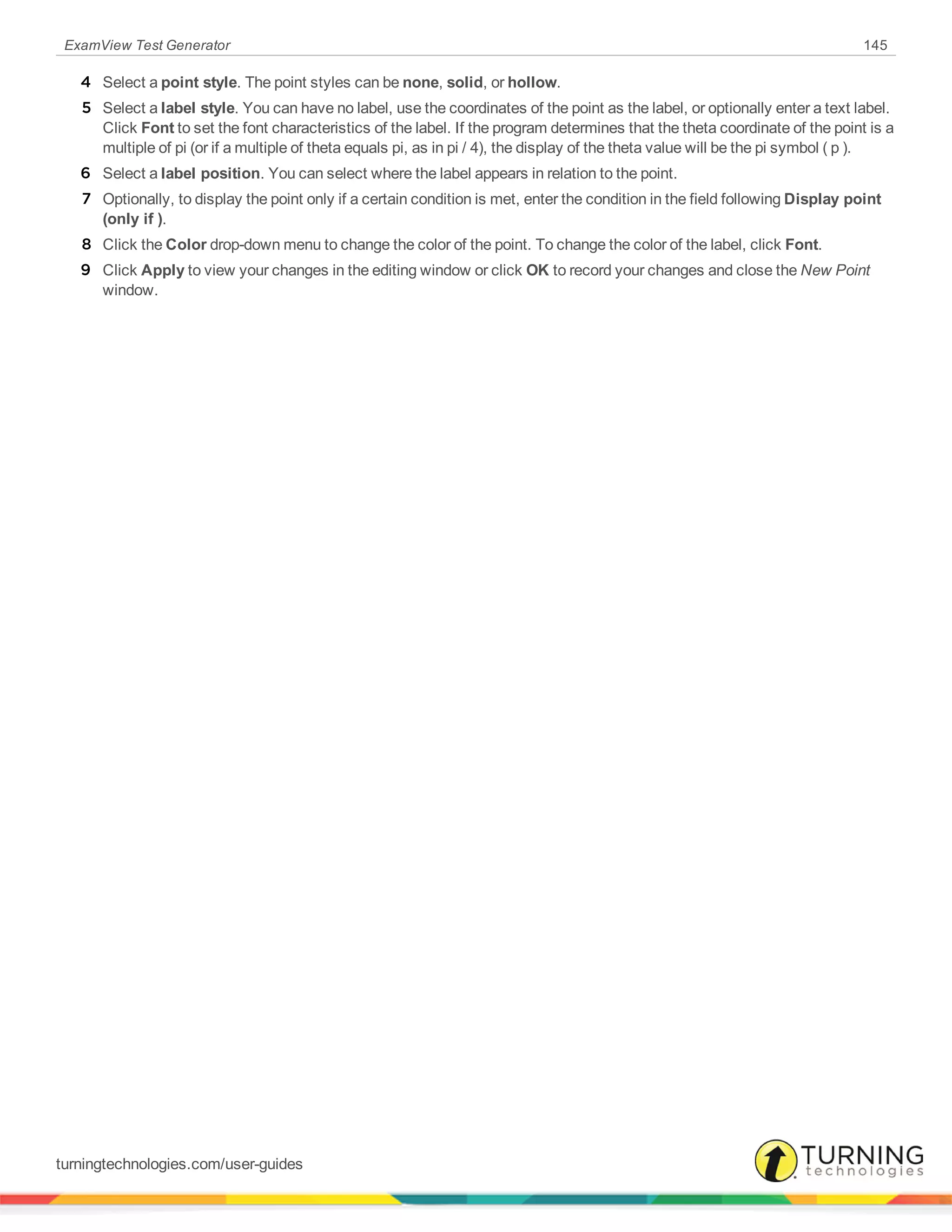 ExamView Test Generator 145
4 Select a point style. The point styles can be none, solid, or hollow.
5 Select a label style. You can have no label, use the coordinates of the point as the label, or optionally enter a text label.
Click Font to set the font characteristics of the label. If the program determines that the theta coordinate of the point is a
multiple of pi (or if a multiple of theta equals pi, as in pi / 4), the display of the theta value will be the pi symbol ( p ).
6 Select a label position. You can select where the label appears in relation to the point.
7 Optionally, to display the point only if a certain condition is met, enter the condition in the field following Display point
(only if ).
8 Click the Color drop-down menu to change the color of the point. To change the color of the label, click Font.
9 Click Apply to view your changes in the editing window or click OK to record your changes and close the New Point
window.
turningtechnologies.com/user-guides
 