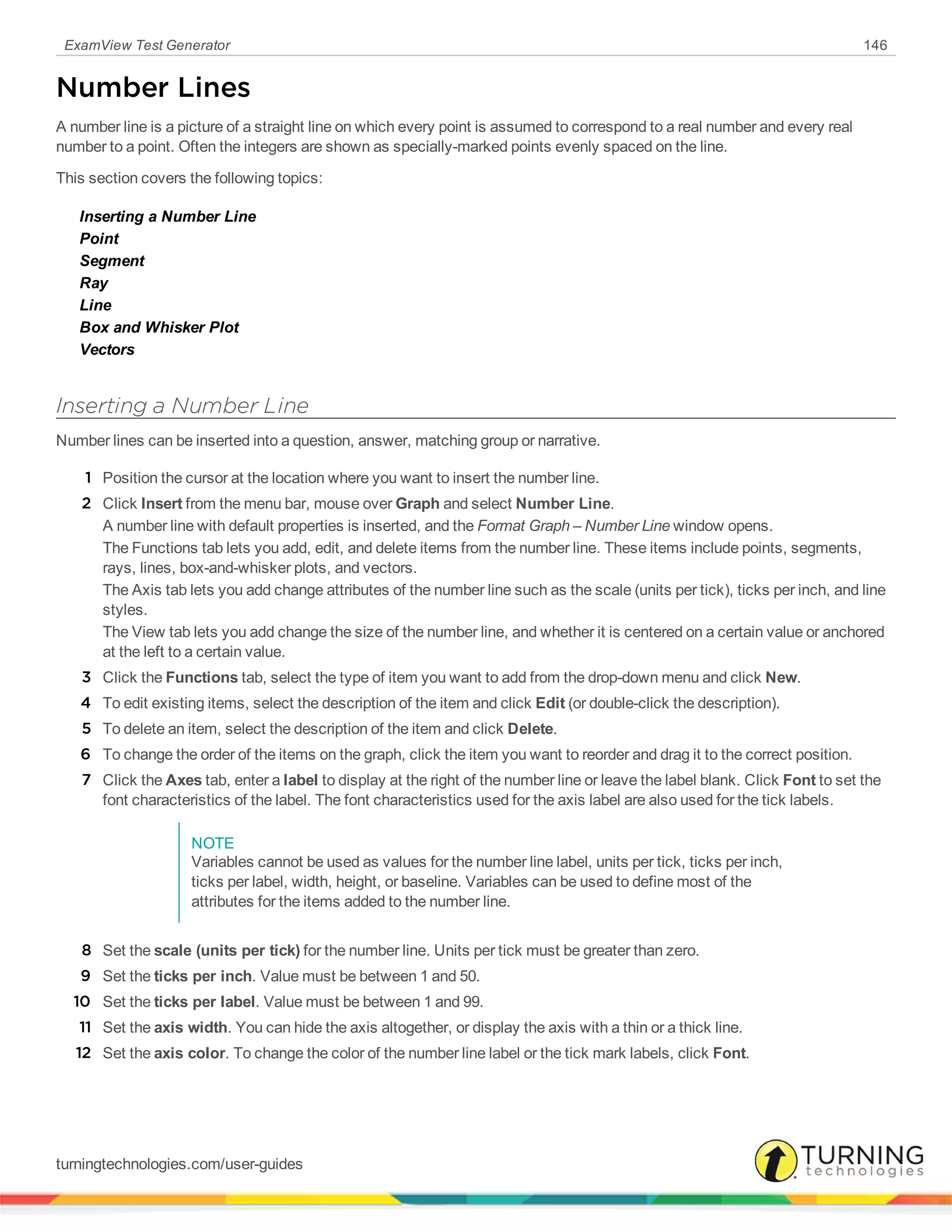 ExamView Test Generator 146
Number Lines
A number line is a picture of a straight line on which every point is assumed to correspond to a real number and every real
number to a point. Often the integers are shown as specially-marked points evenly spaced on the line.
This section covers the following topics:
Inserting a Number Line
Point
Segment
Ray
Line
Box and Whisker Plot
Vectors
Inserting a Number Line
Number lines can be inserted into a question, answer, matching group or narrative.
1 Position the cursor at the location where you want to insert the number line.
2 Click Insert from the menu bar, mouse over Graph and select Number Line.
A number line with default properties is inserted, and the Format Graph – Number Line window opens.
The Functions tab lets you add, edit, and delete items from the number line. These items include points, segments,
rays, lines, box-and-whisker plots, and vectors.
The Axis tab lets you add change attributes of the number line such as the scale (units per tick), ticks per inch, and line
styles.
The View tab lets you add change the size of the number line, and whether it is centered on a certain value or anchored
at the left to a certain value.
3 Click the Functions tab, select the type of item you want to add from the drop-down menu and click New.
4 To edit existing items, select the description of the item and click Edit (or double-click the description).
5 To delete an item, select the description of the item and click Delete.
6 To change the order of the items on the graph, click the item you want to reorder and drag it to the correct position.
7 Click the Axes tab, enter a label to display at the right of the number line or leave the label blank. Click Font to set the
font characteristics of the label. The font characteristics used for the axis label are also used for the tick labels.
NOTE
Variables cannot be used as values for the number line label, units per tick, ticks per inch,
ticks per label, width, height, or baseline. Variables can be used to define most of the
attributes for the items added to the number line.
8 Set the scale (units per tick) for the number line. Units per tick must be greater than zero.
9 Set the ticks per inch. Value must be between 1 and 50.
10 Set the ticks per label. Value must be between 1 and 99.
11 Set the axis width. You can hide the axis altogether, or display the axis with a thin or a thick line.
12 Set the axis color. To change the color of the number line label or the tick mark labels, click Font.
turningtechnologies.com/user-guides
 