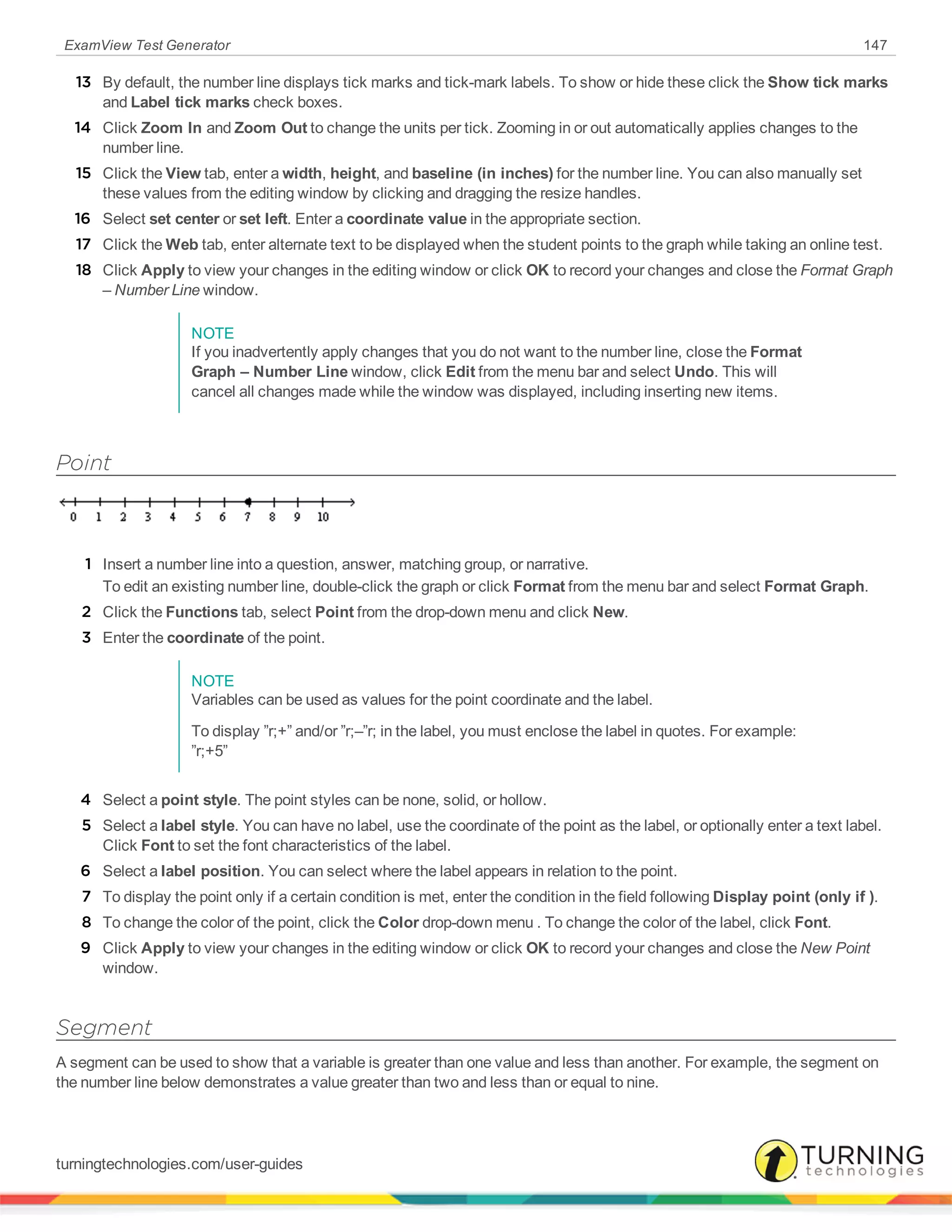 ExamView Test Generator 147
13 By default, the number line displays tick marks and tick-mark labels. To show or hide these click the Show tick marks
and Label tick marks check boxes.
14 Click Zoom In and Zoom Out to change the units per tick. Zooming in or out automatically applies changes to the
number line.
15 Click the View tab, enter a width, height, and baseline (in inches) for the number line. You can also manually set
these values from the editing window by clicking and dragging the resize handles.
16 Select set center or set left. Enter a coordinate value in the appropriate section.
17 Click the Web tab, enter alternate text to be displayed when the student points to the graph while taking an online test.
18 Click Apply to view your changes in the editing window or click OK to record your changes and close the Format Graph
– Number Line window.
NOTE
If you inadvertently apply changes that you do not want to the number line, close the Format
Graph – Number Line window, click Edit from the menu bar and select Undo. This will
cancel all changes made while the window was displayed, including inserting new items.
Point
1 Insert a number line into a question, answer, matching group, or narrative.
To edit an existing number line, double-click the graph or click Format from the menu bar and select Format Graph.
2 Click the Functions tab, select Point from the drop-down menu and click New.
3 Enter the coordinate of the point.
NOTE
Variables can be used as values for the point coordinate and the label.
To display ”r;+” and/or ”r;–”r; in the label, you must enclose the label in quotes. For example:
”r;+5”
4 Select a point style. The point styles can be none, solid, or hollow.
5 Select a label style. You can have no label, use the coordinate of the point as the label, or optionally enter a text label.
Click Font to set the font characteristics of the label.
6 Select a label position. You can select where the label appears in relation to the point.
7 To display the point only if a certain condition is met, enter the condition in the field following Display point (only if ).
8 To change the color of the point, click the Color drop-down menu . To change the color of the label, click Font.
9 Click Apply to view your changes in the editing window or click OK to record your changes and close the New Point
window.
Segment
A segment can be used to show that a variable is greater than one value and less than another. For example, the segment on
the number line below demonstrates a value greater than two and less than or equal to nine.
turningtechnologies.com/user-guides
 