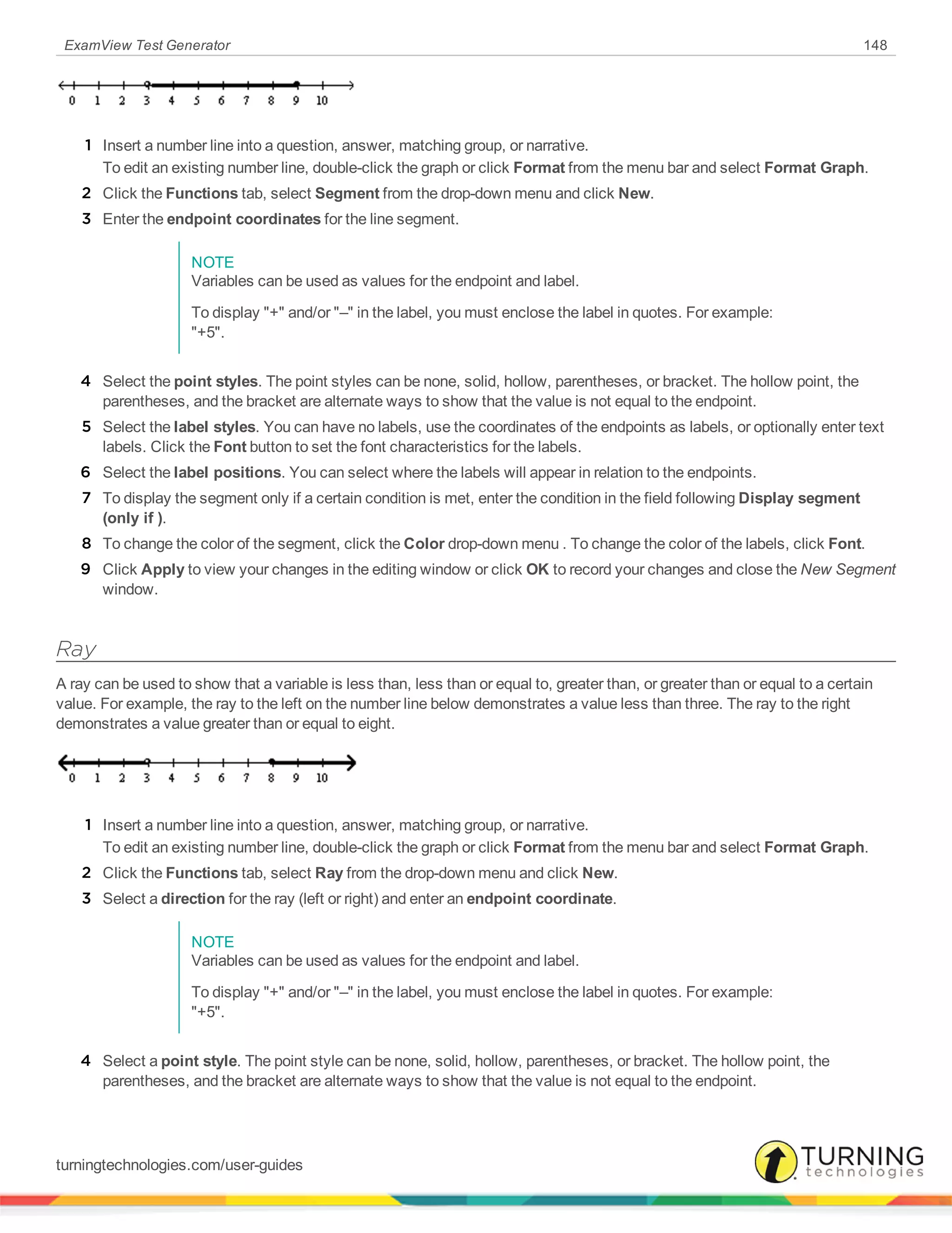 ExamView Test Generator 148
1 Insert a number line into a question, answer, matching group, or narrative.
To edit an existing number line, double-click the graph or click Format from the menu bar and select Format Graph.
2 Click the Functions tab, select Segment from the drop-down menu and click New.
3 Enter the endpoint coordinates for the line segment.
NOTE
Variables can be used as values for the endpoint and label.
To display "+" and/or "–" in the label, you must enclose the label in quotes. For example:
"+5".
4 Select the point styles. The point styles can be none, solid, hollow, parentheses, or bracket. The hollow point, the
parentheses, and the bracket are alternate ways to show that the value is not equal to the endpoint.
5 Select the label styles. You can have no labels, use the coordinates of the endpoints as labels, or optionally enter text
labels. Click the Font button to set the font characteristics for the labels.
6 Select the label positions. You can select where the labels will appear in relation to the endpoints.
7 To display the segment only if a certain condition is met, enter the condition in the field following Display segment
(only if ).
8 To change the color of the segment, click the Color drop-down menu . To change the color of the labels, click Font.
9 Click Apply to view your changes in the editing window or click OK to record your changes and close the New Segment
window.
Ray
A ray can be used to show that a variable is less than, less than or equal to, greater than, or greater than or equal to a certain
value. For example, the ray to the left on the number line below demonstrates a value less than three. The ray to the right
demonstrates a value greater than or equal to eight.
1 Insert a number line into a question, answer, matching group, or narrative.
To edit an existing number line, double-click the graph or click Format from the menu bar and select Format Graph.
2 Click the Functions tab, select Ray from the drop-down menu and click New.
3 Select a direction for the ray (left or right) and enter an endpoint coordinate.
NOTE
Variables can be used as values for the endpoint and label.
To display "+" and/or "–" in the label, you must enclose the label in quotes. For example:
"+5".
4 Select a point style. The point style can be none, solid, hollow, parentheses, or bracket. The hollow point, the
parentheses, and the bracket are alternate ways to show that the value is not equal to the endpoint.
turningtechnologies.com/user-guides
 