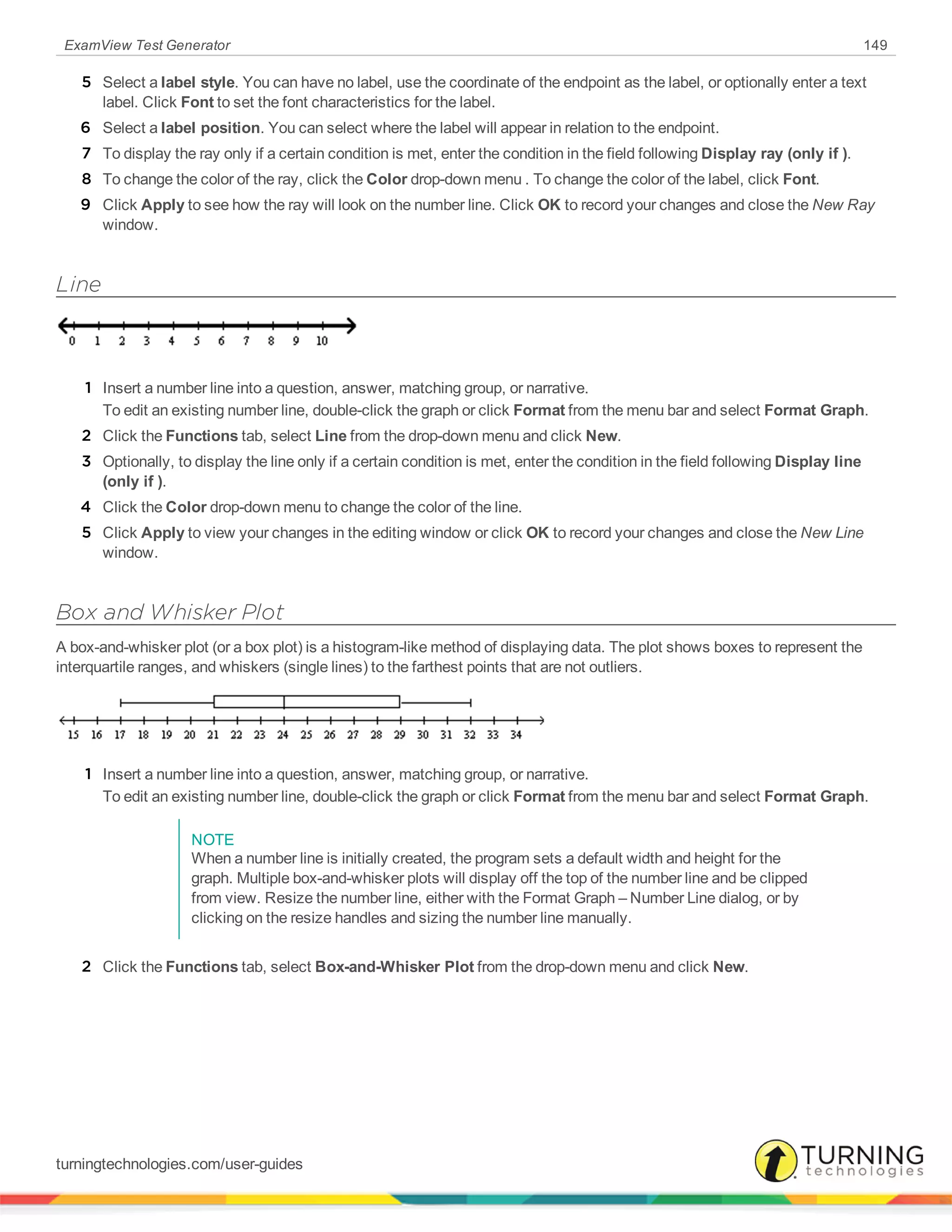 ExamView Test Generator 149
5 Select a label style. You can have no label, use the coordinate of the endpoint as the label, or optionally enter a text
label. Click Font to set the font characteristics for the label.
6 Select a label position. You can select where the label will appear in relation to the endpoint.
7 To display the ray only if a certain condition is met, enter the condition in the field following Display ray (only if ).
8 To change the color of the ray, click the Color drop-down menu . To change the color of the label, click Font.
9 Click Apply to see how the ray will look on the number line. Click OK to record your changes and close the New Ray
window.
Line
1 Insert a number line into a question, answer, matching group, or narrative.
To edit an existing number line, double-click the graph or click Format from the menu bar and select Format Graph.
2 Click the Functions tab, select Line from the drop-down menu and click New.
3 Optionally, to display the line only if a certain condition is met, enter the condition in the field following Display line
(only if ).
4 Click the Color drop-down menu to change the color of the line.
5 Click Apply to view your changes in the editing window or click OK to record your changes and close the New Line
window.
Box and Whisker Plot
A box-and-whisker plot (or a box plot) is a histogram-like method of displaying data. The plot shows boxes to represent the
interquartile ranges, and whiskers (single lines) to the farthest points that are not outliers.
1 Insert a number line into a question, answer, matching group, or narrative.
To edit an existing number line, double-click the graph or click Format from the menu bar and select Format Graph.
NOTE
When a number line is initially created, the program sets a default width and height for the
graph. Multiple box-and-whisker plots will display off the top of the number line and be clipped
from view. Resize the number line, either with the Format Graph – Number Line dialog, or by
clicking on the resize handles and sizing the number line manually.
2 Click the Functions tab, select Box-and-Whisker Plot from the drop-down menu and click New.
turningtechnologies.com/user-guides
 
