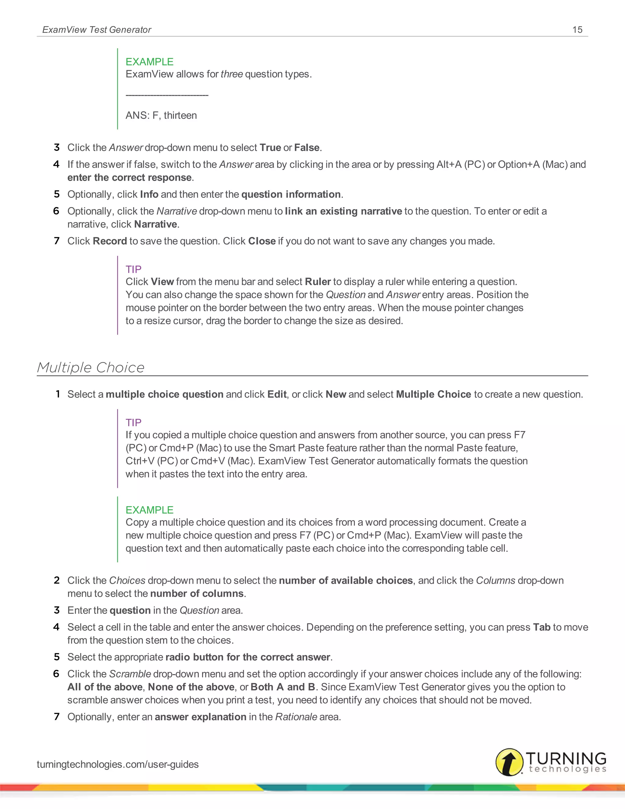 ExamView Test Generator 15
EXAMPLE
ExamView allows for three question types.
---------------------------
ANS: F, thirteen
3 Click the Answer drop-down menu to select True or False.
4 If the answer if false, switch to the Answer area by clicking in the area or by pressing Alt+A (PC) or Option+A (Mac) and
enter the correct response.
5 Optionally, click Info and then enter the question information.
6 Optionally, click the Narrative drop-down menu to link an existing narrative to the question. To enter or edit a
narrative, click Narrative.
7 Click Record to save the question. Click Close if you do not want to save any changes you made.
TIP
Click View from the menu bar and select Ruler to display a ruler while entering a question.
You can also change the space shown for the Question and Answer entry areas. Position the
mouse pointer on the border between the two entry areas. When the mouse pointer changes
to a resize cursor, drag the border to change the size as desired.
Multiple Choice
1 Select a multiple choice question and click Edit, or click New and select Multiple Choice to create a new question.
TIP
If you copied a multiple choice question and answers from another source, you can press F7
(PC) or Cmd+P (Mac) to use the Smart Paste feature rather than the normal Paste feature,
Ctrl+V (PC) or Cmd+V (Mac). ExamView Test Generator automatically formats the question
when it pastes the text into the entry area.
EXAMPLE
Copy a multiple choice question and its choices from a word processing document. Create a
new multiple choice question and press F7 (PC) or Cmd+P (Mac). ExamView will paste the
question text and then automatically paste each choice into the corresponding table cell.
2 Click the Choices drop-down menu to select the number of available choices, and click the Columns drop-down
menu to select the number of columns.
3 Enter the question in the Question area.
4 Select a cell in the table and enter the answer choices. Depending on the preference setting, you can press Tab to move
from the question stem to the choices.
5 Select the appropriate radio button for the correct answer.
6 Click the Scramble drop-down menu and set the option accordingly if your answer choices include any of the following:
All of the above, None of the above, or Both A and B. Since ExamView Test Generator gives you the option to
scramble answer choices when you print a test, you need to identify any choices that should not be moved.
7 Optionally, enter an answer explanation in the Rationale area.
turningtechnologies.com/user-guides
 