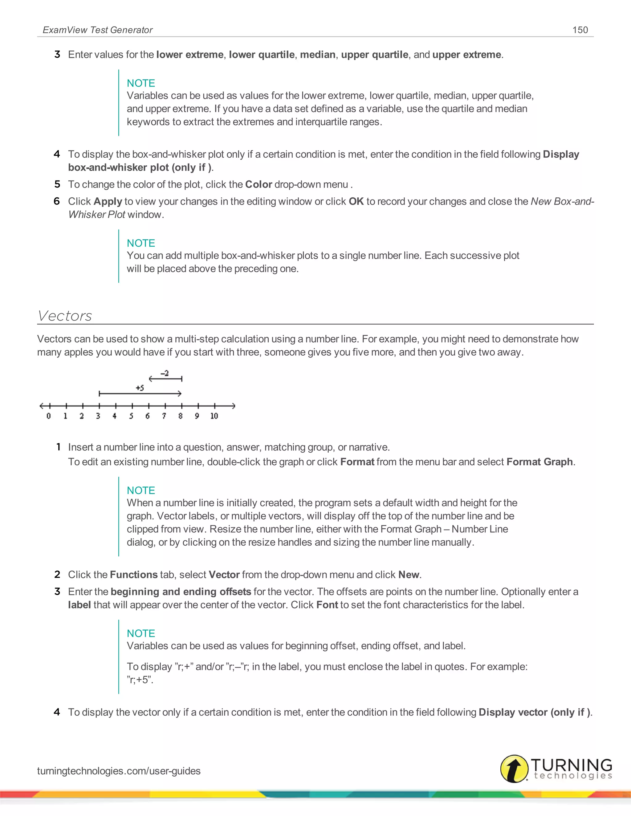 ExamView Test Generator 150
3 Enter values for the lower extreme, lower quartile, median, upper quartile, and upper extreme.
NOTE
Variables can be used as values for the lower extreme, lower quartile, median, upper quartile,
and upper extreme. If you have a data set defined as a variable, use the quartile and median
keywords to extract the extremes and interquartile ranges.
4 To display the box-and-whisker plot only if a certain condition is met, enter the condition in the field following Display
box-and-whisker plot (only if ).
5 To change the color of the plot, click the Color drop-down menu .
6 Click Apply to view your changes in the editing window or click OK to record your changes and close the New Box-and-
Whisker Plot window.
NOTE
You can add multiple box-and-whisker plots to a single number line. Each successive plot
will be placed above the preceding one.
Vectors
Vectors can be used to show a multi-step calculation using a number line. For example, you might need to demonstrate how
many apples you would have if you start with three, someone gives you five more, and then you give two away.
1 Insert a number line into a question, answer, matching group, or narrative.
To edit an existing number line, double-click the graph or click Format from the menu bar and select Format Graph.
NOTE
When a number line is initially created, the program sets a default width and height for the
graph. Vector labels, or multiple vectors, will display off the top of the number line and be
clipped from view. Resize the number line, either with the Format Graph – Number Line
dialog, or by clicking on the resize handles and sizing the number line manually.
2 Click the Functions tab, select Vector from the drop-down menu and click New.
3 Enter the beginning and ending offsets for the vector. The offsets are points on the number line. Optionally enter a
label that will appear over the center of the vector. Click Font to set the font characteristics for the label.
NOTE
Variables can be used as values for beginning offset, ending offset, and label.
To display ”r;+” and/or ”r;–”r; in the label, you must enclose the label in quotes. For example:
”r;+5”.
4 To display the vector only if a certain condition is met, enter the condition in the field following Display vector (only if ).
turningtechnologies.com/user-guides
 