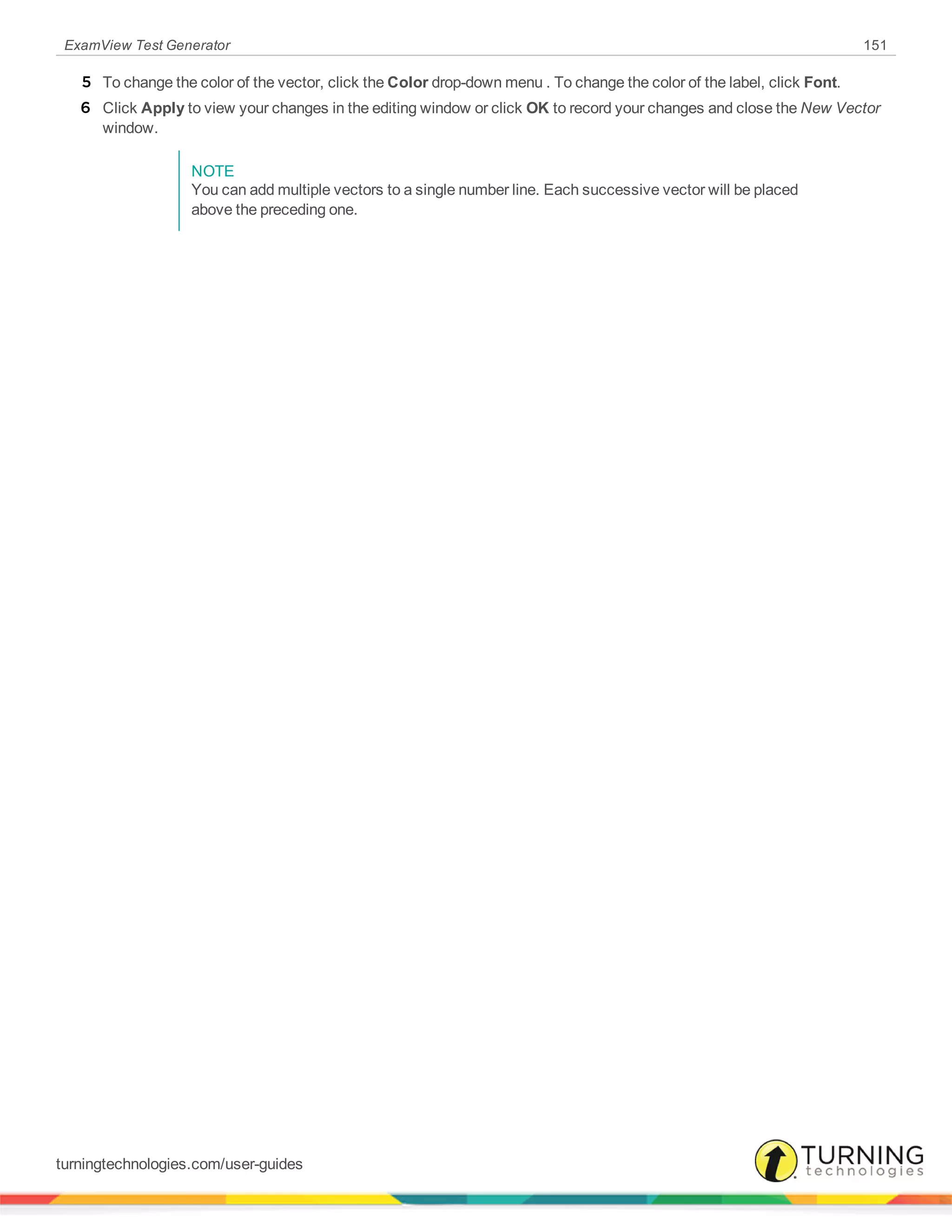 ExamView Test Generator 151
5 To change the color of the vector, click the Color drop-down menu . To change the color of the label, click Font.
6 Click Apply to view your changes in the editing window or click OK to record your changes and close the New Vector
window.
NOTE
You can add multiple vectors to a single number line. Each successive vector will be placed
above the preceding one.
turningtechnologies.com/user-guides
 