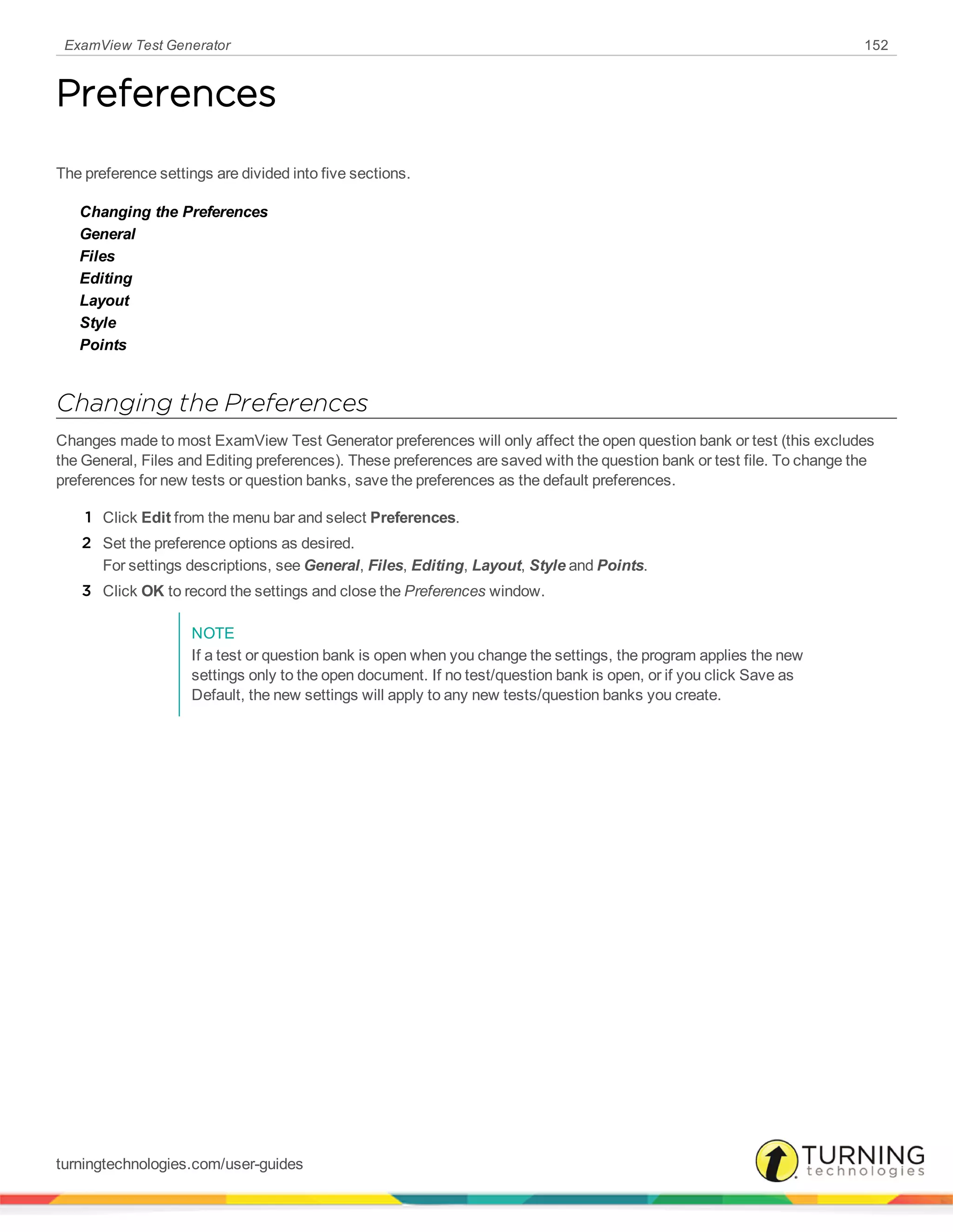 ExamView Test Generator 152
Preferences
The preference settings are divided into five sections.
Changing the Preferences
General
Files
Editing
Layout
Style
Points
Changing the Preferences
Changes made to most ExamView Test Generator preferences will only affect the open question bank or test (this excludes
the General, Files and Editing preferences). These preferences are saved with the question bank or test file. To change the
preferences for new tests or question banks, save the preferences as the default preferences.
1 Click Edit from the menu bar and select Preferences.
2 Set the preference options as desired.
For settings descriptions, see General, Files, Editing, Layout, Style and Points.
3 Click OK to record the settings and close the Preferences window.
NOTE
If a test or question bank is open when you change the settings, the program applies the new
settings only to the open document. If no test/question bank is open, or if you click Save as
Default, the new settings will apply to any new tests/question banks you create.
turningtechnologies.com/user-guides
 