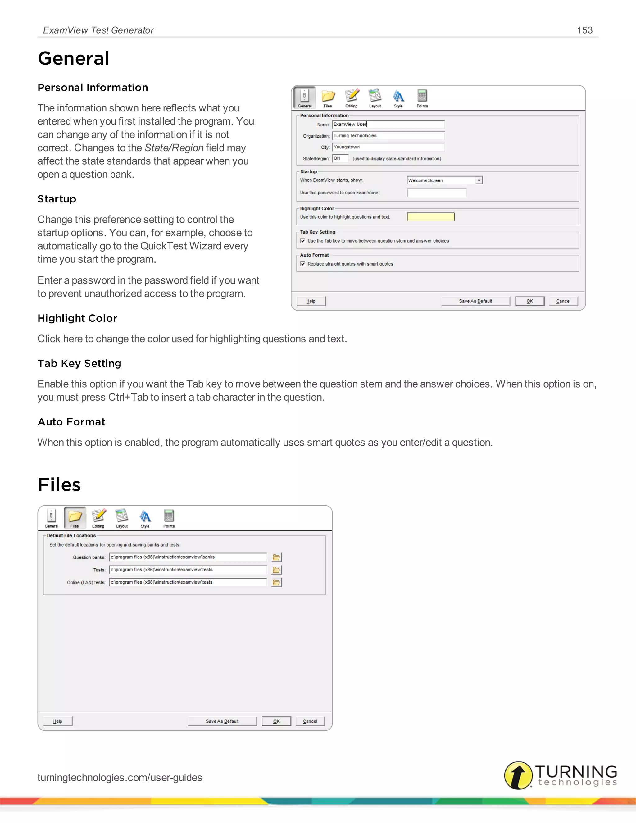 ExamView Test Generator 153
General
Personal Information
The information shown here reflects what you
entered when you first installed the program. You
can change any of the information if it is not
correct. Changes to the State/Region field may
affect the state standards that appear when you
open a question bank.
Startup
Change this preference setting to control the
startup options. You can, for example, choose to
automatically go to the QuickTest Wizard every
time you start the program.
Enter a password in the password field if you want
to prevent unauthorized access to the program.
Highlight Color
Click here to change the color used for highlighting questions and text.
Tab Key Setting
Enable this option if you want the Tab key to move between the question stem and the answer choices. When this option is on,
you must press Ctrl+Tab to insert a tab character in the question.
Auto Format
When this option is enabled, the program automatically uses smart quotes as you enter/edit a question.
Files
turningtechnologies.com/user-guides
 