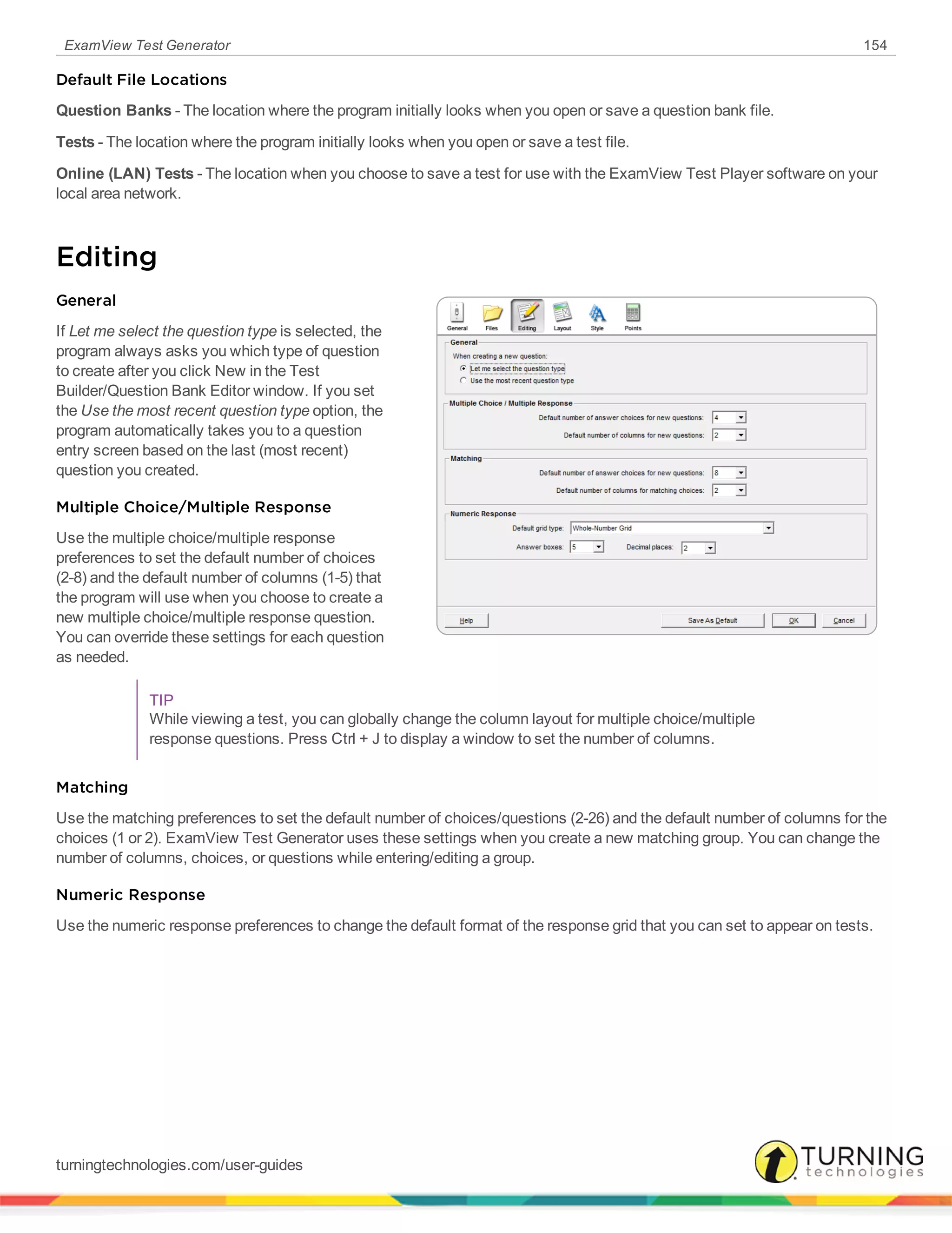 ExamView Test Generator 154
Default File Locations
Question Banks - The location where the program initially looks when you open or save a question bank file.
Tests - The location where the program initially looks when you open or save a test file.
Online (LAN) Tests - The location when you choose to save a test for use with the ExamView Test Player software on your
local area network.
Editing
General
If Let me select the question type is selected, the
program always asks you which type of question
to create after you click New in the Test
Builder/Question Bank Editor window. If you set
the Use the most recent question type option, the
program automatically takes you to a question
entry screen based on the last (most recent)
question you created.
Multiple Choice/Multiple Response
Use the multiple choice/multiple response
preferences to set the default number of choices
(2-8) and the default number of columns (1-5) that
the program will use when you choose to create a
new multiple choice/multiple response question.
You can override these settings for each question
as needed.
TIP
While viewing a test, you can globally change the column layout for multiple choice/multiple
response questions. Press Ctrl + J to display a window to set the number of columns.
Matching
Use the matching preferences to set the default number of choices/questions (2-26) and the default number of columns for the
choices (1 or 2). ExamView Test Generator uses these settings when you create a new matching group. You can change the
number of columns, choices, or questions while entering/editing a group.
Numeric Response
Use the numeric response preferences to change the default format of the response grid that you can set to appear on tests.
turningtechnologies.com/user-guides
 