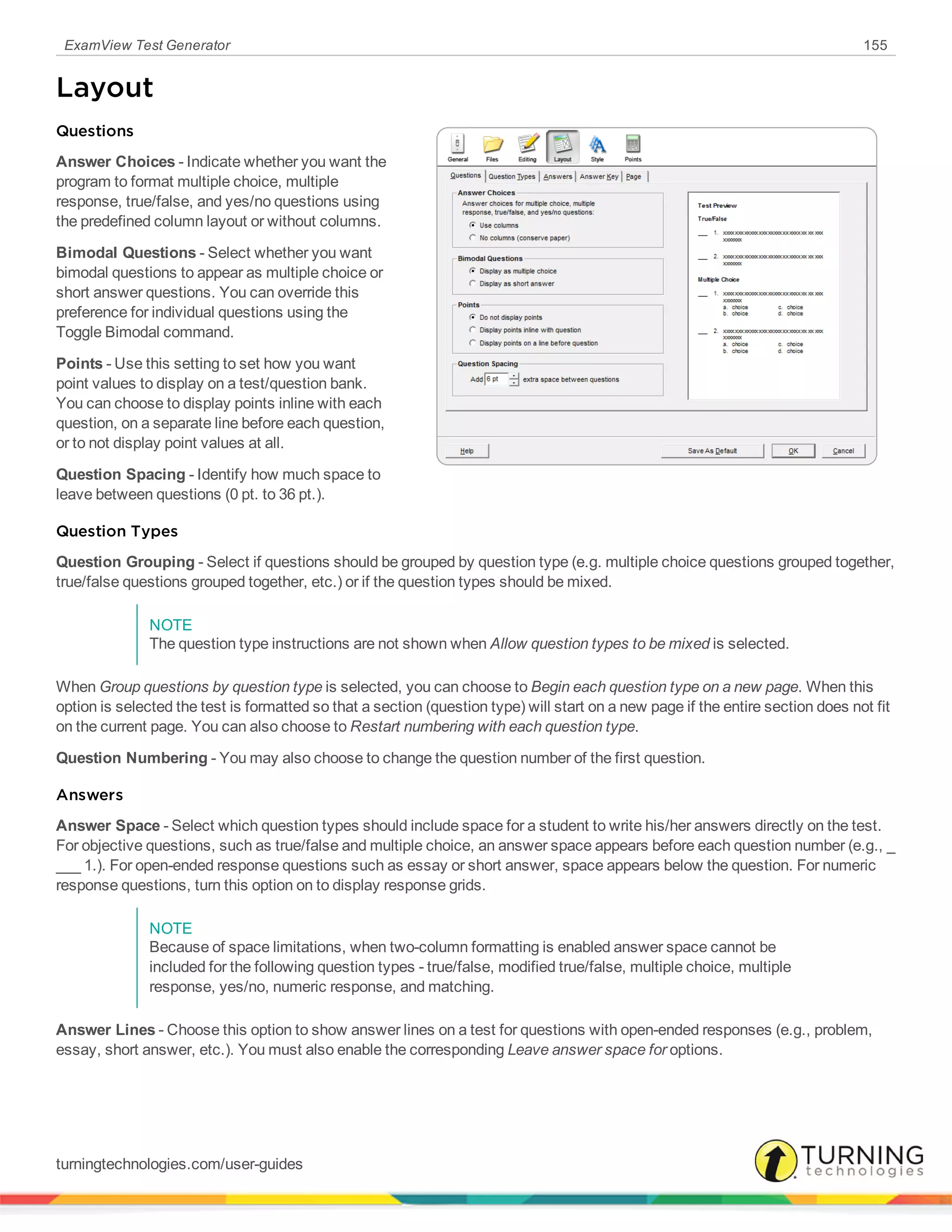 ExamView Test Generator 155
Layout
Questions
Answer Choices - Indicate whether you want the
program to format multiple choice, multiple
response, true/false, and yes/no questions using
the predefined column layout or without columns.
Bimodal Questions - Select whether you want
bimodal questions to appear as multiple choice or
short answer questions. You can override this
preference for individual questions using the
Toggle Bimodal command.
Points - Use this setting to set how you want
point values to display on a test/question bank.
You can choose to display points inline with each
question, on a separate line before each question,
or to not display point values at all.
Question Spacing - Identify how much space to
leave between questions (0 pt. to 36 pt.).
Question Types
Question Grouping - Select if questions should be grouped by question type (e.g. multiple choice questions grouped together,
true/false questions grouped together, etc.) or if the question types should be mixed.
NOTE
The question type instructions are not shown when Allow question types to be mixed is selected.
When Group questions by question type is selected, you can choose to Begin each question type on a new page. When this
option is selected the test is formatted so that a section (question type) will start on a new page if the entire section does not fit
on the current page. You can also choose to Restart numbering with each question type.
Question Numbering - You may also choose to change the question number of the first question.
Answers
Answer Space - Select which question types should include space for a student to write his/her answers directly on the test.
For objective questions, such as true/false and multiple choice, an answer space appears before each question number (e.g., _
___ 1.). For open-ended response questions such as essay or short answer, space appears below the question. For numeric
response questions, turn this option on to display response grids.
NOTE
Because of space limitations, when two-column formatting is enabled answer space cannot be
included for the following question types - true/false, modified true/false, multiple choice, multiple
response, yes/no, numeric response, and matching.
Answer Lines - Choose this option to show answer lines on a test for questions with open-ended responses (e.g., problem,
essay, short answer, etc.). You must also enable the corresponding Leave answer space for options.
turningtechnologies.com/user-guides
 