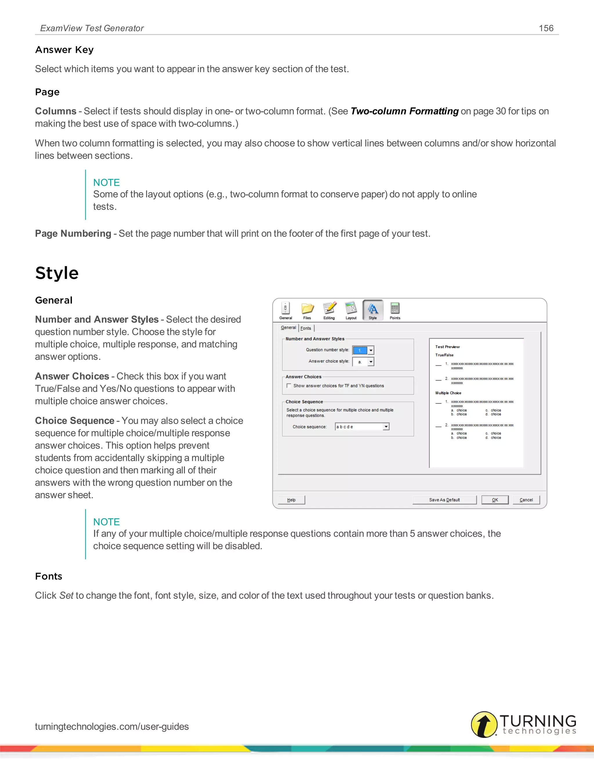 ExamView Test Generator 156
Answer Key
Select which items you want to appear in the answer key section of the test.
Page
Columns - Select if tests should display in one- or two-column format. (See Two-column Formatting on page 30 for tips on
making the best use of space with two-columns.)
When two column formatting is selected, you may also choose to show vertical lines between columns and/or show horizontal
lines between sections.
NOTE
Some of the layout options (e.g., two-column format to conserve paper) do not apply to online
tests.
Page Numbering - Set the page number that will print on the footer of the first page of your test.
Style
General
Number and Answer Styles - Select the desired
question number style. Choose the style for
multiple choice, multiple response, and matching
answer options.
Answer Choices - Check this box if you want
True/False and Yes/No questions to appear with
multiple choice answer choices.
Choice Sequence - You may also select a choice
sequence for multiple choice/multiple response
answer choices. This option helps prevent
students from accidentally skipping a multiple
choice question and then marking all of their
answers with the wrong question number on the
answer sheet.
NOTE
If any of your multiple choice/multiple response questions contain more than 5 answer choices, the
choice sequence setting will be disabled.
Fonts
Click Set to change the font, font style, size, and color of the text used throughout your tests or question banks.
turningtechnologies.com/user-guides
 