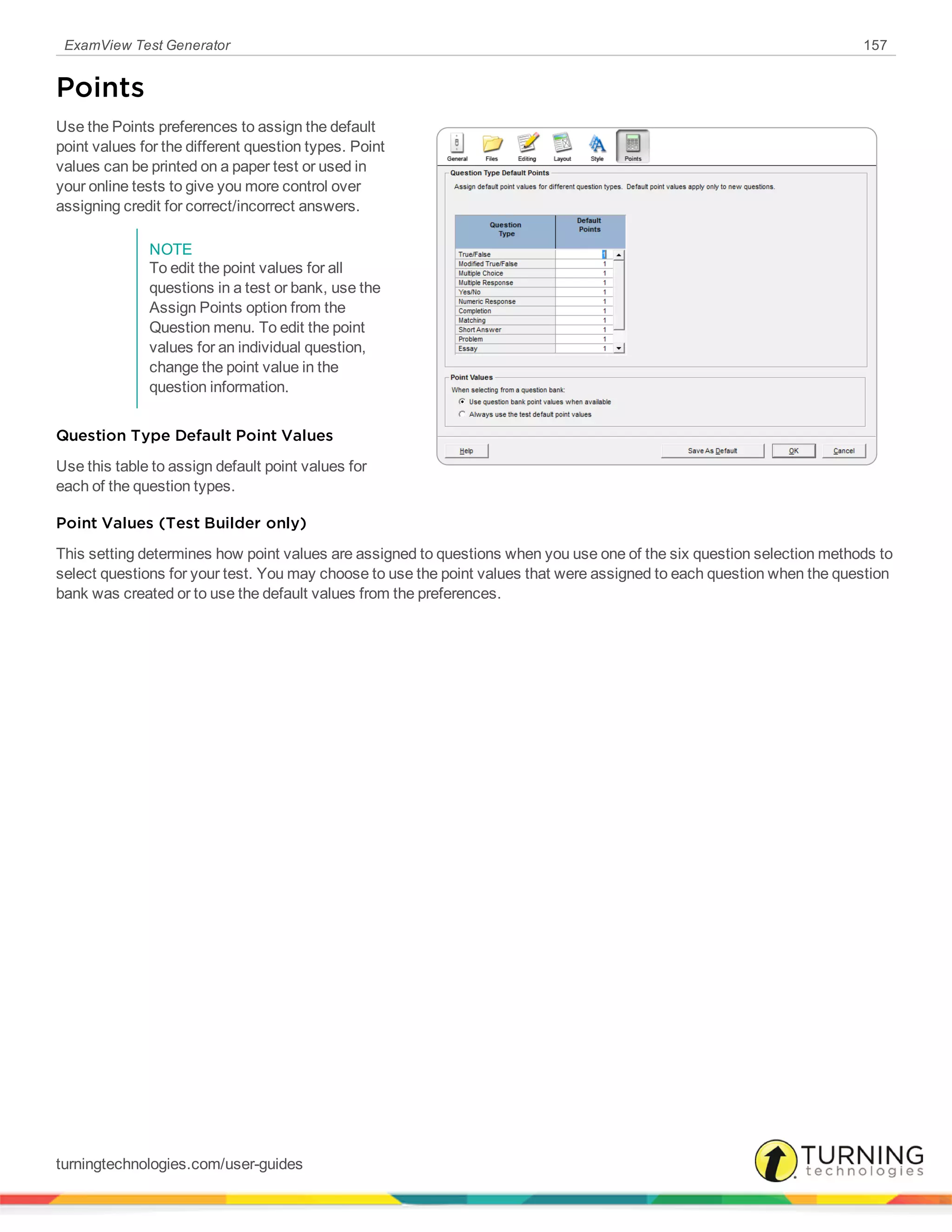 ExamView Test Generator 157
Points
Use the Points preferences to assign the default
point values for the different question types. Point
values can be printed on a paper test or used in
your online tests to give you more control over
assigning credit for correct/incorrect answers.
NOTE
To edit the point values for all
questions in a test or bank, use the
Assign Points option from the
Question menu. To edit the point
values for an individual question,
change the point value in the
question information.
Question Type Default Point Values
Use this table to assign default point values for
each of the question types.
Point Values (Test Builder only)
This setting determines how point values are assigned to questions when you use one of the six question selection methods to
select questions for your test. You may choose to use the point values that were assigned to each question when the question
bank was created or to use the default values from the preferences.
turningtechnologies.com/user-guides
 