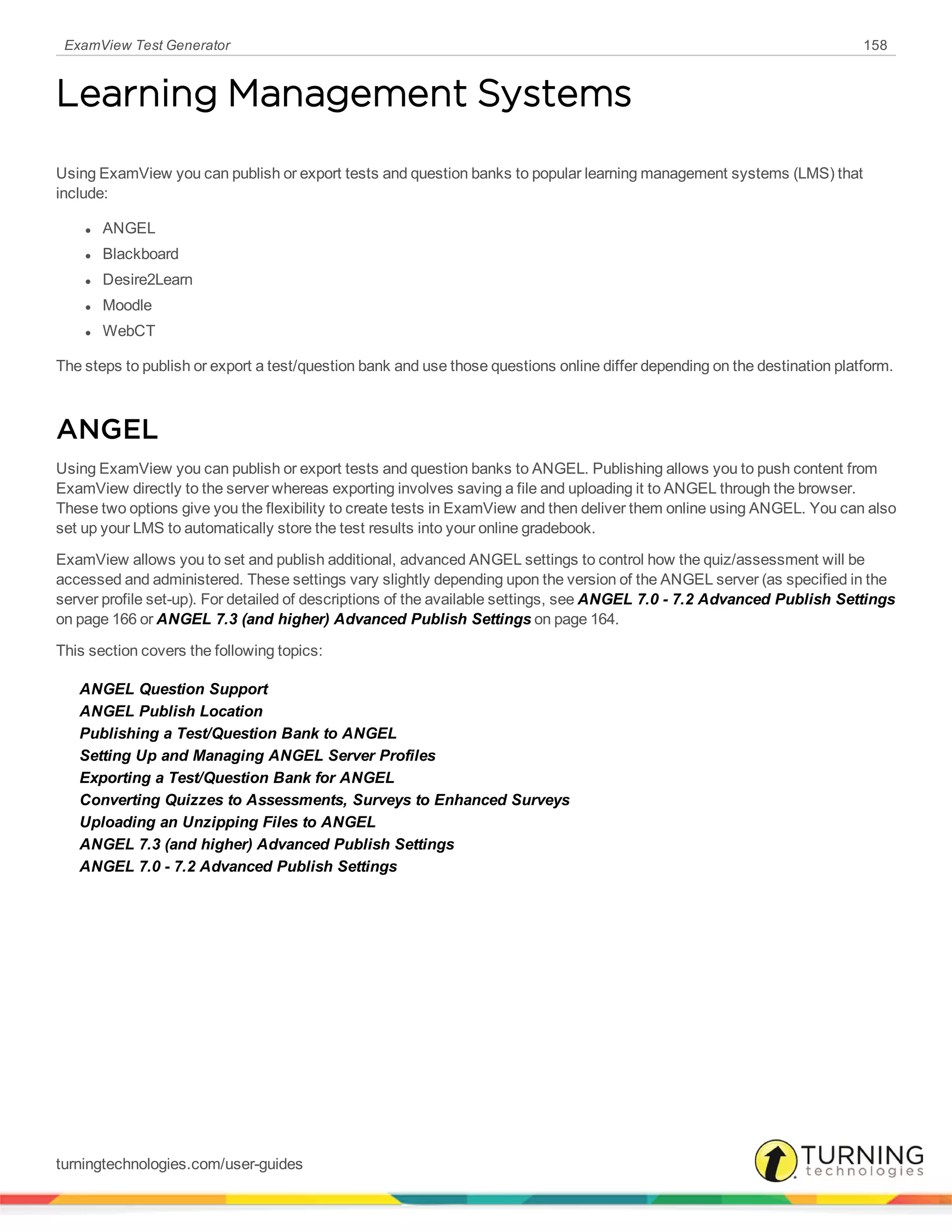 ExamView Test Generator 158
Learning Management Systems
Using ExamView you can publish or export tests and question banks to popular learning management systems (LMS) that
include:
l ANGEL
l Blackboard
l Desire2Learn
l Moodle
l WebCT
The steps to publish or export a test/question bank and use those questions online differ depending on the destination platform.
ANGEL
Using ExamView you can publish or export tests and question banks to ANGEL. Publishing allows you to push content from
ExamView directly to the server whereas exporting involves saving a file and uploading it to ANGEL through the browser.
These two options give you the flexibility to create tests in ExamView and then deliver them online using ANGEL. You can also
set up your LMS to automatically store the test results into your online gradebook.
ExamView allows you to set and publish additional, advanced ANGEL settings to control how the quiz/assessment will be
accessed and administered. These settings vary slightly depending upon the version of the ANGEL server (as specified in the
server profile set-up). For detailed of descriptions of the available settings, see ANGEL 7.0 - 7.2 Advanced Publish Settings
on page 166 or ANGEL 7.3 (and higher) Advanced Publish Settings on page 164.
This section covers the following topics:
ANGEL Question Support
ANGEL Publish Location
Publishing a Test/Question Bank to ANGEL
Setting Up and Managing ANGEL Server Profiles
Exporting a Test/Question Bank for ANGEL
Converting Quizzes to Assessments, Surveys to Enhanced Surveys
Uploading an Unzipping Files to ANGEL
ANGEL 7.3 (and higher) Advanced Publish Settings
ANGEL 7.0 - 7.2 Advanced Publish Settings
turningtechnologies.com/user-guides
 