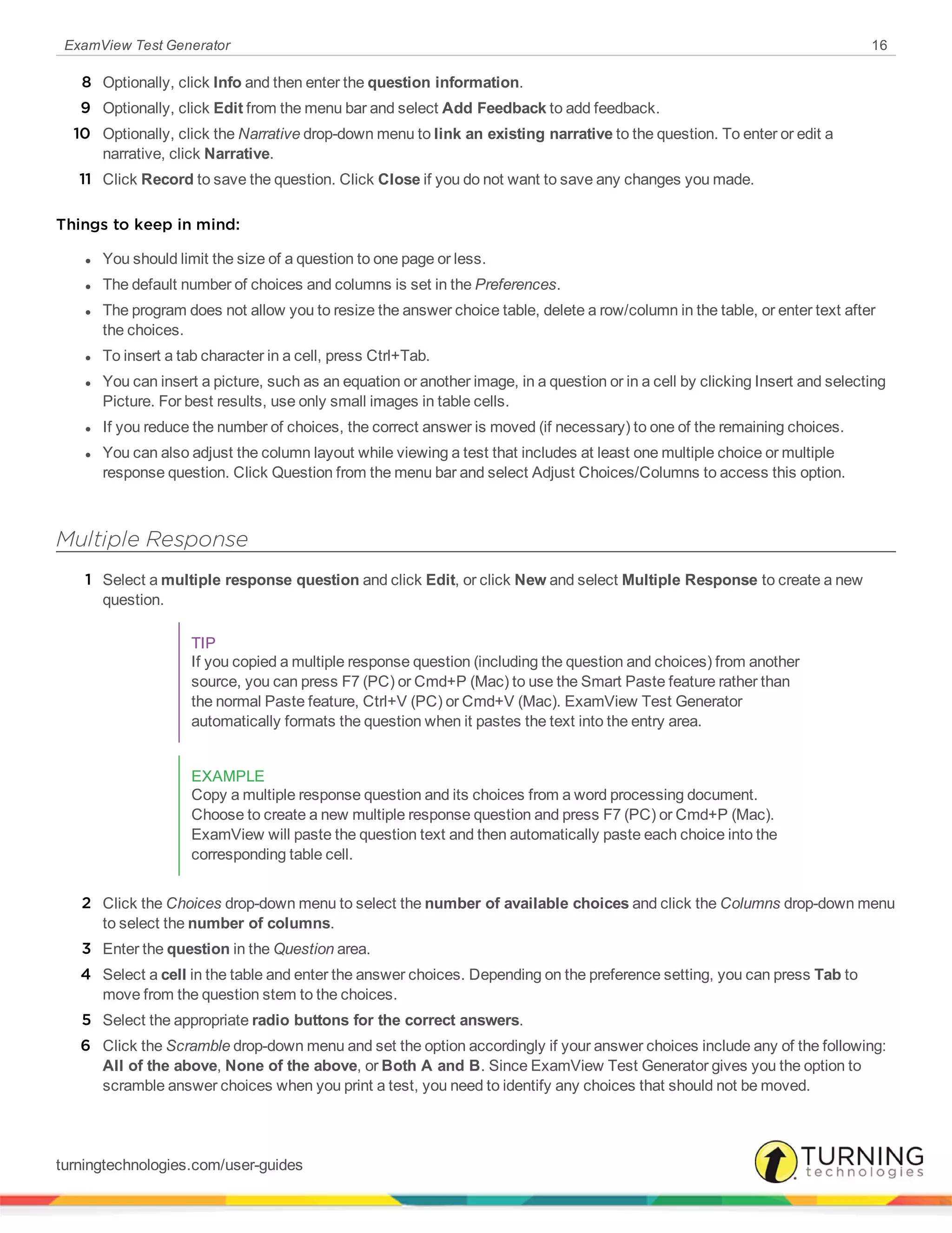 ExamView Test Generator 16
8 Optionally, click Info and then enter the question information.
9 Optionally, click Edit from the menu bar and select Add Feedback to add feedback.
10 Optionally, click the Narrative drop-down menu to link an existing narrative to the question. To enter or edit a
narrative, click Narrative.
11 Click Record to save the question. Click Close if you do not want to save any changes you made.
Things to keep in mind:
l You should limit the size of a question to one page or less.
l The default number of choices and columns is set in the Preferences.
l The program does not allow you to resize the answer choice table, delete a row/column in the table, or enter text after
the choices.
l To insert a tab character in a cell, press Ctrl+Tab.
l You can insert a picture, such as an equation or another image, in a question or in a cell by clicking Insert and selecting
Picture. For best results, use only small images in table cells.
l If you reduce the number of choices, the correct answer is moved (if necessary) to one of the remaining choices.
l You can also adjust the column layout while viewing a test that includes at least one multiple choice or multiple
response question. Click Question from the menu bar and select Adjust Choices/Columns to access this option.
Multiple Response
1 Select a multiple response question and click Edit, or click New and select Multiple Response to create a new
question.
TIP
If you copied a multiple response question (including the question and choices) from another
source, you can press F7 (PC) or Cmd+P (Mac) to use the Smart Paste feature rather than
the normal Paste feature, Ctrl+V (PC) or Cmd+V (Mac). ExamView Test Generator
automatically formats the question when it pastes the text into the entry area.
EXAMPLE
Copy a multiple response question and its choices from a word processing document.
Choose to create a new multiple response question and press F7 (PC) or Cmd+P (Mac).
ExamView will paste the question text and then automatically paste each choice into the
corresponding table cell.
2 Click the Choices drop-down menu to select the number of available choices and click the Columns drop-down menu
to select the number of columns.
3 Enter the question in the Question area.
4 Select a cell in the table and enter the answer choices. Depending on the preference setting, you can press Tab to
move from the question stem to the choices.
5 Select the appropriate radio buttons for the correct answers.
6 Click the Scramble drop-down menu and set the option accordingly if your answer choices include any of the following:
All of the above, None of the above, or Both A and B. Since ExamView Test Generator gives you the option to
scramble answer choices when you print a test, you need to identify any choices that should not be moved.
turningtechnologies.com/user-guides
 